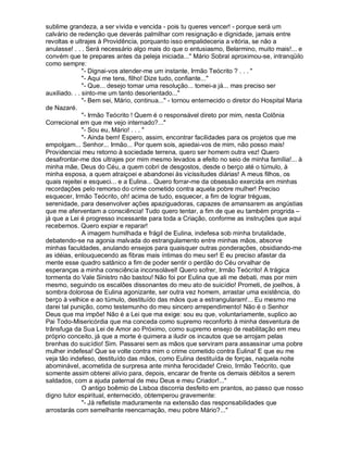 sublime grandeza, a ser vivida e vencida - pois tu queres vencer! - porque será um
calvário de redenção que deverás palmilhar com resignação e dignidade, jamais entre
revoltas e ultrajes à Providência, porquanto isso empalideceria a vitória, se não a
anulasse! . . . Será necessário algo mais do que o entusiasmo, Belarmino, muito mais!... e
convém que te prepares antes da peleja iniciada... Mário Sobral aproximou-se, intranqüilo
como sempre:
               - Dignai-vos atender-me um instante, Irmão Teócrito ? . . . 
               - Aqui me tens, filho! Dize tudo, confiante...
               - Que... desejo tomar uma resolução... tomei-a já... mas preciso ser
auxiliado. . . sinto-me um tanto desorientado...
               - Bem sei, Mário, continua... - tornou enternecido o diretor do Hospital Maria
de Nazaré.
               - Irmão Teócrito ! Quem é o responsável direto por mim, nesta Colônia
Correcional em que me vejo internado?...
               - Sou eu, Mário! . . . 
               - Ainda bem! Espero, assim, encontrar facilidades para os projetos que me
empolgam... Senhor... Irmão... Por quem sois, apiedai-vos de mim, não posso mais!
Providenciai meu retorno à sociedade terrena, quero ser homem outra vez! Quero
desafrontar-me dos ultrajes por mim mesmo levados a efeito no seio de minha família!... à
minha mãe, Deus do Céu, a quem cobri de desgostos, desde o berço até o túmulo, à
minha esposa, a quem atraiçoei e abandonei às vicissitudes diárias! A meus filhos, os
quais rejeitei e esqueci... e a Eulina... Quero forrar-me da obsessão exercida em minhas
recordações pelo remorso do crime cometido contra aquela pobre mulher! Preciso
esquecer, Irmão Teócrito, oh! acima de tudo, esquecer, a fim de lograr tréguas,
serenidade, para desenvolver ações apaziguadoras, capazes de amansarem as angústias
que me aferventam a consciência! Tudo quero tentar, a fim de que eu também progrida –
já que a Lei é progresso incessante para toda a Criação, conforme as instruções que aqui
recebemos. Quero expiar e reparar!
               A imagem humilhada e frágil de Eulina, indefesa sob minha brutalidade,
debatendo-se na agonia malvada do estrangulamento entre minhas mãos, absorve
minhas faculdades, anulando ensejos para quaisquer outras ponderações, obsidiando-me
as idéias, enlouquecendo as fibras mais íntimas do meu ser! E eu preciso afastar da
mente esse quadro satânico a fim de poder sentir o perdão do Céu orvalhar de
esperanças a minha consciência inconsolável! Quero sofrer, Irmão Teócrito! A trágica
tormenta do Vale Sinistro não bastou! Não foi por Eulina que ali me debati, mas por mim
mesmo, seguindo os escalões dissonantes do meu ato de suicídio! Prometi, de joelhos, à
sombra dolorosa de Eulina agonizante, ser outra vez homem, arrastar uma existência, do
berço à velhice e ao túmulo, destituído das mãos que a estrangularam!... Eu mesmo me
darei tal punição, como testemunho do meu sincero arrependimento! Não é o Senhor
Deus que ma impõe! Não é a Lei que ma exige: sou eu que, voluntariamente, suplico ao
Pai Todo-Misericórdia que ma conceda como supremo reconforto à minha desventura de
trânsfuga da Sua Lei de Amor ao Próximo, como supremo ensejo de reabilitação em meu
próprio conceito, já que a morte é quimera a iludir os incautos que se arrojam pelas
brenhas do suicídio! Sim. Passarei sem as mãos que serviram para assassinar uma pobre
mulher indefesa! Que se volte contra mim o crime cometido contra Eulina! E que eu me
veja tão indefeso, destituído das mãos, como Eulina destituída de forças, naquela noite
abominável, acometida de surpresa ante minha ferocidade! Creio, Irmão Teócrito, que
somente assim obterei alívio para, depois, encarar de frente os demais débitos a serem
saldados, com a ajuda paternal de meu Deus e meu Criador!...
               O antigo boêmio de Lisboa discorria desfeito em prantos, ao passo que nosso
digno tutor espiritual, enternecido, obtemperou gravemente:
               - Já refletiste maduramente na extensão das responsabilidades que
arrostarás com semelhante reencarnação, meu pobre Mário?...
 