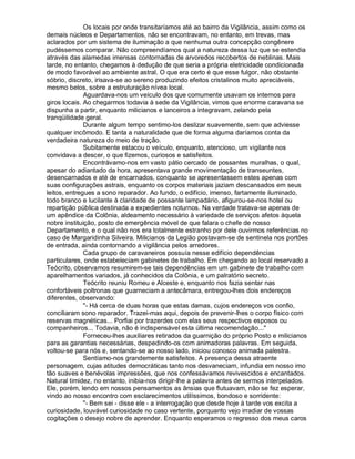Os locais por onde transitaríamos até ao bairro da Vigilância, assim como os
demais núcleos e Departamentos, não se encontravam, no entanto, em trevas, mas
aclarados por um sistema de iluminação a que nenhuma outra concepção congênere
pudéssemos comparar. Não compreendíamos qual a natureza dessa luz que se estendia
através das alamedas imensas contornadas de arvoredos recobertos de neblinas. Mais
tarde, no entanto, chegamos à dedução de que seria a própria eletricidade condicionada
de modo favorável ao ambiente astral. O que era certo é que esse fulgor, não obstante
sóbrio, discreto, irisava-se ao sereno produzindo efeitos cristalinos muito apreciáveis,
mesmo belos, sobre a estruturação nívea local.
              Aguardava-nos um veículo dos que comumente usavam os internos para
giros locais. Ao chegarmos todavia à sede da Vigilância, vimos que enorme caravana se
dispunha a partir, enquanto milicianos e lanceiros a integravam, zelando pela
tranqüilidade geral.
              Durante algum tempo sentimo-los deslizar suavemente, sem que adviesse
qualquer incômodo. E tanta a naturalidade que de forma alguma daríamos conta da
verdadeira natureza do meio de tração.
              Subitamente estacou o veículo, enquanto, atencioso, um vigilante nos
convidava a descer, o que fizemos, curiosos e satisfeitos.
              Encontrávamo-nos em vasto pátio cercado de possantes muralhas, o qual,
apesar do adiantado da hora, apresentava grande movimentação de transeuntes,
desencarnados e até de encarnados, conquanto se apresentassem estes apenas com
suas configurações astrais, enquanto os corpos materiais jaziam descansados em seus
leitos, entregues a sono reparador. Ao fundo, o edifício, imenso, fartamente iluminado,
todo branco e lucilante à claridade de possante lampadário, afigurou-se-nos hotel ou
repartição pública destinada a expedientes noturnos. Na verdade tratava-se apenas de
um apêndice da Colônia, aldeamento necessário à variedade de serviços afetos àquela
nobre instituição, posto de emergência móvel de que falara o chefe de nosso
Departamento, e o qual não nos era totalmente estranho por dele ouvirmos referências no
caso de Margaridinha Silveira. Milicianos da Legião postavam-se de sentinela nos portões
de entrada, ainda contornando a vigilância pelos arredores.
              Cada grupo de caravaneiros possuía nesse edifício dependências
particulares, onde estabeleciam gabinetes de trabalho. Em chegando ao local reservado a
Teócrito, observamos resumirem-se tais dependências em um gabinete de trabalho com
aparelhamentos variados, já conhecidos da Colônia, e um palratório secreto.
              Teócrito reuniu Romeu e Alceste e, enquanto nos fazia sentar nas
confortáveis poltronas que guarneciam a antecâmara, entregou-lhes dois endereços
diferentes, observando:
              - Há cerca de duas horas que estas damas, cujos endereços vos confio,
conciliaram sono reparador. Trazei-mas aqui, depois de prevenir-lhes o corpo físico com
reservas magnéticas... Porfiai por trazerdes com elas seus respectivos esposos ou
companheiros... Todavia, não é indispensável esta última recomendação...
              Forneceu-lhes auxiliares retirados da guarnição do próprio Posto e milicianos
para as garantias necessárias, despedindo-os com animadoras palavras. Em seguida,
voltou-se para nós e, sentando-se ao nosso lado, iniciou conosco animada palestra.
              Sentíamo-nos grandemente satisfeitos. A presença dessa atraente
personagem, cujas atitudes democráticas tanto nos desvaneciam, infundia em nosso imo
tão suaves e benévolas impressões, que nos confessávamos revivescidos e encantados.
Natural timidez, no entanto, inibia-nos dirigir-lhe a palavra antes de sermos interpelados.
Ele, porém, lendo em nossos pensamentos as ânsias que flutuavam, não se fez esperar,
vindo ao nosso encontro com esclarecimentos utilíssimos, bondoso e sorridente:
              - Bem sei - disse ele - a interrogação que desde hoje à tarde vos excita a
curiosidade, louvável curiosidade no caso vertente, porquanto vejo irradiar de vossas
cogitações o desejo nobre de aprender. Enquanto esperamos o regresso dos meus caros
 
