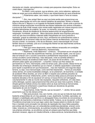 discípulos em missão, aproveitaremos o ensejo para pequenas observações. Estou ao
vosso dispor, interrogai-me.
              Foi Mário, como sempre, que se atreveu, pois, como sabemos, agitava-se
todas as vezes que ouvia referências à Terra e aos renascimentos em seus proscênios:
              - Poderíamos saber, caro mestre, o que foram fazer à Terra os vossos
discípulos?...
              - Sim, meu amigo! Nem eu aqui vos traria senão para proporcionar-vos
algumas observações em torno dos nossos trabalhos de pesquisas. Romeu e Alceste
foram à ilha de S. Miguel e a um lugarejo do Nordeste brasileiro - locais onde a penúria do
infortúnio atinge proporções inconcebíveis aos felizes habitantes dos centros civilizados -
à procura de duas irmãs nossas cujos nomes estão registrados em nossos arquivos como
grandes delinqüentes do pretérito, as quais, no momento, procuram erguer-se
moralmente, através de existência de severos testemunhos de arrependimento,
resignação, humildade, paciência... Meus discípulos atrairão seus Espíritos para aqui,
uma vez que seus envoltórios materiais estão mergulhados em sono profundo e
reparador, graças ao adiantado da hora. Aqui, entraremos em entendimentos sobre a
possibilidade de se tornarem mães de dois pobres internos do Manicômio, cujo único
recurso a tentar, no momento, a fim de se aliviarem, será a reencarnação em círculo
familiar obscuro e sofredor, pois só aí conseguirão libertar-se das deprimentes sombras
de que se contaminaram!
              - Pelo que vimos observando, esses infelizes renascerão em condições
assaz embaraçosas?! - interveio Belarmino, impressionado.
              - Realmente, irmão Belarmino! - continuou. - Encontram-se em situação tão
desfavorável que, antes das experiências mesmas, que deverão repetir, uma vez que a
elas se furtaram com o suicídio consciente e perfeitamente responsável, só poderão
animar envoltório carnal enfermiço, meio deturpado, onde se sentirão tolhidos e
insatisfeitos através da existência toda! Assim, de posse de tal envoltório - com o qual se
afinaram pelas ações que praticaram -, cumprirão o tempo que lhes restava de
permanência na Terra, interrompida, antes do tempo justo, pelo suicídio. Dessa forma se
aliviarão dos embaraços vibratórios que se criaram, e obterão capacidade e serenidade
para repetir a experiência em que fracassaram... mas isto implicará uma segunda etapa
terrena, ou seja, nova reencarnação, como será fácil depreender... Temos já consultado
várias damas, em outras localidades análogas, se se prestariam, de boamente, à caridade
de aceitarem filhos doentes, por amor ao Bem e respeito aos sublimes preceitos da
Fraternidade Universal. Infelizmente, porém, nenhuma delas possuía princípios de moral
bastante elevados a fim de aquiescer em serviço à Causa Divina com abnegação,
voluntariamente! A volta ao mundo das expiações, daqueles sofredores, em vista disso,
sofria delongas, quando urgia proporcionar-lhes alívio por esse meio supremo. Então, a
direção-geral do Instituto enviou-nos dados sobre as duas senhoras já mencionadas,
capazes ambas de enfrentarem a espinhosa missão por devedoras de grandes
reparações às Leis da Criação!... 
              - Suponhamos, Irmão Teócrito, que se recusem?... - alvitrei, fiel ao azedo
pessimismo que me não deixara ainda.
              - Não será provável, meu caro Camilo, uma vez que se trata de duas almas
bastante arrependidas de um mau passado, e que, atualmente, humildes, ignoradas, só
desejam a reabilitação pelo sacrifício e a abnegação! Estou incumbido de convencê-las a
aceitarem de boamente a melindrosa e heróica tarefa. Todavia, se se recusarem, a Divina
Providência encarnada na Lei que rege o plano das Causas estará no direito de impor-
lhes o mandato como provação nos serviços de reparação dos maus feitos passados,
pois ambas são Espíritos que, em antecedentes existências planetárias, erraram como
mães, furtando-se, criminosamente, às sublimes funções da Maternidade, sacrificando,
nas próprias entranhas, os envoltórios carnais em preparo para Espíritos que delas
deveriam renascer, alguns em missão brilhante, e descurando-se, lamentavelmente, dos
 