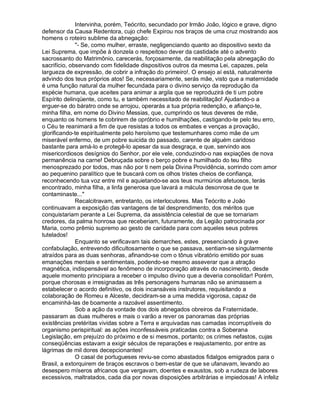 Intervinha, porém, Teócrito, secundado por Irmão João, lógico e grave, digno
defensor da Causa Redentora, cujo chefe Expirou nos braços de uma cruz mostrando aos
homens o roteiro sublime da abnegação:
              - Se, como mulher, erraste, negligenciando quanto ao dispositivo sexto da
Lei Suprema, que impõe à donzela o respeitoso dever da castidade até o advento
sacrossanto do Matrimônio, carecerás, forçosamente, da reabilitação pela abnegação do
sacrifício, observando com fidelidade dispositivos outros da mesma Lei, capazes, pela
largueza de expressão, de cobrir a infração do primeiro!. O ensejo aí está, naturalmente
advindo dos teus próprios atos! Se, necessariamente, serás mãe, visto que a maternidade
é uma função natural da mulher fecundada para o divino serviço da reprodução da
espécie humana, que aceites para animar a argila que se reproduzirá de ti um pobre
Espírito delinqüente, como tu, e também necessitado de reabilitação! Ajudando-o a
erguer-se do báratro onde se arrojou, operarás a tua própria redenção, e afianço-te,
minha filha, em nome do Divino Messias, que, cumprindo os teus deveres de mãe,
enquanto os homens te cobrirem de opróbrio e humilhações, castigando-te pelo teu erro,
o Céu te reanimará a fim de que resistas a todos os embates e venças a provação,
glorificando-te espiritualmente pelo heroísmo que testemunhares como mãe de um
miserável enfermo, de um pobre suicida do passado, carente de alguém caridoso
bastante para amá-lo e protegê-lo apesar da sua desgraça, e que, servindo aos
misericordiosos desígnios do Senhor, por ele vele, conduzindo-o nas expiações de nova
permanência na carne! Debruçada sobre o berço pobre e humilhado do teu filho
menosprezado por todos, mas não por ti nem pela Divina Providência, sorrindo com amor
ao pequenino paralítico que te buscará com os olhos tristes cheios de confiança,
reconhecendo tua voz entre mil e aquietando-se aos teus murmúrios afetuosos, terás
encontrado, minha filha, a linfa generosa que lavará a mácula desonrosa de que te
contaminaste...
              Recalcitravam, entretanto, os interlocutores. Mas Teócrito e João
continuavam a exposição das vantagens de tal desprendimento, dos méritos que
conquistariam perante a Lei Suprema, da assistência celestial de que se tornariam
credores, da palma honrosa que receberiam, futuramente, da Legião patrocinada por
Maria, como prêmio supremo ao gesto de caridade para com aqueles seus pobres
tutelados!
              Enquanto se verificavam tais demarches, estes, presenciando à grave
confabulação, entrevendo dificultosamente o que se passava, sentiam-se singularmente
atraídos para as duas senhoras, afinando-se com o tônus vibratório emitido por suas
emanações mentais e sentimentais, podendo-se mesmo asseverar que a atração
magnética, indispensável ao fenômeno de incorporação através do nascimento, desde
aquele momento principiara a receber o impulso divino que a deveria consolidar! Porém,
porque chorosas e irresignadas as três personagens humanas não se animassem a
estabelecer o acordo definitivo, os dois incansáveis instrutores, requisitando a
colaboração de Romeu e Alceste, decidiram-se a uma medida vigorosa, capaz de
encaminhá-las de boamente a razoável assentimento.
              Sob a ação da vontade dos dois abnegados obreiros da Fraternidade,
passaram as duas mulheres e mais o varão a rever os panoramas das próprias
existências pretéritas vividas sobre a Terra e arquivadas nas camadas incorruptíveis do
organismo perispiritual: as ações inconfessáveis praticadas contra a Soberana
Legislação, em prejuízo do próximo e de si mesmos, portanto; os crimes nefastos, cujas
conseqüências estavam a exigir séculos de reparações e reajustamento, por entre as
lágrimas de mil dores decepcionantes!
              O casal de portugueses reviu-se como abastados fidalgos emigrados para o
Brasil, a extorquirem de braços escravos o bem-estar de que se ufanavam, levando ao
desespero míseros africanos que vergavam, doentes e exaustos, sob a rudeza de labores
excessivos, maltratados, cada dia por novas disposições arbitrárias e impiedosas! A infeliz
 