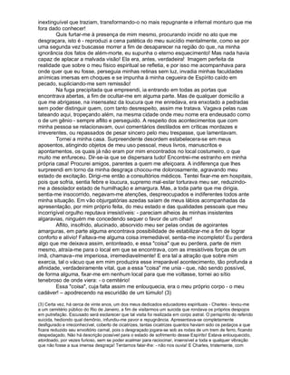 inextinguível que traziam, transformando-o no mais repugnante e infernal monturo que me
fora dado conhecer!
        Quis furtar-me à presença de mim mesmo, procurando incidir no ato que me
desgraçara, isto é - reproduzi a cena patética do meu suicídio mentalmente, como se por
uma segunda vez buscasse morrer a fim de desaparecer na região do que, na minha
ignorância dos fatos de além-morte, eu supunha o eterno esquecimento! Mas nada havia
capaz de aplacar a malvada visão! Ela era, antes, verdadeira! Imagem perfeita da
realidade que sobre o meu físico espiritual se refletia, e por isso me acompanhava para
onde quer que eu fosse, perseguia minhas retinas sem luz, invadia minhas faculdades
anímicas imersas em choques e se impunha à minha cegueira de Espírito caído em
pecado, supliciando-me sem remissão!
        Na fuga precipitada que empreendi, ia entrando em todas as portas que
encontrava abertas, a fim de ocultar-me em alguma parte. Mas de qualquer domicílio a
que me abrigasse, na insensatez da loucura que me enredava, era enxotado a pedradas
sem poder distinguir quem, com tanto desrespeito, assim me tratava. Vagava pelas ruas
tateando aqui, tropeçando além, na mesma cidade onde meu nome era endeusado como
o de um gênio - sempre aflito e perseguido. A respeito dos acontecimentos que com
minha pessoa se relacionavam, ouvi comentários destilados em críticas mordazes e
irreverentes, ou repassados de pesar sincero pelo meu trespasse, que lamentavam.
        Tornei a minha casa. Surpreendente desordem estabelecera-se em meus
aposentos, atingindo objetos de meu uso pessoal, meus livros, manuscritos e
apontamentos, os quais já não eram por mim encontrados no local costumeiro, o que
muito me enfureceu. Dir-se-ia que se dispersara tudo! Encontrei-me estranho em minha
própria casa! Procurei amigos, parentes a quem me afeiçoara. A indiferença que lhes
surpreendi em torno da minha desgraça chocou-me dolorosamente, agravando meu
estado de excitação. Dirigi-me então a consultórios médicos. Tentei fixar-me em hospitais,
pois que sofria, sentia febre e loucura, supremo mal-estar torturava meu ser, reduzindo-
me a desolador estado de humilhação e amargura. Mas, a toda parte que me dirigia,
sentia-me insocorrido, negavam-me atenções, despreocupados e indiferentes todos ante
minha situação. Em vão objurgatórias azedas saíam de meus lábios acompanhadas da
apresentação, por mim próprio feita, do meu estado e das qualidades pessoais que meu
incorrigível orgulho reputava irresistíveis: - pareciam alheios às minhas insistentes
algaravias, ninguém me concedendo sequer o favor de um olhar!
        Aflito, insofrido, alucinado, absorvido meu ser pelas ondas de agoirantes
amarguras, em parte alguma encontrava possibilidade de estabilizar-me a fim de lograr
conforto e alívio! Faltava-me alguma coisa irremediável, sentia-me incompleto! Eu perdera
algo que me deixava assim, entonteado, e essa "coisa" que eu perdera, parte de mim
mesmo, atraía-me para o local em que se encontrava, com as irresistíveis forças de um
ímã, chamava--me imperiosa, irremediavelmente! E era tal a atração que sobre mim
exercia, tal o vácuo que em mim produzira esse irreparável acontecimento, tão profunda a
afinidade, verdadeiramente vital, que a essa "coisa" me unia - que, não sendo possível,
de forma alguma, fixar-me em nenhum local para que me voltasse, tornei ao sítio
tenebroso de onde viera: - o cemitério!
        Essa "coisa", cuja falta assim me enlouquecia, era o meu próprio corpo - o meu
cadáver! – apodrecendo na escuridão de um túmulo! (3)

(3) Certa vez, há cerca de vinte anos, um dos meus dedicados educadores espirituais - Charles - levou-me
a um cemitério público do Rio de Janeiro, a fim de visitarmos um suicida que rondava os próprios despojos
em putrefação. Escusado será esclarecer que tal visita foi realizada em corpo astral. O perispírito do referido
suicida, hediondo qual demônio, infundiu-me pavor e repugnância. Apresentava-se completamente
desfigurado e irreconhecível, coberto de cicatrizes, tantas cicatrizes quantos haviam sido os pedaços a que
ficara reduzido seu envoltório carnal, pois o desgraçado jogara-se sob as rodas de um trem de ferro, ficando
despedaçado. Não há descrição possível para o estado de sofrimento desse Espírito! Estava enlouquecido,
atordoado, por vezes furioso, sem se poder acalmar para raciocinar, insensível a toda e qualquer vibração
que não fosse a sua imensa desgraça! Tentamos falar-lhe: - não nos ouvia! E Charles, tristemente, com
 