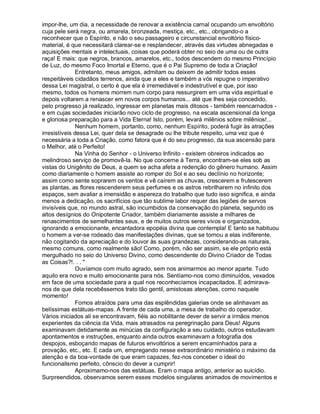 impor-lhe, um dia, a necessidade de renovar a existência carnal ocupando um envoltório
cuja pele será negra, ou amarela, bronzeada, mestiça, etc., etc., obrigando-o a
reconhecer que o Espírito, e não o seu passageiro e circunstancial envoltório físico-
material, é que necessitará clarear-se e resplandecer, através das virtudes abnegadas e
aquisições mentais e intelectuais, coisas que poderá obter no seio de uma ou de outra
raça! E mais: que negros, brancos, amarelos, etc., todos descendem do mesmo Princípio
de Luz, do mesmo Foco Imortal e Eterno, que é o Pai Supremo de toda a Criação!
               Entretanto, meus amigos, admitam ou deixem de admitir todos esses
respeitáveis cidadãos terrenos, ainda que a eles e também a vós repugne o imperativo
dessa Lei magistral, o certo é que ela é irremediável e indestrutível e que, por isso
mesmo, todos os homens morrem num corpo para ressurgirem em uma vida espiritual e
depois voltarem a renascer em novos corpos humanos... até que lhes seja concedido,
pelo progresso já realizado, ingressar em planetas mais ditosos - também reencarnados -
e em cujas sociedades iniciarão novo ciclo de progresso, na escala ascensional da longa
e gloriosa preparação para a Vida Eterna! Isto, porém, levará milênios sobre milênios!...
               Nenhum homem, portanto, como, nenhum Espírito, poderá fugir às atrações
irresistíveis dessa Lei, quer dela se desagrade ou lhe tribute respeito, uma vez que é
necessária a toda a Criação, como fatora que é do seu progresso, da sua ascensão para
o Melhor, até o Perfeito!
               Na Vinha do Senhor - o Universo Infinito - existem obreiros indicados ao
melindroso serviço de promovê-la. No que concerne à Terra, encontram-se eles sob as
vistas do Unigênito de Deus, a quem se acha afeta a redenção do gênero humano. Assim
como diariamente o homem assiste ao romper do Sol e ao seu declínio no horizonte;
assim como sente soprarem os ventos e vê caírem as chuvas, crescerem e frutescerem
as plantas, as flores rescenderem seus perfumes e os astros rebrilharem no infinito dos
espaços, sem avaliar a imensidão e aspereza do trabalho que tudo isso significa, e ainda
menos a dedicação, os sacrifícios que tão sublime labor requer das legiões de servos
invisíveis que, no mundo astral, são incumbidos da conservação do planeta, segundo os
altos desígnios do Onipotente Criador, também diariamente assiste a milhares de
renascimentos de semelhantes seus, e de muitos outros seres vivos e organizados,
ignorando a emocionante, encantadora epopéia divina que contempla! E tanto se habituou
o homem a ver-se rodeado das manifestações divinas, que se tornou a elas indiferente,
não cogitando da apreciação e do louvor às suas grandezas, considerando-as naturais,
mesmo comuns, como realmente são! Como, porém, não ser assim, se ele próprio está
mergulhado no seio do Universo Divino, como descendente do Divino Criador de Todas
as Coisas?!. . . 
               Ouvíamos com muito agrado, sem nos animarmos ao menor aparte. Tudo
aquilo era novo e muito emocionante para nós. Sentíamo-nos como diminuídos, vexados
em face de uma sociedade para a qual nos reconhecíamos incapacitados. E admirava-
nos de que dela recebêssemos trato tão gentil, amistosas atenções, como naquele
momento!
               Fomos atraídos para uma das esplêndidas galerias onde se alinhavam as
belíssimas estátuas-mapas. A frente de cada uma, a mesa de trabalho do operador.
Vários iniciados ali se encontravam, fiéis ao nobilitante dever de servir a irmãos menos
experientes da ciência da Vida, mais atrasados na peregrinação para Deus! Alguns
examinavam detidamente as minúcias da configuração a seu cuidado, outros estudavam
apontamentos e instruções, enquanto ainda outros examinavam a fotografia dos
despojos, esboçando mapas de futuros envoltórios a serem encaminhados para a
provação, etc., etc. E cada um, empregando nesse extraordinário ministério o máximo da
atenção e da boa-vontade de que eram capazes, fez-nos conceber o ideal do
funcionalismo perfeito, cônscio do dever a cumprir!
               Aproximamo-nos das estátuas. Eram o mapa antigo, anterior ao suicídio.
Surpreendidos, observamos serem esses modelos singulares animados de movimentos e
 