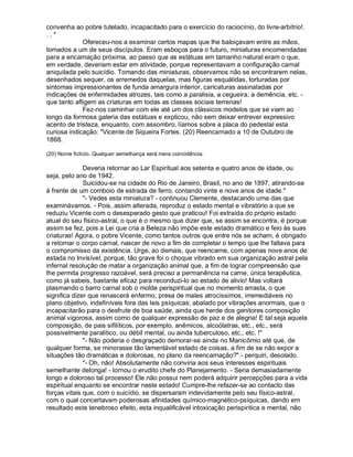 convenha ao pobre tutelado, incapacitado para o exercício do raciocínio, do livre-arbítrio!.
..
             Ofereceu-nos a examinar certos mapas que lhe baloiçavam entre as mãos,
tomados a um de seus discípulos. Eram esboços para o futuro, miniaturas encomendadas
para a encarnação próxima, ao passo que as estátuas em tamanho natural eram o que,
em verdade, deveriam estar em atividade, porque representavam a configuração carnal
aniquilada pelo suicídio. Tomando das miniaturas, observamos não se encontrarem nelas,
desenhados sequer, os arremedos daquelas, mas figuras esquálidas, torturadas por
sintomas impressionantes de funda amargura interior, caricaturas assinaladas por
indicações de enfermidades atrozes, tais como a paralisia, a cegueira, a demência, etc. -
que tanto afligem as criaturas em todas as classes sociais terrenas!
             Fez-nos caminhar com ele até um dos clássicos modelos que se viam ao
longo da formosa galeria das estátuas e explicou, não sem deixar entrever expressivo
acento de tristeza, enquanto, com assombro, líamos sobre a placa do pedestal esta
curiosa indicação: Vicente de Siqueira Fortes. (20) Reencarnado a 10 de Outubro de
1868.

(20) Nome fictício. Qualquer semelhança será mera coincidência.

              Deveria retornar ao Lar Espiritual aos setenta e quatro anos de idade, ou
seja, pelo ano de 1942.
              Suicidou-se na cidade do Rio de Janeiro, Brasil, no ano de 1897, atirando-se
à frente de um comboio de estrada de ferro, contando vinte e nove anos de idade.
              - Vedes esta miniatura? - continuou Clemente, destacando uma das que
examinávamos. - Pois, assim alterada, reproduz o estado mental e vibratório a que se
reduziu Vicente com o desesperado gesto que praticou! Foi extraída do próprio estado
atual do seu físico-astral, o que é o mesmo que dizer que, se assim se encontra, é porque
assim se fez, pois a Lei que cria a Beleza não impõe este estado dramático e feio às suas
criaturas! Agora, o pobre Vicente, como tantos outros que entre nós se acham, é obrigado
a retomar o corpo carnal, nascer de novo a fim de completar o tempo que lhe faltava para
o compromisso da existência. Urge, ao demais, que reencarne, com apenas nove anos de
estada no Invisível, porque, tão grave foi o choque vibrado em sua organização astral pela
infernal resolução de matar a organização animal que, a fim de lograr compreensão que
lhe permita progresso razoável, será preciso a permanência na carne, única terapêutica,
como já sabeis, bastante eficaz para reconduzi-lo ao estado de alivio! Mas voltará
plasmando o barro carnal sob o molde perispiritual que no momento arrasta, o que
significa dizer que renascerá enfermo, presa de males atrocíssimos, irremediáveis no
plano objetivo, indefiníveis fora das leis psíquicas; abalado por vibrações anormais, que o
incapacitarão para o desfrute de boa saúde, ainda que herde dos genitores composição
animal vigorosa, assim como de qualquer expressão de paz e de alegria! E tal seja aquela
composição, de pais sifilíticos, por exemplo, anêmicos, alcoólatras, etc., etc., será
possivelmente paralítico, ou débil mental, ou ainda tuberculoso, etc., etc. !
              - Não poderia o desgraçado demorar-se ainda no Manicômio até que, de
qualquer forma, se minorasse tão lamentável estado de coisas, a fim de se não expor a
situações tão dramáticas e dolorosas, no plano da reencarnação? - perquiri, desolado.
              - Oh, não! Absolutamente não conviria aos seus interesses espirituais
semelhante delonga! - tornou o erudito chefe do Planejamento. - Seria demasiadamente
longo e doloroso tal processo! Ele não possui nem poderá adquirir percepções para a vida
espiritual enquanto se encontrar neste estado! Cumpre-lhe refazer-se ao contacto das
forças vitais que, com o suicídio, se dispersaram indevidamente pelo seu físico-astral,
com o qual concertavam poderosas afinidades químico-magnético-psíquicas, dando em
resultado este tenebroso efeito, esta inqualificável intoxicação perispiritica e mental, não
 