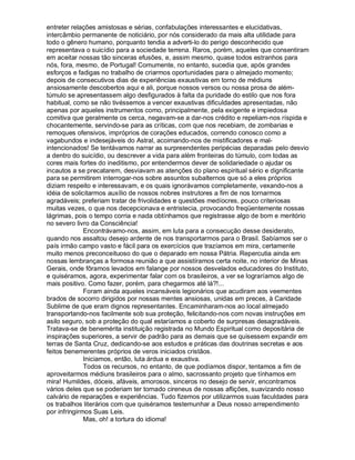 entreter relações amistosas e sérias, confabulações interessantes e elucidativas,
intercâmbio permanente de noticiário, por nós considerado da mais alta utilidade para
todo o gênero humano, porquanto tendia a adverti-lo do perigo desconhecido que
representava o suicídio para a sociedade terrena. Raros, porém, aqueles que consentiram
em aceitar nossas tão sinceras efusões, e, assim mesmo, quase todos estranhos para
nós, fora, mesmo, de Portugal! Comumente, no entanto, sucedia que, após grandes
esforços e fadigas no trabalho de criarmos oportunidades para o almejado momento;
depois de consecutivos dias de experiências exaustivas em torno de médiuns
ansiosamente descobertos aqui e ali, porque nossos versos ou nossa prosa de além-
túmulo se apresentassem algo desfigurados à falta da puridade do estilo que nos fora
habitual, como se não tivéssemos a vencer exaustivas dificuldades apresentadas, não
apenas por aqueles instrumentos como, principalmente, pela exigente e impiedosa
comitiva que geralmente os cerca, negavam-se a dar-nos crédito e repeliam-nos ríspida e
chocantemente, servindo-se para as críticas, com que nos recebiam, de zombarias e
remoques ofensivos, impróprios de corações educados, correndo conosco como a
vagabundos e indesejáveis do Astral, acoimando-nos de mistificadores e mal-
intencionados! Se tentávamos narrar as surpreendentes peripécias deparadas pelo desvio
a dentro do suicídio, ou descrever a vida para além fronteiras do túmulo, com todas as
cores mais fortes do ineditismo, por entendermos dever de solidariedade o ajudar os
incautos a se precatarem, desviavam as atenções do plano espiritual sério e dignificante
para se permitirem interrogar-nos sobre assuntos subalternos que só a eles próprios
diziam respeito e interessavam, e os quais ignorávamos completamente, vexando-nos a
idéia de solicitarmos auxílio de nossos nobres instrutores a fim de nos tornarmos
agradáveis; preferiam tratar de frivolidades e questões medíocres, pouco criteriosas
muitas vezes, o que nos decepcionava e entristecia, provocando freqüentemente nossas
lágrimas, pois o tempo corria e nada obtínhamos que registrasse algo de bom e meritório
no severo livro da Consciência!
              Encontrávamo-nos, assim, em luta para a consecução desse desiderato,
quando nos assaltou desejo ardente de nos transportarmos para o Brasil. Sabíamos ser o
país irmão campo vasto e fácil para os exercícios que trazíamos em mira, certamente
muito menos preconceituoso do que o deparado em nossa Pátria. Repercutia ainda em
nossas lembranças a formosa reunião a que assistíramos certa noite, no interior de Minas
Gerais, onde fôramos levados em falange por nossos desvelados educadores do Instituto,
e quiséramos, agora, experimentar falar com os brasileiros, a ver se lograríamos algo de
mais positivo. Como fazer, porém, para chegarmos até lá?!...
              Foram ainda aqueles incansáveis legionários que acudiram aos veementes
brados de socorro dirigidos por nossas mentes ansiosas, unidas em preces, à Caridade
Sublime de que eram dignos representantes. Encaminharam-nos ao local almejado
transportando-nos facilmente sob sua proteção, felicitando-nos com novas instruções em
asilo seguro, sob a proteção do qual estaríamos a coberto de surpresas desagradáveis.
Tratava-se de benemérita instituição registrada no Mundo Espiritual como depositária de
inspirações superiores, a servir de padrão para as demais que se quisessem expandir em
terras de Santa Cruz, dedicando-se aos estudos e práticas das doutrinas secretas e aos
feitos benemerentes próprios de veros iniciados cristãos.
              Iniciamos, então, luta árdua e exaustiva.
              Todos os recursos, no entanto, de que podíamos dispor, tentamos a fim de
aproveitarmos médiuns brasileiros para o almo, sacrossanto projeto que tínhamos em
mira! Humildes, dóceis, afáveis, amorosos, sinceros no desejo de servir, encontramos
vários deles que se poderiam ter tornado cireneus de nossas aflições, suavizando nosso
calvário de reparações e experiências. Tudo fizemos por utilizarmos suas faculdades para
os trabalhos literários com que quiséramos testemunhar a Deus nosso arrependimento
por infringirmos Suas Leis.
              Mas, oh! a tortura do idioma!
 