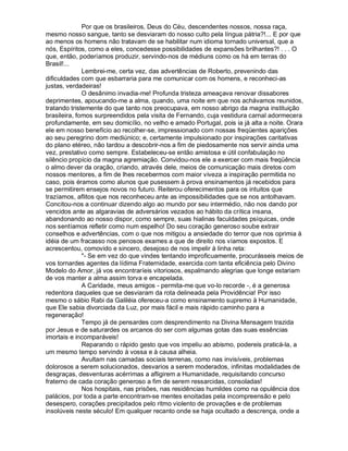 Por que os brasileiros, Deus do Céu, descendentes nossos, nossa raça,
mesmo nosso sangue, tanto se desviaram do nosso culto pela língua pátria?!... E por que
ao menos os homens não tratavam de se habilitar num idioma tornado universal, que a
nós, Espíritos, como a eles, concedesse possibilidades de expansões brilhantes?! . . . O
que, então, poderíamos produzir, servindo-nos de médiuns como os há em terras do
Brasil!...
              Lembrei-me, certa vez, das advertências de Roberto, prevenindo das
dificuldades com que esbarraria para me comunicar com os homens, e reconheci-as
justas, verdadeiras!
              O desânimo invadia-me! Profunda tristeza ameaçava renovar dissabores
deprimentes, apoucando-me a alma, quando, uma noite em que nos achávamos reunidos,
tratando tristemente do que tanto nos preocupava, em nosso abrigo da magna instituição
brasileira, fomos surpreendidos pela visita de Fernando, cuja vestidura carnal adormecera
profundamente, em seu domicílio, no velho e amado Portugal, pois ia já alta a noite. Orara
ele em nosso benefício ao recolher-se, impressionado com nossas freqüentes aparições
ao seu peregrino dom mediúnico; e, certamente impulsionado por inspirações caritativas
do plano etéreo, não tardou a descobrir-nos a fim de piedosamente nos servir ainda uma
vez, prestativo como sempre. Estabeleceu-se então amistosa e útil confabulação no
silêncio propício da magna agremiação. Convidou-nos ele a exercer com mais freqüência
o almo dever da oração, criando, através dele, meios de comunicação mais diretos com
nossos mentores, a fim de lhes recebermos com maior viveza a inspiração permitida no
caso, pois éramos como alunos que pusessem à prova ensinamentos já recebidos para
se permitirem ensejos novos no futuro. Reiterou oferecimentos para os intuitos que
trazíamos, aflitos que nos reconheceu ante as impossibilidades que se nos antolhavam.
Concitou-nos a continuar dizendo algo ao mundo por seu intermédio, não nos dando por
vencidos ante as algaravias de adversários vezados ao hábito da crítica insana,
abandonando ao nosso dispor, como sempre, suas hialinas faculdades psíquicas, onde
nos sentíamos refletir como num espelho! Do seu coração generoso soube extrair
conselhos e advertências, com o que nos mitigou a ansiedade do terror que nos oprimia à
idéia de um fracasso nos penosos exames a que de direito nos víamos expostos. E
acrescentou, comovido e sincero, desejoso de nos impelir à linha reta:
              - Se em vez do que vindes tentando improficuamente, procurásseis meios de
vos tornardes agentes da lídima Fraternidade, exercida com tanta eficiência pelo Divino
Modelo do Amor, já vos encontraríeis vitoriosos, espalmando alegrias que longe estariam
de vos manter a alma assim torva e encapelada.
              A Caridade, meus amigos - permita-me que vo-lo recorde -, é a generosa
redentora daqueles que se desviaram da rota delineada pela Providência! Por isso
mesmo o sábio Rabi da Galiléia ofereceu-a como ensinamento supremo à Humanidade,
que Ele sabia divorciada da Luz, por mais fácil e mais rápido caminho para a
regeneração!
              Tempo já de pensardes com desprendimento na Divina Mensagem trazida
por Jesus e de saturardes os arcanos do ser com algumas gotas das suas essências
imortais e incomparáveis!
              Reparando o rápido gesto que vos impeliu ao abismo, podereis praticá-la, a
um mesmo tempo servindo à vossa e à causa alheia.
              Avultam nas camadas sociais terrenas, como nas invisíveis, problemas
dolorosos a serem solucionados, desvarios a serem moderados, infinitas modalidades de
desgraças, desventuras acérrimas a afligirem a Humanidade, requisitando concurso
fraterno de cada coração generoso a fim de serem ressarcidas, consoladas!
              Nos hospitais, nas prisões, nas residências humildes como na opulência dos
palácios, por toda a parte encontram-se mentes enoitadas pela incompreensão e pelo
desespero, corações precipitados pelo ritmo violento de provações e de problemas
insolúveis neste século! Em qualquer recanto onde se haja ocultado a descrença, onde a
 