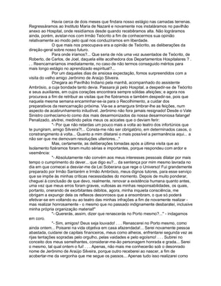 Havia cerca de dois meses que findara nosso estágio nas camadas terrenas.
Regressáramos ao Instituto Maria de Nazaré e novamente nos instaláramos no pavilhão
anexo ao Hospital, onde residíamos desde quando recebêramos alta. Não lográramos
ainda, porém, avistar-nos com Irmão Teócrito a fim de conhecermos sua opinião
relativamente ao modo pelo qual nos conduzíramos em liberdade.
              O que mais nos preocupava era a opinião de Teócrito, as deliberações da
direção-geral sobre nosso futuro.
              Para onde iríamos?... Que seria de nós uma vez ausentados de Teócrito, de
Roberto, de Carlos, de Joel, daquela elite acolhedora dos Departamentos Hospitalares ? .
. . Reencarnaríamos imediatamente, no caso de não termos conseguido méritos para
mais longo estágio no aprendizado espiritual?...
              Por um daqueles dias de ansiosa expectação, fomos surpreendidos com a
visita do velho amigo Jerônimo de Araújo Silveira.
              Chegara ao Pavilhão Indiano pela manhã, acompanhado do assistente
Ambrósio, a cuja bondade tanto devia. Passara já pelo Hospital, a despedir-se de Teócrito
e seus auxiliares, em cujos corações encontrara sempre sólidas afeições; e agora nos
procurava a fim de retribuir as visitas que lhe fizéramos e também despedir-se, pois que
naquela mesma semana encaminhar-se-ia para o Recolhimento, a cuidar dos
preparativos da reencarnação próxima. Via-se a amargura timbrar-lhe as feições, num
aspecto de acabrunhamento iniludível. Jerônimo não fora jamais resignado! Desde o Vale
Sinistro conhecíamo-lo como dos mais desarmonizados da nossa desarmoniosa falange!
Penalizado, alvitrei, medindo pelos meus os acicates que o deviam ferir:
              - Por que não retardas um pouco mais a volta ao teatro dos infortúnios que
te pungiram, amigo Silveira?!... Consta-me não ser obrigatório, em determinados casos, o
constrangimento à volta... Quanto a mim dilatarei o mais possível a permanência aqui... a
não ser que me demovam resoluções ulteriores...
              Mas, certamente, as deliberações tomadas após a última visita que ao
Isolamento fizéramos foram muito sérias e importantes, porque respondeu com ardor e
veemência:
              - Absolutamente não convém aos meus interesses pessoais dilatar por mais
tempo o cumprimento do dever... que digo eu?... da sentença por mim mesmo lavrada no
dia em que comecei a desviar-me da Lei Soberana que rege o Universo! Fui grandemente
preparado por Irmão Santarém e Irmão Ambrósio, meus dignos tutores, para esse serviço
que se impõe às minhas críticas necessidades do momento. Depois de muito ponderar,
cheguei à conclusão de que devo, realmente, renovar a existência humana quanto antes,
uma vez que meus erros foram graves, vultosas as minhas responsabilidades, os quais,
portanto, onerando de exorbitantes débitos, agora, minha inquieta consciência, me
obrigam a expungir dela os reflexos desonrosos que a ensombram, o que só poderá
efetivar-se em voltando eu ao teatro das minhas infrações a fim de novamente realizar -
mas realizar honrosamente - o mesmo que no passado indignamente desbaratei, inclusive
minha própria organização material!
              - Quererás, assim, dizer que renascerás no Porto mesmo?... - indagamos
em coro.
              - Sim, amigos! Deus seja louvado! . . . Renascerei no Porto mesmo, como
ainda ontem... Poisarei na vida objetiva em casa afazendada!... Serei novamente pessoa
abastada, cuidarei de capitais financeiros, meus como alheios, enfrentarei segunda vez as
rijas tentações sopradas pelo orgulho, pelas vaidades e pelo egoísmo! . . . Subirei no
conceito dos meus semelhantes, considerar-me-ão personagem honrada e grada... Serei
o mesmo, tal qual ontem o fui! . . . Apenas, não mais me conhecerão sob o desonrado
nome de Jerônimo de Araújo Silveira, porque outro receberei ao nascer, a fim de
acobertar-me da vergonha que me segue os passos... Apenas tudo isso realizarei como
 