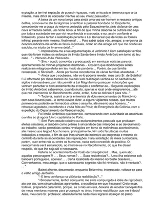 expiação, a terrível expiação de possuir riquezas, mais arriscada e temerosa que a da
miséria, mais difícil de conceder méritos ao seu infeliz possuidor!...
               A beira de um novo berço para ainda uma vez ser homem e ressarcir antigos
delitos, comove-me até às lágrimas o verificar a paternal bondade do Onipotente,
concedendo-me a graça do retorno protegido pelo Esquecimento, pelo disfarce de uma
nova armadura carnal, um nome novo, a fim de que minha desonra de outrora não seja
por toda a sociedade em que vivi reconhecida e execrada; e eu, assim confiante e
fortalecido, possa tentar a reabilitação perante a Lei Universal que de todas as formas
infringi, perante mim mesmo, finalmente! . . . Pois sabei todos vós, amigos: a vergonha da
desonra ruboriza-me ainda as faces espirituais, como no dia aziago em que me confiei ao
suicídio, no intuito de livrar-me dela!...
               - Impressiona-me a tua argumentação, ó Jerônimo ! Com satisfação verifico
que não foram inúteis os esforços de Irmão Santarém e Irmão Ambrósio em torno do teu
caso.. . - interveio João d'Azevedo.
               - Sim, - acudi, comovido e preocupado em esmiuçar notícias para os
apontamentos de minhas projetadas memórias. - Observo que modificações sérias
realizaram milagroso efeito em teu modo de ponderar... Porém, de que família
renascerás, ó Silveira?!... Ainda por lá nos recordamos de várias famílias abastadas...
               - Ainda que o soubesse, não vo-lo poderia revelar, meu caro Sr. de Botelho!
Fui informado por meus tutores de que tão sutil realização verifica-se no santuário de
sigilos indevassáveis, por não permitir a Lei Magnânima quaisquer indiscrições que
venham perturbar o bom andamento da evolução a confirmar-se... Segundo explicações
de Irmão Ambrósio saberemos, quando muito, apenas o local onde emigraremos... até
que nos internemos no Recolhimento, onde, então, tudo se delineará para nós...
               - Todavia, assisti a certa entrevista de dois reencarnantes do Manicômio
com seus futuros pais... e tenho ouvido dizer, a alguns vigilantes nossos, que muitos
pormenores poderão ser fornecidos sobre o assunto, até mesmo aos homens... -
retruquei agastado, recordando a visita feita ao Posto de Emergência da Colônia, com a
expedição do Departamento de Reencarnação.
               Foi Irmão Ambrósio que interveio, corroborando com autoridade as assertivas
ouvidas ao já agora futuro capitalista do Porto.
               - Sim! Para estudo coletivo ou esclarecimentos pessoais que produzam
efeitos salutares, e também como prêmio à sinceridade das intenções e ao devotamento
ao trabalho, serão permitidas certas revelações em torno do melindroso acontecimento,
até mesmo aos leigos! Aos homens, principalmente, têm sido facultadas muitas
indicações a respeito, a fim de que lhes sirvam de incentivo ao progresso e mesmo de
conforto durante as asperidades das reparações. Para satisfação de mera curiosidade,
porém, quer entre nós ou entre os humanos, nada será concedido de positivo. O
reencarnante será esclarecido, ao internar-se no Recolhimento, do que lhe disser
respeito, do que lhe seja útil e necessário.
               Referis ao acontecimento do Posto de Emergência?... Mas, quem são
aquelas personagens?! . . . Seus nomes? . . . Suas residências?... Uma ilha existente sob
bandeira portuguesa, apenas! . . . Certa localidade do imenso nordeste brasileiro...
Convenhamos, meu amigo, que o sacrossanto segredo não foi revelado, não é verdade?.
..
               Baixei afronte, desarmado, enquanto Belarmino, interessado, voltava-se para
o velho amigo Jerônimo.
               - E tens confiança na vitória da reabilitação?...
               -Sinceramente, tenho! conquanto me sinta compungido à idéia de reproduzir,
ato por ato, com circunstâncias agravantes, a existência em que fracassei! Creio estar,
todavia, preparado para tanto, porque, se o não estivera, deixaria de receber beneplácitos
de meus mentores maiores para prosseguir no único intento reabilitador que me é dado!
Aliás, meu caro Sr. professor, absolutamente nada mais lograrei alcançar do plano
 
