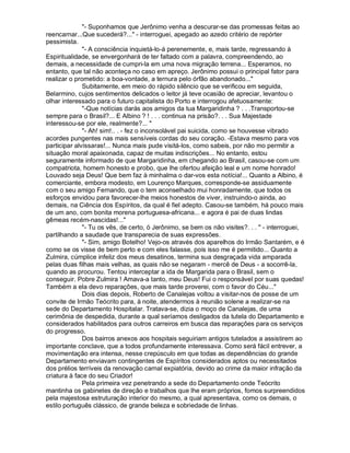 - Suponhamos que Jerônimo venha a descurar-se das promessas feitas ao
reencarnar...Que sucederá?... - interroguei, apegado ao azedo critério de repórter
pessimista.
              - A consciência inquietá-lo-á perenemente, e, mais tarde, regressando à
Espiritualidade, se envergonhará de ter faltado com a palavra, compreendendo, ao
demais, a necessidade de cumpri-la em uma nova migração terrena... Esperamos, no
entanto, que tal não aconteça no caso em apreço. Jerônimo possui o principal fator para
realizar o prometido: a boa-vontade, a ternura pelo órfão abandonado...
              Subitamente, em meio do rápido silêncio que se verificou em seguida,
Belarmino, cujos sentimentos delicados o leitor já teve ocasião de apreciar, levantou o
olhar interessado para o futuro capitalista do Porto e interrogou afetuosamente:
              -Que notícias darás aos amigos da tua Margaridinha ? . . .Transportou-se
sempre para o Brasil?... E Albino ? ! . . . continua na prisão?. . . Sua Majestade
interessou-se por ele, realmente?... 
              - Ah! sim!.. . - fez o inconsolável pai suicida, como se houvesse vibrado
acordes pungentes nas mais sensíveis cordas do seu coração. -Estava mesmo para vos
participar alvíssaras!... Nunca mais pude visitá-los, como sabeis, por não mo permitir a
situação moral apaixonada, capaz de muitas indiscrições... No entanto, estou
seguramente informado de que Margaridinha, em chegando ao Brasil, casou-se com um
compatriota, homem honesto e probo, que lhe ofertou afeição leal e um nome honrado!
Louvado seja Deus! Que bem faz à minhalma o dar-vos esta notícia!... Quanto a Albino, é
comerciante, embora modesto, em Lourenço Marques, corresponde-se assiduamente
com o seu amigo Fernando, que o tem aconselhado mui honradamente, que todos os
esforços envidou para favorecer-lhe meios honestos de viver, instruindo-o ainda, ao
demais, na Ciência dos Espíritos, da qual é fiel adepto. Casou-se também, há pouco mais
de um ano, com bonita morena portuguesa-africana... e agora é pai de duas lindas
gêmeas recém-nascidas!...
              - Tu os vês, de certo, ó Jerônimo, se bem os não visites?. . .  - interroguei,
partilhando a saudade que transparecia de suas expressões.
              - Sim, amigo Botelho! Vejo-os através dos aparelhos do Irmão Santarém, e é
como se os visse de bem perto e com eles falasse, pois isso me é permitido... Quanto a
Zulmira, cúmplice infeliz dos meus desatinos, termina sua desgraçada vida amparada
pelas duas filhas mais velhas, as quais não se negaram - mercê de Deus - a socorrê-la,
quando as procurou. Tentou interceptar a ida de Margarida para o Brasil, sem o
conseguir. Pobre Zulmira ! Amava-a tanto, meu Deus! Fui o responsável por suas quedas!
Também a ela devo reparações, que mais tarde proverei, com o favor do Céu...
              Dois dias depois, Roberto de Canalejas voltou a visitar-nos de posse de um
convite de Irmão Teócrito para, à noite, atendermos à reunião solene a realizar-se na
sede do Departamento Hospitalar. Tratava-se, dizia o moço de Canalejas, de uma
cerimônia de despedida, durante a qual seríamos desligados da tutela do Departamento e
considerados habilitados para outros carreiros em busca das reparações para os serviços
do progresso.
              Dos bairros anexos aos hospitais seguiriam antigos tutelados a assistirem ao
importante conclave, que a todos profundamente interessava. Como será fácil entrever, a
movimentação era intensa, nesse crepúsculo em que todas as dependências do grande
Departamento enviavam contingentes de Espíritos considerados aptos ou necessitados
dos prélios terríveis da renovação carnal expiatória, devido ao crime da maior infração da
criatura à face do seu Criador!
              Pela primeira vez penetrando a sede do Departamento onde Teócrito
mantinha os gabinetes de direção e trabalhos que lhe eram próprios, fomos surpreendidos
pela majestosa estruturação interior do mesmo, a qual apresentava, como os demais, o
estilo português clássico, de grande beleza e sobriedade de linhas.
 