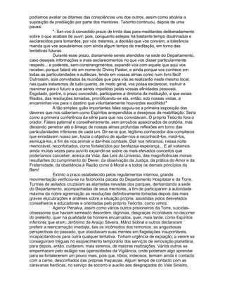 podíamos avaliar os ditames das consciências uns dos outros, assim como aboliria a
suposição de predileção por parte dos mentores. Teócrito continuou, depois de uma
pausa:
              - Ser-vos-á concedido prazo de trinta dias para meditardes deliberadamente
sobre o que acabais de ouvir; pois, conquanto estejais há bastante tempo doutrinados e
esclarecidos para tomardes, por vós mesmos, a decisão que vos convém, a tolerância
manda que vos acautelemos com ainda algum tempo de meditação, em torno das
tentativas futuras.
              Durante esse prazo, diariamente sereis atendidos na sede do Departamento,
caso desejeis informações e mais esclarecimentos no que vos disser particularmente
respeito... e podereis, sem constrangimentos, expandir-vos com aquele que aqui vos
receber, porque falará ele em nome do Divino Pastor, e ainda porque vos conhece em
todas as particularidades e sutilezas, lendo em vossas almas como num livro fácil!
Outrossim, sois convidados às reuniões que para vós se realizarão neste mesmo local,
nas quais trataremos de tudo quanto, de modo geral, vos possa esclarecer, instruir e
reanimar para o futuro a que sereis impelidos pelas vossas afinidades pessoais.
Esgotado, porém, o prazo concedido, participareis a diretoria da instituição, a que estais
filiados, das resoluções tomadas, prontificando-se ela, então, sob nossas vistas, a
encaminhar-vos para o destino que voluntariamente houverdes escolhido!
              A tão simples quão importantes falas seguiu-se a primeira exposição dos
deveres que nos caberiam como Espíritos arrependidos e desejosos de reabilitação. Seria
como a primeira conferência da série para que nos convidavam. O próprio Teócrito fora o
orador. Falara paternal e conselheiramente, sem arroubos apaixonados de oratória, mas
deixando penetrar até o âmago de nossas almas profundas reflexões em torno das
particularidades inferiores de cada um. Dir-se-ia que, legítimo conhecedor dos complexos
que enredavam nosso ser, trazia o objetivo de ajudar-nos a reconhecê-los, medi-los,
esmiuçá-los, a fim de nos animar a dar-lhes combate. Dali nos retiramos, nessa noite
memorável, reconfortados, como fortalecidos por benfazeja esperança... E ali voltamos
ainda muitas vezes para ouvi-lo expandir-se sobre os mais elevados conceitos que
poderíamos conceber, acerca da Vida, das Leis do Universo, das magnificências morais
resultantes do cumprimento do Dever, da observação da Justiça, da prática do Amor e da
Fraternidade, da obediência à Razão como à Moral e a todos os demais princípios do
Bem!
              Extinto o prazo estabelecido pelos regulamentos internos, grande
movimentação verificou-se na fisionomia pacata do Departamento Hospitalar e da Torre.
Turmas de asilados cruzavam as alamedas nevadas dos parques, demandando a sede
do Departamento, acompanhadas de seus mentores, a fim de participarem à autoridade
máxima da nobre agremiação as resoluções definitivamente tomadas depois das mais
graves elucubrações e análises sobre a situação própria, assistidas pelos desvelados
conselheiros e educadores e orientadas pelo próprio Teócrito, como vimos.
              Agenor Penalva, assim como vários outros prisioneiros da Torre, suicidas-
obsessores que haviam semeado desordem, lágrimas, desgraças incontáveis no decorrer
do pretérito, quer na qualidade de homens encarnados, quer, mais tarde, como Espíritos
inferiores que eram; Jerônimo de Araújo Silveira, Mário Sobral e outros declararam
preferir a reencarnação imediata, tais os incômodos dos remorsos, as angustiosas
perspectivas do passado, que obsidiavam suas mentes em flagelações insuportáveis,
incapacitando-os para outra qualquer tentativa. Tinham urgência de expiação, a verem se
conseguiriam tréguas no esquecimento temporário dos serviços de renovação planetária,
para depois, então, cuidarem, mais serenos, de maiores realizações. Vários outros se
empenharam pelo estágio nas operosidades da Vigilância, onde poderiam algo aprender
para se fortalecerem um pouco mais, pois que, tíbios, indecisos, temiam ainda o contacto
com a carne, desconfiados das próprias fraquezas. Algum tempo de contacto com as
caravanas heróicas, no serviço de socorro e auxílio aos desgraçados do Vale Sinistro,
 