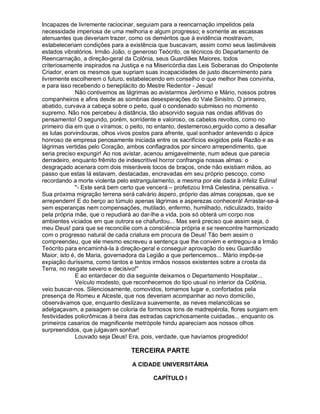 Incapazes de livremente raciocinar, seguiam para a reencarnação impelidos pela
necessidade imperiosa de uma melhoria e algum progresso; e somente as escassas
atenuantes que deveriam trazer, como os deméritos que à evidência mostravam,
estabeleceriam condições para a existência que buscavam, assim como seus lastimáveis
estados vibratórios. Irmão João, o generoso Teócrito, os técnicos do Departamento de
Reencarnação, a direção-geral da Colônia, seus Guardiães Maiores, todos
criteriosamente inspirados na Justiça e na Misericórdia das Leis Soberanas do Onipotente
Criador, eram os mesmos que supriam suas incapacidades de justo discernimento para
livremente escolherem o futuro, estabelecendo em conselho o que melhor lhes convinha,
e para isso recebendo o beneplácito do Mestre Redentor - Jesus!
             Não contivemos as lágrimas ao avistarmos Jerônimo e Mário, nossos pobres
companheiros e afins desde as sombrias desesperações do Vale Sinistro. O primeiro,
abatido, curvava a cabeça sobre o peito, qual o condenado submisso no momento
supremo. Não nos percebeu à distância, tão absorvido seguia nas ondas aflitivas do
pensamento! O segundo, porém, sorridente e valoroso, os cabelos revoltos, como no
primeiro dia em que o víramos; o peito, no entanto, destemeroso,erguido como a desafiar
as lutas porvindouras, olhos vivos postos para afrente, qual sonhador antevendo o ápice
honroso de empresa penosamente iniciada entre os sacrifícios exigidos pela Razão e as
lágrimas vertidas pelo Coração, ambos conflagrados por sincero arrependimento, que
seria preciso expungir! Ao nos avistar, acenou amigavelmente, num adeus que parecia
derradeiro, enquanto frêmito de indescritível horror confrangia nossas almas: o
desgraçado acenara com dois miseráveis tocos de braços, onde não existiam mãos, ao
passo que estas lá estavam, destacadas, encravadas em seu próprio pescoço, como
recordando a morte violenta pelo estrangulamento, a mesma por ele dada à infeliz Eulina!
             - Este será bem certo que vencerá – profetizou Irmã Celestina, pensativa. -
Sua próxima migração terrena será calvário áspero, próprio das almas corajosas, que se
arrependem! E do berço ao túmulo apenas lágrimas e asperezas conhecerá! Arrastar-se-á
sem esperanças nem compensações, mutilado, enfermo, humilhado, ridiculizado, traído
pela própria mãe, que o repudiará ao dar-lhe a vida, pois só obterá um corpo nos
ambientes viciados em que outrora se chafurdou... Mas será preciso que assim seja, ó
meu Deus! para que se reconcilie com a consciência própria e se reencontre harmonizado
com o progresso natural de cada criatura em procura de Deus! Tão bem assim o
compreendeu, que ele mesmo escreveu a sentença que lhe convém e entregou-a a Irmão
Teócrito para encaminhá-la à direção-geral e conseguir aprovação do seu Guardião
Maior, isto é, de Maria, governadora da Legião a que pertencemos... Mário impôs-se
expiação duríssima, como tantos e tantos irmãos nossos existentes sobre a crosta da
Terra, no resgate severo e decisivo!
             E ao entardecer do dia seguinte deixamos o Departamento Hospitalar...
             Veículo modesto, que reconhecemos do tipo usual no interior da Colônia,
veio buscar-nos. Silenciosamente, comovidos, tomamos lugar e, confortados pela
presença de Romeu e Alceste, que nos deveriam acompanhar ao novo domicílio,
observávamos que, enquanto deslizava suavemente, as neves melancólicas se
adelgaçavam, a paisagem se coloria de formosos tons de madrepérola, flores surgiam em
festividades policrômicas à beira das estradas caprichosamente cuidadas... enquanto os
primeiros casarios de magnificente metrópole hindu apareciam aos nossos olhos
surpreendidos, que julgavam sonhar!
             Louvado seja Deus! Era, pois, verdade, que havíamos progredido!

                                 TERCEIRA PARTE

                                 A CIDADE UNIVERSITÁRIA

                                         CAPÍTULO I
 