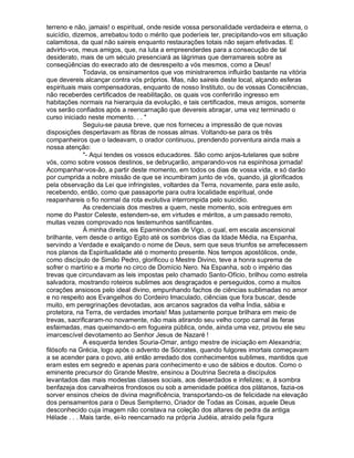 terreno e não, jamais! o espiritual, onde reside vossa personalidade verdadeira e eterna, o
suicídio, dizemos, arrebatou todo o mérito que poderíeis ter, precipitando-vos em situação
calamitosa, da qual não saireis enquanto restaurações totais não sejam efetivadas. E
advirto-vos, meus amigos, que, na luta a empreenderdes para a consecução de tal
desiderato, mais de um século presenciará as lágrimas que derramareis sobre as
conseqüências do execrado ato de desrespeito a vós mesmos, como a Deus!
              Todavia, os ensinamentos que vos ministraremos influirão bastante na vitória
que devereis alcançar contra vós próprios. Mas, não saireis deste local, alçando esferas
espirituais mais compensadoras, enquanto de nosso Instituto, ou de vossas Consciências,
não receberdes certificados de reabilitação, os quais vos conferirão ingresso em
habitações normais na hierarquia da evolução, e tais certificados, meus amigos, somente
vos serão confiados após a reencarnação que devereis abraçar, uma vez terminado o
curso iniciado neste momento. . . 
              Seguiu-se pausa breve, que nos forneceu a impressão de que novas
disposições despertavam as fibras de nossas almas. Voltando-se para os três
companheiros que o ladeavam, o orador continuou, prendendo porventura ainda mais a
nossa atenção:
              - Aqui tendes os vossos educadores. São como anjos-tutelares que sobre
vós, como sobre vossos destinos, se debruçarão, amparando-vos na espinhosa jornada!
Acompanhar-vos-ão, a partir deste momento, em todos os dias de vossa vida, e só darão
por cumprida a nobre missão de que se incumbiram junto de vós, quando, já glorificados
pela observação da Lei que infringistes, voltardes da Terra, novamente, para este asilo,
recebendo, então, como que passaporte para outra localidade espiritual, onde
reapanhareis o fio normal da rota evolutiva interrompida pelo suicídio.
              As credenciais dos mestres a quem, neste momento, sois entregues em
nome do Pastor Celeste, estendem-se, em virtudes e méritos, a um passado remoto,
muitas vezes comprovado nos testemunhos santificantes.
              À minha direita, eis Epaminondas de Vigo, o qual, em escala ascensional
brilhante, vem desde o antigo Egito até os sombrios dias da Idade Média, na Espanha,
servindo a Verdade e exalçando o nome de Deus, sem que seus triunfos se arrefecessem
nos planos da Espiritualidade até o momento presente. Nos tempos apostólicos, onde,
como discípulo de Simão Pedro, glorificou o Mestre Divino, teve a honra suprema de
sofrer o martírio e a morte no circo de Domício Nero. Na Espanha, sob o império das
trevas que circundavam as leis impostas pelo chamado Santo-Ofício, brilhou como estrela
salvadora, mostrando roteiros sublimes aos desgraçados e perseguidos, como a muitos
corações ansiosos pelo ideal divino, empunhando fachos de ciências sublimadas no amor
e no respeito aos Evangelhos do Cordeiro Imaculado, ciências que fora buscar, desde
muito, em peregrinações devotadas, aos arcanos sagrados da velha Índia, sábia e
protetora, na Terra, de verdades imortais! Mas justamente porque brilhara em meio de
trevas, sacrificaram-no novamente, não mais atirando seu velho corpo carnal às feras
esfaimadas, mas queimando-o em fogueira pública, onde, ainda uma vez, provou ele seu
imarcescível devotamento ao Senhor Jesus de Nazaré !
              A esquerda tendes Souria-Omar, antigo mestre de iniciação em Alexandria;
filósofo na Grécia, logo após o advento de Sócrates, quando fulgores imortais começavam
a se acender para o povo, até então arredado dos conhecimentos sublimes, mantidos que
eram estes em segredo e apenas para conhecimento e uso de sábios e doutos. Como o
eminente precursor do Grande Mestre, ensinou a Doutrina Secreta a discípulos
levantados das mais modestas classes sociais, aos deserdados e infelizes; e, à sombra
benfazeja dos carvalheiros frondosos ou sob a amenidade poética dos plátanos, fazia-os
sorver ensinos cheios de divina magnificência, transportando-os de felicidade na elevação
dos pensamentos para o Deus Sempiterno, Criador de Todas as Coisas, aquele Deus
desconhecido cuja imagem não constava na coleção dos altares de pedra da antiga
Hélade . . . Mais tarde, ei-lo reencarnado na própria Judéia, atraído pela figura
 