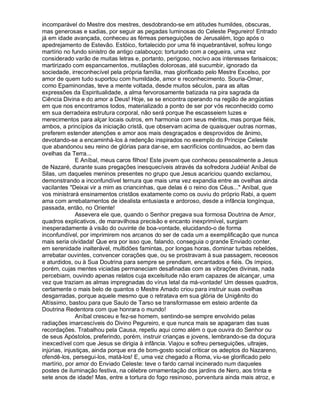 incomparável do Mestre dos mestres, desdobrando-se em atitudes humildes, obscuras,
mas generosas e sadias, por seguir as pegadas luminosas do Celeste Pegureiro! Entrado
já em idade avançada, conheceu as férreas perseguições de Jerusalém, logo após o
apedrejamento de Estevão. Estóico, fortalecido por uma fé inquebrantável, sofreu longo
martírio no fundo sinistro de antigo calabouço; torturado com a cegueira, uma vez
considerado varão de muitas letras e, portanto, perigoso, nocivo aos interesses farisaicos;
martirizado com espancamentos, mutilações dolorosas, até sucumbir, ignorado da
sociedade, irreconhecível pela própria família, mas glorificado pelo Mestre Excelso, por
amor de quem tudo suportou com humildade, amor e reconhecimento. Souria-Omar,
como Epaminondas, teve a mente voltada, desde muitos séculos, para as altas
expressões da Espiritualidade, a alma fervorosamente batizada na pira sagrada da
Ciência Divina e do amor a Deus! Hoje, se se encontra operando na região de angústias
em que nos encontramos todos, materializado a ponto de ser por vós reconhecido como
em sua derradeira estrutura corporal, não será porque lhe escasseiem luzes e
merecimentos para alçar locais outros, em harmonia com seus méritos, mas porque fiéis,
ambos, a princípios da iniciação cristã, que observam acima de quaisquer outras normas,
preferem estender atenções e amor aos mais desgraçados e desprovidos de ânimo,
devotando-se a encaminhá-los à redenção inspirados no exemplo do Príncipe Celeste
que abandonou seu reino de glórias para dar-se, em sacrifícios continuados, ao bem das
ovelhas da Terra...
               E Aníbal, meus caros filhos! Este jovem que conheceu pessoalmente a Jesus
de Nazaré, durante suas pregações inesquecíveis através da sofredora Judéia! Aníbal de
Silas, um daqueles meninos presentes no grupo que Jesus acariciou quando exclamou,
demonstrando a inconfundível ternura que mais uma vez expandia entre as ovelhas ainda
vacilantes Deixai vir a mim as criancinhas, que delas é o reino dos Céus... Aníbal, que
vos ministrará ensinamentos cristãos exatamente como os ouviu do próprio Rabi, a quem
ama com arrebatamentos de idealista entusiasta e ardoroso, desde a infância longínqua,
passada, então, no Oriente!
               Assevera ele que, quando o Senhor pregava sua formosa Doutrina de Amor,
quadros explicativos, de maravilhosa precisão e encanto inexprimível, surgiam
inesperadamente à visão do ouvinte de boa-vontade, elucidando-o de forma
inconfundível, por imprimirem nos arcanos do ser de cada um a exemplificação que nunca
mais seria olvidada! Que era por isso que, falando, conseguia o grande Enviado conter,
em serenidade inalterável, multidões famintas, por longas horas, dominar turbas rebeldes,
arrebatar ouvintes, convencer corações que, ou se prostravam à sua passagem, receosos
e aturdidos, ou à Sua Doutrina para sempre se prendiam, encantados e fiéis. Os ímpios,
porém, cujas mentes viciadas permaneciam desafinadas com as vibrações divinas, nada
percebiam, ouvindo apenas relatos cuja excelsitude não eram capazes de alcançar, uma
vez que traziam as almas impregnadas do vírus letal da má-vontade! Um desses quadros,
certamente o mais belo de quantos o Mestre Amado criou para instruir suas ovelhas
desgarradas, porque aquele mesmo que o retratava em sua glória de Unigênito do
Altíssimo, bastou para que Saulo de Tarso se transformasse em esteio ardente da
Doutrina Redentora com que honrara o mundo!
               Aníbal cresceu e fez-se homem, sentindo-se sempre envolvido pelas
radiações imarcescíveis do Divino Pegureiro, e que nunca mais se apagaram das suas
recordações. Trabalhou pela Causa, repetiu aqui como além o que ouvira do Senhor ou
de seus Apóstolos, preferindo, porém, instruir crianças e jovens, lembrando-se da doçura
inexcedível com que Jesus se dirigia à infância. Viajou e sofreu perseguições, ultrajes,
injúrias, injustiças, ainda porque era de bom-gosto social criticar os adeptos do Nazareno,
ofendê-los, persegui-los, matá-los! E, uma vez chegado a Roma, viu-se glorificado pelo
martírio, por amor do Enviado Celeste: teve o fardo carnal incinerado num daqueles
postes de iluminação festiva, na célebre ornamentação dos jardins de Nero, aos trinta e
sete anos de idade! Mas, entre a tortura do fogo resinoso, porventura ainda mais atroz, e
 
