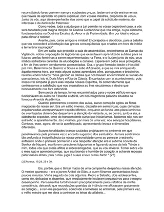reconstituindo lares que nem sempre soubestes prezar, testemunhando ensinamentos
que haveis de aprender no plano espiritual, com vossos mestres, prepostos de Jesus.
Junto de vós, aqui desempenharão elas como que o papel da solicitude materna, do
interesse e da dedicação fraternais!
               Como vedes, toda a ajuda que a Lei permite no vosso deplorável caso, a vós
será facultada pela magna direção da Colônia Correcional que vos abriga, cujos estatutos,
fundamentados na Doutrina Excelsa do Amor e da Fraternidade, têm por ideal o educar
para elevar e redimir!
               Avante, pois, caros amigos e irmãos! Encorajados e decididos, para a batalha
que vos concederá a libertação das graves conseqüências que criastes em hora de infeliz
e temerária inspiração!
               Em um salão que precedia a sala de assembléias, encontramos as Damas da
Vigilância, nobre corporação de legionárias que exercitavam aprendizado sublime para as
futuras tarefas femininas a serem experimentadas na Terra, e o faziam junto de nós, seus
irmãos sofredores carentes de elucidações e consolo. Esperavam pelos seus protegidos,
a fim de lhes serem devidamente apresentadas. Ora, o grupo formado desde o Hospital
por mim, Belarmino de Queiroz e Sousa e João d'Azevedo, e que se vira enriquecido,
àquela mesma hora, por mais alguns outros aprendizes afins, portugueses e brasileiros,
recebeu como futuros bons gênios as damas que nos haviam encaminhado à reunião de
que saíamos, isto é, Doris Mary e Rita de Cássia. Encantados com o acontecimento, pois
irresistível simpatia já para elas impelia nossos Espíritos, foi comovidamente que
confessamos a satisfação que nos avassalava ao lhes oscularmos a destra que
bondosamente nos fora estendida.
               Sem perda de tempo, fomos encaminhados para o nobre edifício em que
funcionavam as aulas de Filosofia e Moral, um dos magníficos palácios situados na
formosa Avenida Acadêmica.
               Quando penetramos o recinto das aulas, suave comoção agitou as fibras
magoadas do nosso ser. Era um salão imenso, disposto em semicírculo, cujas cômodas
arquibancadas acompanhavam traçado idêntico, enquanto ao fundo uma placa luminosa
de avantajadas dimensões despertava a atenção do visitante, e, ao centro, junto a ela, a
cátedra do expositor, lente do transcendente curso que iniciaríamos. Notamos não nos ser
estranho o aparelhamento. Já o viramos, por mais de uma vez, nos serviços hospitalares.
Contudo, esse, agora, dir-se-ia aperfeiçoado, apresentando leveza e dimensões
diferentes.
               Suaves tonalidades branco-azuladas projetavam no ambiente em que
penetrávamos pela primeira vez o encanto sugestivo dos santuários. Jamais sentíramos
tão profunda a insignificância da nossa personalidade como ao penetrar o estranho
anfiteatro onde o primeiro pormenor a nos despertar atenção era o sublime convite do
Senhor de Nazaré, escrito em caracteres fulgurantes e figurando acima da tela Vinde a
mim, todos vós que estais aflitos e sobrecarregados, que eu vos aliviarei. Tomai sobre vós
o meu jugo e aprendei comigo, que sou brando e humilde de coração, e achareis repouso
para vossas almas, pois o meu jugo é suave e leve o meu fardo. (25)

(25)Mateus, 15:28, 29 e 30.

            Eis, porém, que o tilintar macio de uma campainha despertou nossa atenção.
O mestre apareceu: - era o jovem Aníbal de Silas, a quem fôramos apresentados havia
poucos minutos. Vinha seguido de dois adjuntos, Pedro e Salústio, dois adolescentes,
como ele, delicados e atraentes, que imediatamente iniciaram preparativos para o magno
desempenho. Pensamentos turbilhonaram precipitadamente pelos refolhos de minha
consciência, deixando que recordações queridas da infância me aflorassem gratamente
ao coração... e revi-me pequenino, comovido e temeroso ao enfrentar, pela primeira vez,
o velho mestre que me dera a conhecer as letras do alfabeto...
 