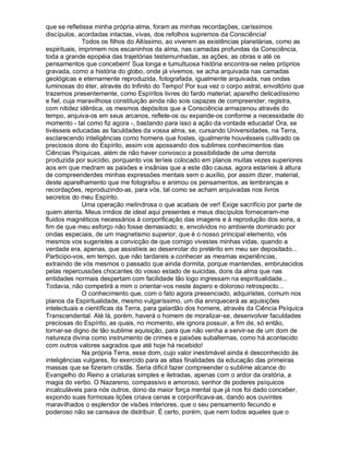 que se refletisse minha própria alma, foram as minhas recordações, caríssimos
discípulos, acordadas intactas, vivas, dos refolhos supremos da Consciência!
              Todos os filhos do Altíssimo, ao viverem as existências planetárias, como as
espirituais, imprimem nos escaninhos da alma, nas camadas profundas da Consciência,
toda a grande epopéia das trajetórias testemunhadas, as ações, as obras e até os
pensamentos que concebem! Sua longa e tumultuosa história encontra-se neles próprios
gravada, como a história do globo, onde já vivemos, se acha arquivada nas camadas
geológicas e eternamente reproduzida, fotografada, igualmente arquivada, nas ondas
luminosas do éter, através do Infinito do Tempo! Por sua vez o corpo astral, envoltório que
trazemos presentemente, como Espíritos livres do fardo material; aparelho delicadíssimo
e fiel, cuja maravilhosa constituição ainda não sois capazes de compreender, registra,
com nitidez idêntica, os mesmos depósitos que a Consciência armazenou através do
tempo, arquiva-os em seus arcanos, reflete-os ou expande-os conforme a necessidade do
momento - tal como fiz agora -, bastando para isso a ação da vontade educada! Ora, se
tivésseis educadas as faculdades da vossa alma, se, cursando Universidades, na Terra,
esclarecendo inteligências como homens que fostes, igualmente houvésseis cultivado os
preciosos dons do Espírito, assim vos apossando dos sublimes conhecimentos das
Ciências Psíquicas, além de não haver convosco a possibilidade de uma derrota
produzida por suicídio, porquanto vos teríeis colocado em planos muitas vezes superiores
aos em que medram as paixões e insânias que a este dão causa, agora estaríeis à altura
de compreenderdes minhas expressões mentais sem o auxílio, por assim dizer, material,
deste aparelhamento que me fotografou e animou os pensamentos, as lembranças e
recordações, reproduzindo-as, para vós, tal como se acham arquivadas nos livros
secretos do meu Espírito.
              Uma operação melindrosa o que acabais de ver! Exige sacrifício por parte de
quem atenta. Meus irmãos de ideal aqui presentes e meus discípulos forneceram-me
fluidos magnéticos necessários à corporificação das imagens e à reprodução dos sons, a
fim de que meu esforço não fosse demasiado; e, envolvidos no ambiente dominado por
ondas especiais, de um magnetismo superior, que é o nosso principal elemento, vós
mesmos vos sugeristes a convicção de que comigo vivestes minhas vidas, quando a
verdade era, apenas, que assistíeis ao desenrolar do pretérito em meu ser depositado...
Participo-vos, em tempo, que não tardareis a conhecer as mesmas experiências,
extraindo de vós mesmos o passado que ainda dormita, porque mantendes, embrutecidos
pelas repercussões chocantes do vosso estado de suicidas, dons da alma que nas
entidades normais despertam com facilidade tão logo ingressam na espiritualidade...
Todavia, não competirá a mim o orientar-vos neste áspero e doloroso retrospecto...
              O conhecimento que, com o fato agora presenciado, adquiristes, comum nos
planos da Espiritualidade, mesmo vulgaríssimo, um dia enriquecerá as aquisições
intelectuais e científicas da Terra, para galardão dos homens, através da Ciência Psíquica
Transcendental. Até lá, porém, haverá o homem de moralizar-se, desenvolver faculdades
preciosas do Espírito, as quais, no momento, ele ignora possuir, a fim de, só então,
tornar-se digno de tão sublime aquisição, para que não venha a servir-se de um dom de
natureza divina como instrumento de crimes e paixões subalternas, como há acontecido
com outros valores sagrados que até hoje há recebido!
              Na própria Terra, esse dom, cujo valor inestimável ainda é desconhecido às
inteligências vulgares, foi exercido para as altas finalidades da educação das primeiras
massas que se fizeram cristãs. Seria difícil fazer compreender o sublime alcance do
Evangelho do Reino a criaturas simples e iletradas, apenas com o ardor da oratória, a
magia do verbo. O Nazareno, compassivo e amoroso, senhor de poderes psíquicos
incalculáveis para nós outros, dono da maior força mental que já nos foi dado conceber,
expondo suas formosas lições criava cenas e corporificava-as, dando aos ouvintes
maravilhados o esplendor de visões interiores, que o seu pensamento fecundo e
poderoso não se cansava de distribuir. É certo, porém, que nem todos aqueles que o
 