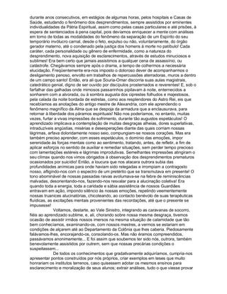 durante anos consecutivos, em estágios de algumas horas, pelos hospitais e Casas de
Saúde, estudando o fenômeno dos desprendimentos, sempre assistidos por eminentes
individualidades da Pátria Espiritual, assim como pelas casas particulares e até prisões, à
espera de sentenciados à pena capital, pois devíamos enriquecer a mente com análises
em torno de todas as modalidades do fenômeno da separação de um Espírito do seu
temporário invólucro carnal, desde o feto, expulso ou não, voluntariamente, do órgão
gerador materno, até o condenado pela justiça dos homens à morte no patíbulo! Cada
caráter, cada personalidade ou gênero de enfermidade, como a natureza do
desprendimento, nova aquisição de esclarecimentos, através de estudos minuciosos e
sublimes! Era bem certo que jamais assistimos a qualquer cena de assassínio, ou
catástrofe. Chegávamos sempre após o drama, a tempo de colhermos a necessária
elucidação. Freqüentemente era-nos imposto o doloroso dever de acompanharmos o
desligamento penoso, envolto em trabalhos de repercussões aterradoras, muros a dentro
de um campo santo! Então, era ali que Souria-Omar discorria suas aulas magistrais,
catedrático genial, digno de ser ouvido por discípulos prosternados e reverentes! E, sob o
farfalhar das galhadas onde mimosos passarinhos pipilavam à noite, enternecidos a
sonharem com a alvorada, ou à sombra augusta dos ciprestes folhudos e majestosos,
pela calada da noite bordada de estrelas, como aos resplendores do Astro Rei, eis que
recebíamos as anotações do antigo mestre de Alexandria, com ele aprendendo o
fenômeno magnífico da Alma que se despoja da armadura que a enclausurava, para
retornar à liberdade dos páramos espirituais! Não nos poderíamos, no entanto, muitas
vezes, furtar a vivas impressões de sofrimento, durante tão augustos espetáculos! O
aprendizado implicava a contemplação de muitas desgraças alheias, dores superlativas,
intraduzíveis angústias, misérias e desesperações diante das quais corriam nossas
lágrimas, arfava doloridamente nosso seio, compungiam-se nossos corações. Mas era
também preciso aprender, com esses espetáculos, o domínio das emoções, impor
serenidade às forças mentais como ao sentimento, tratando, antes, de refletir, a fim de
aplicar esforços no sentido de auxiliar e remediar situações, sem perder tempo precioso
com lamentações estéreis e lágrimas improdutivas. Semelhantes impressões atingiram o
seu clímax quando nos vimos obrigados à observação dos desprendimentos prematuros
ocasionados por suicídio! Então, a loucura que nos atacara outrora subia das
profundidades anímicas para onde haviam sido relegadas e irrompiam a contragosto
nosso, afligindo-nos com o espectro de um pretérito que se transmutava em presente! O
tono abominável de nossas passadas raivas avolumava-se na febre de reminiscências
malvadas, desorientando-nos, fazendo-nos resvalar para a alucinação coletiva! Era
quando toda a energia, toda a caridade e sábia assistência de nossos Guardiães
entravam em ação, impondo silêncio às nossas emoções, repelindo veementemente
nossas truanices alucinatórias, chicoteando, ao contacto benévolo de suas terapêuticas
fluídicas, as excitações mentais provenientes das recordações, até que o presente se
impusesse!
              Voltamos, destarte, ao Vale Sinistro, integrando as caravanas de socorro,
fiéis ao aprendizado sublime, e, ali, chorando sobre nossa mesma desgraça, tivemos
ocasião de assistir irmãos nossos imersos na mesma situação de calamidade que tão
bem conhecíamos, examinando-os, com nossos mestres, a vermos se estariam em
condições de alçarem até ao Departamento da Colônia que lhes caberia. Piedosamente
falávamos-lhes, encorajando-os, consolando-os. Mas não éramos compreendidos,
passávamos anonimamente... E foi assim que soubemos ter sido nós, outrora, também
benevolamente assistidos por outrem, sem que nossas precárias condições o
suspeitassem...
              De todos os conhecimentos que gradativamente adquiríamos, cumpria-nos
apresentar pontos construídos por nós próprios, criar exemplos em teses que muito
honrariam os institutos terrenos, caso quisessem adotar os mesmos ensinos para
esclarecimento e moralização de seus alunos; extrair análises, tudo o que viesse provar
 