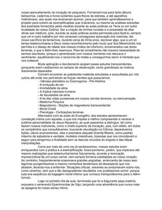 nosso aproveitamento na iniciação do psiquismo. Forneciam-nos para tanto álbuns
belíssimos, cadernos e livros lucilantes quais flocos de estrelas, e até aparelhos
melindrosos, aos quais nos ensinavam acionar, para que também aprendêssemos a
projetar para outrem as exemplificações que criávamos, ou mesmo as análises extraídas
dos exemplos fornecidos pelos mestres durante as aulas práticas na Terra ou em outra
localidade de nossa Colônia. Daí a criação de minhas novelas e a ansiedade de ditar
obras aos médiuns, pois, durante as aulas práticas existia permissão para fazê-lo, sempre
que um e outro trabalho por nós composto conseguisse aprovação dos maiorais; daí
nosso sacrifício de tentarmos, durante cerca de trinta anos, escrever algo, que a um só
tempo testemunhasse a Deus nosso reconhecimento pelo muito que Sua Misericórdia nos
permitia e o desejo de relatar aos nossos irmãos de infortúnio, encarcerados nas dores
terrenas, o que o Além lhes reservava. Para tal cometimento não haveria necessidade de
sermos escritores, porque o aprendizado com nossos mentores nos educava o
sentimento, equilibrando-nos o raciocínio de molde a conseguirmos servir à Verdade que
nos rodeava!
              Muita aplicação e devotamento exigiam esses estudos transcendentes,
porquanto eram vastíssimos os campos de observação, como grandiosos os motivos
diariamente deparados.
              Convém enumerar as palpitantes matérias estudadas e auscultadas por nós
outros até onde nos permitiram as forças mentais que possuíamos:
               - Gênese planetária ou Cosmogonia - Pré-História
              - A evolução do ser
              - Imortalidade da alma
              - A tríplice natureza humana
              - As faculdades da alma
              - A lei das vidas sucessivas em corpos carnais terrenos, ou reencarnação
              - Medicina Psíquica
              - Magnetismo - Noções de magnetismo transcendental
              - Moral Cristã
              - Psicologia - Civilizações terrenas
              Alternados com as aulas de Evangelho, tais estudos apresentavam
correlação íntima com aquelas, o que nos impelia a melhor compreender e venerar a
sublime personalidade de Jesus Nazareno, ao qual passamos a distinguir, tal como
faziam nossos instrutores, como o chefe supremo da Iniciação, pois, com efeito, em todos
os compêndios que consultávamos, buscando elucidação na Ciência, deparávamos
lições, claros ensinamentos, atos e exemplos daquele Grande Mestre, como padrão
máximo de sabedoria e verdade, modelos irresistíveis, bússolas que nos convidavam a
seguir para atingirmos a finalidade sem os desvios oriundos do engodo e das falsas
interpretações.
              Como por mais de uma vez já esclarecemos, nossos estudos eram
enriquecidos com a prática e a exemplificação. Esse pormenor, porém, que implicava até
mesmo realizações que testemunharíamos futuramente, durante a renovação
imprescindível de um corpo carnal, nem sempre fornecia satisfações ao nosso coração.
Ao contrário, freqüentemente ocasionava grandes angústias, arrancando de nosso seio
lágrimas pungentíssimas e mesmo momentos tenebrosos de desesperos que nos
abatiam, levando-nos a enfermar. Situações criticas, vexames se avolumavam sobre nós,
como veremos, sem que a tão desagradáveis resultados nos pudéssemos eximir, porque
tudo era seqüência da bagagem moral inferior que conosco transportáramos para o Além-
túmulo.
              Logo no primeiro dia de aula, terminada que foi a fulgurante peça oratória,
expusera o venerando Epaminondas de Vigo, lançando uma advertência que nunca mais
se apagaria do nosso senso íntimo.
 