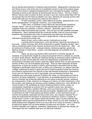 que se deixara permanecerem complexos desconcertantes. -Desgraçado e miserável que
sou! Deixai que eu volte ainda uma vez à qualidade humana e veja minha própria língua,
assim como a boca e a garganta desaparecerem sob a trituração de qualquer malefício,
reduzidas ao ponto a que reduzias do desventurado escravo Felício... Dai-me a miséria,
Senhor! Que eu sofra o suplício da fome, da sede, e que nem mesmo possa falar a fim de
me queixar! Que de mim todos se afastem com asco, deixando-me expungir sozinho esta
nódoa infamante que me amesquinha diante de mim próprio!...
              O nobre orientador, porém, impôs silêncio ao pecador, balsamizando-o com
fluidos apaziguadores. Em seguida, exclamou, como respondendo:
              - Bem certo, é inevitável o vosso retorno às reencarnações expiatórias,
Amadeu Ferrari ! uma vez que é esse o ensejo abendiçoado para a remissão dos
culpados! Outra vez a pobreza, o câncer, o perjúrio... agravados, agora, com os
indefiníveis males acumulados pelo suicídio... uma vez que vos não quisestes submeter
devidamente... Mas é imprescindível não conserveis ilusões: mais de uma encarnação
expiatória será necessária para cobrir as agravantes das ações que recordamos. . . 
              Entrementes, a lição continuava a desenrolar-se, vindo seu arremate
estarrecer-nos porventura ainda mais.
              Assim foi que, morto o velho escravo, dobraram-se os anos...
              O grande senhor esquecera-o, como aos demais, absorvido nos baloiços da
boa sorte... Voltara à Europa, feliz, tendo enriquecido à custado trabalho honesto, bem-
visto e considerado pelos muitos haveres que levara da Terra de Santa Cruz... Mas. . . um
dia dobraram a finados por ele: - exéquias solenes, cânticos pungentes, grande luto,
lágrimas doridas e muitas flores... porque o vil metal adquirido na iniqüidade tudo isso
pôde comprar!
              Agora, eis que se apresenta o Além-túmulo! É o momento sagrado da
realidade, do cumprimento integral da Justiça Incorruptível! Vimo-lo a debater-se, perdido
em pleno sertão africano, atacado por hedionda falange de fantasmas negros sedentos de
vingança, os quais vinham pedir-lhe contas dos desgraçados compatriotas por ele
escravizados e perdidos para sempre, longe das plagas nativas! Eram os pais que haviam
perdido os filhos, por ele arrecadados para longe... Eram as mães destituídas de filhos
pequeninos, os quais ele vendera a outrem, qual mercadoria miserável! Eram as filhas
ultrajadas e sacrificadas longe dos pais, os filhos que conheceram, por afagos maternais,
o látego inclemente do senhor a quem serviam! E todos lhe pediam contas dos martírios
que sofreram! Aprisionaram seu Espírito no seio das florestas tenebrosas e martirizaram-
no por sua vez! Aterraram-no com a reprodução, que sua presença fornecia, das
maldades que contra todos praticara! O silêncio das matas, só interrompido por motivos
de pavor; as trevas inalteráveis, o rugir das feras, as acusações perenes do remorso, a
raiva e o bramido dos fantasmas alterando-se com todos os demais pavores, acabaram
por enlouquecê-lo. Então, deixaram-no entregue a si mesmo, em pleno desamparo, cativo
de si próprio, das torpezas que semeara contra indefesos irmãos seus, como ele filhos do
mesmo Criador e Pai, portadores da mesma Essência Imortal! A fome, a sede, mil
necessidades imperiosas se juntaram a fim de supliciá-lo ainda mais, aferrado à
animalidade dos instintos e apetites inferiores, como se conservava ainda... Vagou
desesperadamente, presa das mais absurdas alucinações, flagelado pela mente, que só
se alimentara do mal! A cada súplica que tentava proferir, o choro dos escravos que
morriam de saudades, separados dos seus entes caros, era a lúgubre resposta! Se um
brado de misericórdia lhe escapava na incerteza da demência, acudia-o o estalar do
chicote sobre o lombo nu dos negros cativos da Fazenda; sobre o busto profanado das
desgraçadas cativas que lhe amamentaram os filhos, criando-os com amor enquanto os
delas próprias eram relegados à fome e ao mau trato! A um soluço de remorso, o lamento
de agonia de alguém que sucumbia atrelado ao pelourinho da mansão... oh! o grito
supremo daqueles que, ingênuos, sofredores, desgraçados, se atiravam aos açudes, às
correntezas dos rios, impelidos pelo terror ao trato que recebiam!...
 