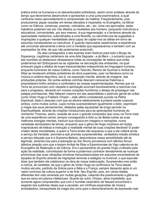 prática entre os humanos e os desventurados sofredores, assim como análises através de
temas que deveríamos desenvolver e apresentar a uma junta examinadora, a qual
verificaria nosso aproveitamento e compreensão da matéria. Freqüentemente, pois,
produzíamos peças vazadas em temas elevados e inspirados no Evangelho, na Moral
como na Ciência, romances, poemas, noticiários, etc., etc. Uma vez aprovados, estes
trabalhos poderiam ser por nós ditados ou revelados aos homens, porquanto instrutivos e
educativos, convenientes, por isso mesmo, à sua regeneração; e o faríamos através da
operosidade mediúnica, subordinados a uma filosofia, ou servindo-nos de sugestões e
inspirações a qualquer mentalidade séria capaz de captar-nos as idéias em torno de
assuntos moralizadores ou instrutivos. E quando reprovados repetiríamos a experiência
até concordar plenamente o tema com a Verdade que esposávamos e também com as
expressões da Arte, de que não poderíamos prescindir.
               Os dias consagrados a tais exames eram festivos para todo o Burgo da
Esperança. Legítimos certamens de uma Arte Sagrada - a do Bem -, o encanto que de
tais reuniões se destacava ultrapassava todas as concepções de beleza que antes
poderíamos ter! Esforçavam-se as vigilantes na decoração dos ambientes, na qual
entravam jogos e efeitos de luzes transcendentes indescritíveis em linguagem humana,
enquanto luminares de nossa Colônia, como Teócrito, Ramiro de Guzman e Aníbal de
Silas se revelavam artistas portadores de dons superiores, quer na literatura como na
música e oratória descritiva, isto é, na exposição mental, através de imagens, das
produções próprias. De outras esferas vizinhas desciam caravanas fraternas a
emprestarem brilho artístico e confortativo às nossas experimentações. Nomes que na
Terra se pronunciam com respeito e admiração acorriam bondosamente a reanimar-nos
para o progresso, ativando em nossos corações humílimos o desejo de prosseguir nas
pelejas promissoras. Não faltaram mesmo em tais assembléias o estimulo genial de vultos
como Victor Hugo e Fréderic Chopin -, este último considerado suicida na Pátria
Espiritual, dado o descaso com que se ativera relativamente à própria saúde corporal;
ambos, como muitos outros, cujos nomes surpreenderiam igualmente o leitor, exprimiam
a magia dos seus pensamentos, dilatados pelas aquisições de longo período na
Espiritualidade, através de criações intraduzíveis para as apreciações humanas do
momento! Tivemos, assim, ocasião de ouvir o grande compositor que viveu na Terra mais
de uma experiência carnal, sempre consagrando à Arte ou às Belas-Letras as suas
melhores energias mentais, traduzir sua música em imagens e narrações, numa
variedade atordoadora de temas, enquanto que o gênio de Hugo mostrava em lições
inapreciáveis de beleza e instrução a realidade mental de suas criações literárias! O poder
criador desta mentalidade, a quem a Terra ainda não esqueceu e que a ela voltará ainda
a serviço da Verdade, servindo-a sob prismas surpreendentes, verdadeira missão artística
a serviço dAquele que é a Suprema Beleza, deslumbrava nossa sensibilidade até às
lágrimas, atraindo-nos para a adoração ao Ser Divino porventura com idêntico fervor,
idêntica atração com que a faziam Aníbal de Silas e Epaminondas de Vigo valendo-se do
Evangelho da Redenção e da Ciência. Era o pensamento do grande Hugo vivificado pela
ação da realidade, concretizado de forma a podermos conhecer devidamente as nuanças
primorosas das suas vibrações emotivas transubstanciadas em assuntos encantadores da
epopéia do Espírito através de migrações terrenas e estágios no Invisível, o que equivale
dizer que também ele colaborava na obra de nossa reeducação. Surpreendeu-nos então
a notícia, ali ventilada, de que o gênio de Victor Hugo se confirmava na Terra desde
muitos séculos, partindo da Grécia para a Itália e a França, sempre deixando após si um
rastro luminoso de cultura superior e de Arte. Seu Espírito, pois, em várias idades
diferentes tem sido venerado por muitas gerações, cabendo-lhe positivamente a glória de
que se cerca em planos intelectuais. Quanto ao outro, Chopin, alma insatisfeita, que
somente agora compreendeu que com o humilde carpinteiro de Nazaré encontrará o
segredo dos sublimes ideais que a saciarão, em miríficas expansões de música
arrebatadora, transportada da magia dos sons para o deslumbramento da expressão real,
 