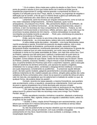 - Eu to ordeno, Alma criada para a glória da eleição no Seio Divino: Volta ao
ponto de partida e estuda no livro que trazes dentro de ti mesma as lições que as
experiências proporcionam! E contigo mesma aprende o cumprimento do Dever e o
respeito à Lei dAquele que te criou! Traça, depois, tu mesma, os programas de resgates e
edificação que te convêm, a fim de que a ti mesma devas a glória que edificares para
alçares vôos redentores até o Seio Eterno de onde partiste!...
             Lentamente, senti-me envolver por singular entorpecimento, como se tudo ao
meu redor rodopiasse vertiginosamente... Sombras espessas, quais nuvens
ameaçadoras, circundavam-me a fronte... Meu pensamento afastou-se do anfiteatro, de
Cidade Esperança, da Colônia Correcional... Já não distinguia Epaminondas, sequer o
conhecia, e nem me recordava de meus companheiros de infortúnio... Todavia, eu não
adormecera! Continuava lúcido e raciocinava, refletia, pensava, agia, o que indica que me
encontrava na posse absoluta de mim mesmo... embora retrocedesse na escala das
recordações acumuladas durante os séculos! . . . Perdi, pois, a lembrança do presente e
mergulhei a Consciência no Passado...
             Então, senti-me vivendo no ano trinta e três da era cristã! Eu, porém, não
recordava, simplesmente: - eu vivia essa época, estava nela como realmente estive!
             A velha cidade santa dos judeus - Jerusalém - vivia horas febricitantes nessa
manhã ensolarada e quente. Encontrei-me possuído de alegria satânica, indo e vindo
pelas ruas regurgitantes de forasteiros, promovendo arruaças, soprando intrigas,
derramando boatos inquietadores, incentivando desordens, pois estávamos no grande dia
do Calvário e sabia-se que um certo revolucionário, por nome Jesus de Nazaré, fora
condenado à morte na cruz pelas autoridades de César, com mais dois outros réus. Corri
ao Pretório, sabendo que dali sairia para o patíbulo o sentenciado de quem tanto os
judeus maldiziam. Eu era miserável, pobre e mau. Devia favores a muitos judeus de
Jerusalém. Comia sobejos de suas mesas. Vestia-me dos trapos que me davam. Diante
do Pretório, portanto, ovacionei, frenético, a figura hirsuta e torpe de Barrabás, ao passo
que, à suprema tentativa do Procônsul para livrar o carpinteiro nazareno, pedi a execução
deste em estertores de demônio enfurecido, pois aprazia-me assistir a tragédias,
embebedar-me no sangue alheio, contemplar a desgraça ferindo indefesos e inocentes,
aos quais desprezava, considerando-os pusilânimes. . . E presenciar aquele delicado
jovem, tão belo quanto modesto, galgando pacientemente a encosta pedregosa sob a
ardência inclemente do Sol, madeiro pesado aos ombros, atingido pelos açoites dos rudes
soldados de Roma contrariados ante o dever de se exporem a subida tão árdua em pleno
calor do meio-dia, era espetáculo que me saberia bem à maldade do caráter e a que, de
qualquer forma, não poderia deixar de assistir!...
             Contudo, revendo-me nesse passado, a mesma Consciência, que guardara
este acontecimento, entrou a repudiá-lo, acusando-se violentamente. Como que suores
de pavor e agonia empastaram-me a fronte alucinada pelo remorso e bradei
enlouquecido, sentindo que meu grito ecoava por todos os recôncavos do meu Espírito:
             - Oh! Jesus Nazareno! Meu Salvador e meu Mestre! Não fui eu, Senhor! Eu
estava louco! Eu estava louco! Não me reconheço mais como inimigo Teu! Perdão!
Perdão! Jesus!...
             Pranto rescaldante incendiou minhalma e recalcitrei, afastando a lembrança
amargosa do pretérito. Mas, vigilante, bradou em seguida o catedrático ilustre, zeloso do
progresso do seu pupilo:
             - Avante, ó Alma, criação divina! Prossegue sem esmorecimentos, que da
leitura que ora fazes em ti mesma será preciso que saias convertida ao serviço desse
Mestre que ontem apedrejaste!
             Eu não me poderia furtar ao impulso vibratório que me arrojava na sondagem
desse passado remoto, porque ali estavam, com suas vontades conjugadas
piedosamente em meu favor, Epaminondas e seus auxiliares; e prossegui, então, na
recapitulação deprimente.
 