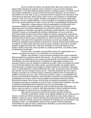 Eis-me à frente do Pretório, em atitude hostil. Não houve insulto que minha
palavra felina deixasse de verberar contra o Nazareno. Feroz na minha pertinácia,
acompanhei-o na jornada dolorosa gritando apupos e chalaças soezes; e confesso que só
não o agredi a pedradas ou mesmo à força do meu braço assassino, por ser severo o
policiamento em torno dele. É que eu me sentia inferior e mesquinho em toda parte onde
me levavam as aventuras. Nutria inveja e ódio a tudo o que soubesse ou considerasse
superior a mim! Feio, hirsuto, ignóbil, mutilado, pois faltava-me um braço, degenerado,
ambicioso, de meu coração destilava o vírus da maldade. Eu maldizia e perseguia tudo,
tudo o que reconhecesse belo e nobre, cônscio da minha impossibilidade de alcançá-lo!
              Integrando o cortejo extenso, entrei a desrespeitar com difamações vis e
sarcasmos infames a sua Mãe sofredora e humilde, anjo condutor de ternuras
inenarráveis para os homens degredados nos sofrimentos terrenos, já então, a mesma
Maria, piedosa e consoladora, que agora me albergava maternalmente, com solicitudes
celestes! E depois, em subseqüências sinistras e aterradoras, eis-me a continuar o
abominável papel de algoz denunciando cristãos ao Sinédrio, perseguindo, espionando,
flagelando quanto podia por minha conta própria; apedrejando Estêvão, misturando-me à
turba sanhuda do poviléu ignaro; atraiçoando os santos do Senhor pelo simples prazer
de praticar o mal, pois não me assistiam nem mesmo os zelos que impeliam a raça
hebraica à suposição de que defendia um patrimônio nacional quando tentava exterminar
os cristãos: eu não era filho de Israel! Viera de longe, incrédulo e aventureiro, da Gália
distante, foragido de minha tribo, onde fora condenado à morte pelo duplo crime de
traição à Pátria e homicídio, tendo aportado na Judéia casualmente, nos últimos meses
do apostolado do Salvador!
              Fora-me, pois, concedida a oportunidade máxima de regeneração e eu a
rejeitara, insurgindo-me contra a Luz que brilhou no meio das trevas ...
              Seguira, não obstante, o curso do tempo arrastando-me a lutas constantes.
Reencarnações se sucederam através dos séculos... Eu pertencia às trevas... e durante o
intervalo de uma existência a outra, aprazia-me permanecer nas inferiores camadas da
animalidade! Convites reiterados para os trabalhos de regeneração recebia eu em
quaisquer planos a que me impelisse a seqüência do existir, fosse na condição de homem
ou na de Espírito despido das vestes carnais, porquanto também nas regiões astrais
inferiores ecoam as doçuras do Evangelho e a figura sublime do Crucificado é apontada
como o modelo generoso a imitar-se! Mas fazia-me surdo, enceguecido pela má-vontade
dos instintos, tal como sucede a tantos outros... Posso até asseverar que nem mesmo
chegava a perceber com a devida clareza a diferença existente entre a encarnação e a
estada no Invisível, pois era o meu modo de ser sempre o mesmo: a animalidade! Hoje
sei que a lei imanente do Progresso, qual ímã sábio e irresistível, me impelia para novas
possibilidades em corpos carnais, sob orientação de devotados obreiros do Senhor,
fazendo-me renascer como homem a fim de que os choques da expiação e as lutas
incessantes inerentes às condições da vida na Terra, os sofrimentos inevitáveis, oriundos
do estado de imperfeição tanto do planeta como da sua Humanidade, me
desenvolvessem lentamente as potências da alma embrutecida pela inferioridade. Na
época a que me reporto, no entanto, nada disso percebia, e tanto a existência humana
como o interregno no além-túmulo se me afiguravam uma e a mesma coisa!
              Mas através dos séculos experimentei também grandes infortúnios.
              Criminoso impenitente, atendo-me às práticas nefastas do mal, sofria, como é
natural, o reverso de minhas próprias ações, cujos efeitos em meu próprio estado se
refletiam. Subia, por vezes, a alturas famosas da escala social terrena, fato esse que não
implica a posse de virtudes, porque eram ilimitadas as ambições que me orientavam! Tais
ambições, porém, vis e degradantes, levavam-me a quedas morais retumbantes,
chafurdando-me cada vez mais no pântano dos deméritos, e para minha Consciência
criando responsabilidades atordoadoras!
 