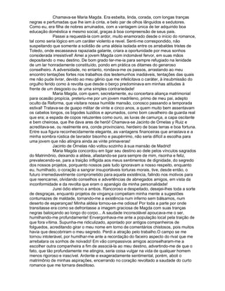 Chamava-se Maria Magda. Era esbelta, linda, corada, com longas tranças
negras e perfumadas que lhe iam à cinta, e belo par de olhos lânguidos e sedutores.
Como eu, era filha de nobres arruinados, com a vantagem única de ter adquirido boa
educação doméstica e mesmo social, graças à boa compreensão de seus pais.
              Passei a requestá-la com ardor, muito enamorado desde o início do romance,
tal como seria lógico em um caráter violento e revel. Senti-me correspondido, não
suspeitando que somente a solidão de uma aldeia isolada entre os arrabaldes tristes de
Toledo, onde escasseava rapaziada galante, criara a oportunidade por meus sonhos
considerada irresistível! Amei a jovem Magda com indomável fervor, em suas mãos
depositando o meu destino. De bom grado ter-me-ia para sempre refugiado na lenidade
de um lar honradamente constituído, pondo em prática os ditames do generoso
conselheiro. A adversidade, no entanto, rondava-me os passos, arrastando ao meu
encontro tentações fortes nos trabalhos dos testemunhos inadiáveis, tentações das quais
me não pude livrar, devido ao meu gênio que me infelicitava o caráter, à insubmissão do
orgulho ferido como à revolta que desde o berço predominava em minhas atitudes à
frente de um desgosto ou de uma simples contrariedade!
              Maria Magda, com quem, secretamente, eu concertara aliança matrimonial
para ocasião propícia, preteriu-me por um jovem madrileno, primo de meu pai, adepto
oculto da Reforma, que visitara nossa humilde mansão, conosco passando a temporada
estival! Tratava-se de guapo militar de vinte e cinco anos, a quem muito bem assentavam
os cabelos longos, os bigodes luzidios e aprumados, como bom cavalheiro da guarda real
que era; a espada de copos reluzentes como ouro, as luvas de camurça, a capa oscilante
e bem cheirosa, que lhe dava ares de herói! Chamava-se Jacinto de Ornelas y Ruiz e
acreditava-se, ou realmente era, conde provinciano, herdeiro de boas terras e boa fortuna.
Entre sua figura reconhecidamente elegante, as vantagens financeiras que arrastava e a
minha sombra rústica de lavrador bisonho e paupérrimo, não seria difícil a escolha para
uma jovem que não atingira ainda as vinte primaveras!
              Jacinto de Ornelas não voltou sozinho à sua mansão de Madrid!
              Maria Magda concordou em ligar seu destino ao dele pelos vínculos sagrados
do Matrimônio, deixando a aldeia, afastando-se para sempre de mim, risonha e feliz,
prevalecendo-se, para a traição infligida aos meus sentimentos de dignidade, do segredo
dos nossos projetos, porquanto nossos pais tudo ignoravam a nosso respeito, enquanto
eu, humilhado, o coração a sangrar insuportáveis torturas morais, tive, desde então, o
futuro irremediavelmente comprometido para aquela existência, falindo nos motivos para
que reencarnei, olvidando conselhos e advertências de abnegados amigos, em vista da
inconformidade e da revolta que eram o apanágio da minha personalidade!
              Jurei ódio eterno a ambos. Rancoroso e despeitado, desejei-lhes toda a sorte
de desgraças, enquanto projetos de vingança compeliam minha mente a sugestões
contumazes de maldade, tornando-me a existência num inferno sem bálsamos, num
deserto de esperanças! Minha aldeia tornou-se-me odiosa! Por toda a parte por onde
transitasse era como se defrontasse a imagem graciosa de Magda com suas tranças
negras baloiçando ao longo do corpo... A saudade inconsolável apoucava-me o ser,
humilhando-me profundamente! Envergonhava-me ante a população local pela traição de
que fora vítima. Supunha-me ridiculizado, apontado por antigos companheiros de
folguedos, acreditando girar o meu nome em torno de comentários chistosos, pois muitos
havia que descobriram o meu segredo. Perdi a atração pelo trabalho.O campo se me
tornou intolerável, por humilhar-me ante a recordação do faceiro aspecto do rival que me
arrebatara os sonhos de noivado! Em vão compassivos amigos aconselharam-me a
escolher outra companheira a fim de associá-la ao meu destino, advertindo-me de que o
fato, que tão profundamente me atingira, seria coisa vulgar na vida de qualquer homem
menos rigoroso e irascível. Ardente e exageradamente sentimental, porém, aboli o
matrimônio de minhas aspirações, encerrando no coração revoltado a saudade do curto
romance que me tornara desditoso.
 