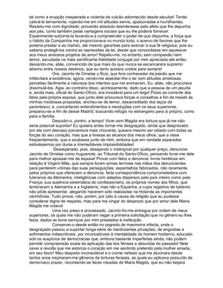 tal como a erupção inesperada e violenta de vulcão adormecido desde séculos! Tentei
cativá-la ternamente, rojando-me em mil atitudes servis, apaixonadas e humilhantes.
Resistiu-me com dignidade, provando absoluto desinteresse pelo afeto que lhe depunha
aos pés, como também pelas vantagens sociais que eu lhe poderia fornecer.
Experimentei suborná-la levando-a a compreender o poder de que dispunha, a força que
o hábito da Companhia me proporcionava no mundo todo, o acervo de favores que lhe
poderia prestar e ao marido, até mesmo garantias para exercer a sua fé religiosa, pois eu
saberia protegê-los contra as repressões da lei, desde que concordasse em aquiescer
aos meus ansiosos projetos de amor! Repeliu-me, no entanto, sem compaixão nem
temor, escudada na mais santificante fidelidade conjugal por mim apreciada até então,
deixando-me, aliás, convencido de que mais do que nunca se escancarara supremo
abismo entre nossos destinos, que eu tanto quisera unidos para sempre!
               Ora, Jacinto de Ornelas y Ruiz, que fora conhecedor da paixão que me
infelicitara a existência, agora, vendo-me assediar-lhe o lar com atitudes amistosas,
percebeu facilmente a natureza dos intentos que me animavam. Eu, aliás, não procurava
dissimulá-los. Agia, ao contrário disso, acintosamente, dado que a pessoa de um jesuíta
e, ainda mais, oficial do Santo-Ofício, era inviolável para um leigo! Posto ao corrente dos
fatos pela própria esposa, que junto dele procurava forças e conselhos a fim de resistir às
minhas insidiosas propostas, encheu-se de temor, desacreditado dos laços de
parentesco; e, concertando entendimentos e resoluções com os seus superiores,
preparou-se a fim de deixar Madrid, buscando refúgio no estrangeiro para si próprio, como
para a família.
               Descobri-o, porém, a tempo! Viver sem Magda era tortura que já me não
seria possível suportar! Eu quisera antes tornar-me desgraçado, ainda que desprezado
por ela com descaso porventura mais chocante, quisera mesmo ser odiado com todas as
forças do seu coração, mas que a tivesse ao alcance dos meus olhos, que a visse
freqüentemente, que a soubesse junto de mim, embora que em verdade separados
estivéssemos por duras e irremediáveis impossibilidades!
               Desesperado, pois, desejando o inatingível por qualquer preço, denunciei
Jacinto de Ornelas como huguenote, ao Tribunal do Santo-Ofício, pensando livrar-me dele
para melhor apossar-me da esposa! Provei com fatos a denúncia: livros heréticos em
relação à Virgem Mãe, que sempre foram armas terríveis nas mãos dos denunciantes
para perderem vítimas das suas perseguições, espantalhos fabricados, não raramente,
pelos próprios que ofereciam a denúncia; farta correspondência comprometedora com
luteranos da Alemanha; inteligências com adeptos dispersos pelo país inteiro como pela
França; sua ausência sistemática do confessionário, os próprios nomes dos filhos, que
lembravam a Alemanha e a Inglaterra, mas não a Espanha, e cujos registros de batismo
não pôde apresentar, alegando haverem sido realizadas na Holanda as importantes
cerimônias. Tudo provei, não, porém, por zelo à causa da religião que eu pudesse
considerar digna de respeito, mas para me vingar do desprezo que por amor dele Maria
Magda me votava!
               Uma vez preso e processado, Jacinto foi-me entregue por ordem de meus
superiores, os quais me não puderam negar a primeira solicitação que no gênero eu lhes
fazia, dados os bons serviços por mim prestados à instituição.
               Conservei-o desde então no segredo de masmorra infecta, onde o
desgraçado passou a suportar longa série de martirizantes privações, de angústias e
sofrimentos indescritíveis, por inconcebíveis à mentalidade do homem hodierno, educado
sob os auspícios de democracias que, embora bastante imperfeitas ainda, não podem
permitir compreensão exata da aplicação das leis férreas e absurdas do passado! Nele
cevei a revolta que me estorcia o coração em me sentindo preterido pela mulher amada,
em seu favor! Meu despeito inconsolável e o ciúme nefasto que me alucinara desde
tantos anos inspiraram-me gêneros de torturas ferazes, as quais eu aplicava possuído de
demoníaco prazer, recordando as faces rosadas de Maria Magda, que eu não beijara
 