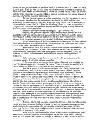jamais; as tranças ondulantes cujo perfume não fora eu que aspirara; os braços cariciosos
e lindos que a outro que não eu - que a ele! haviam ternamente prendido de encontro ao
coração! Cobrei, infame e satanicamente, a Jacinto de Ornelas y Ruiz, na sala de torturas
do tribunal da Inquisição, em Madrid, todos os beijos e carícias que me roubara daquela a
quem eu amara até à loucura e ao desespero!
              Fiz que lhe arrancassem as unhas e os dentes; que lhe fraturassem os dedos
e deslocassem os pulsos; que lhe queimassem a sola dos pés até chagá-las, mas
lentamente, pacientemente, com lâminas aquecidas sobre brasas; que lhe açoitassem as
carnes, retalhando-as, e tudo a pretexto de salvá-lo do inferno por haver anatematizado,
obrigando-o a confissões de supostas conspirações contra a Igreja, sob cujo nome me
acobertei para a prática de vilezas,
              Presa de enlouquecedoras inquietações, Magda procurou-me...
              Suplicou-me, por entre lágrimas, trégua e compaixão! Lembrou-me sua
qualidade de parente próximo, como a qualidade de Jacinto, também parente; os dias
longínquos da infância encantadora, desfrutados no doce convívio campestre, entre as
alegrias do lar doméstico, protegido ambos pela intimidade de quase irmãos...
              Cínico e cruel, respondi-lhe, interrogando se fora pensando em todos aqueles
detalhes inefáveis de nossa juventude que, consigo mesma, ou certamente com Jacinto,
concertara a traição abominável que me infligira...
              Falou-me dos filhos, que ficariam à mercê de duríssimas conseqüências, com
o pai acusado pelo Santo-Ofício; e, ainda mais, se viesse ele a morrer, em vista do
encarceramento prolongado; concluindo por suplicar, banhada em pranto, a vida e a
liberdade do marido, como também a minha proteção a fim de se refugiarem na
Inglaterra...
              Falei então, após lançar-lhe em rosto o odioso fel que extravasava de
minhalma, vendo-a à mercê de minhas resoluções:
              - Terás de retorno teu marido, Maria Magda... Mas sob uma condição, da
qual não abrirei mão jamais: Entrega-te! Sê minha! Consente em aliar tua existência à
minha, ainda que ocultamente... e to restituirei sem mais incomodá-lo!...
              Relutou a desgraçada ainda durante alguns dias. Todos os arrazoados que
uma dama virtuosa, fiel à consciência e aos deveres que lhe são próprios, poderia
conceber a fim de eximir-se à prevaricação, minha antiga noiva apresentou à minha
sanha de conquistador desalmado e inescrupuloso, por entre lágrimas e súplicas, no
intuito de demover-me da resolução indigna. Mas eu me fizera irredutível e bárbaro, tal
como ela própria, quando outrora lhe suplicara, desesperado ao me reconhecer
abandonado, que se amerceasse de mim, não atraiçoando meu amor a benefício de
Jacinto! Aquela mulher que eu tanto amara, que teria feito de mim o esposo escravo e
humilde, tornara-me feroz com o perjúrio em favor de outro! Levantavam-se, então, das
profundezas do meu ser psíquico, as remotas tendências maléficas que, em Jerusalém,
no ano de 33, me fizeram condenar Jesus de Nazaré em favor da liberdade do bandoleiro
Barrabás ! Aliás, existia muito de capricho e vaidade nas atitudes que me levavam a
desejar a ruína de Magda; e, enquanto o casal execrado sofria o drama pungente que o
homem moderno não compreende senão através do colorido da lenda, eu me rejubilava
com a satisfação de vencê-la, despedaçando-lhe a felicidade, que incomodava meu
orgulho ferido!
              Quando, alguns dias depois do nosso entendimento, a desventurada noiva da
minha juventude, descendo à sala de torturas, contemplou o espectro a que se reduzira
seu belo oficial de mosqueteiros, não mais trepidou em aceder aos meus ignóbeis
caprichos! Eu a conduzira até ali propositadamente, a título de visitá-lo, observando que
sua relutância ameaçava prolongar-se!
              Para suavizar os sofrimentos do marido, furtando-o às torturas diárias, que o
extenuavam; a fim de conservar aquela vida para ela preciosa sobre todos os demais
bens, e a qual minha sanha assassina ameaçava exterminar, a infeliz esposa curvou-se
 
