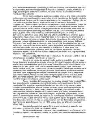 sono. Indescritível estado de superexcitação nervosa trazia-me invariavelmente atordoado
e surpreendido, fazendo-me reconhecer a imagem de Jacinto de Ornelas, martirizado e
cego, por toda parte onde me encontrasse, tal se se houvera estampado em minhas
retentivas indelevelmente
              Posso mesmo asseverar que meu desejo de emenda teve início no momento
justo em que, entregando Jacinto à sua mulher, a esta vi prostrar-se diante dele, cobrindo-
lhe as mãos de ósculos e de lágrimas como a testemunhar, no ápice do infortúnio, não sei
que sentimento sublime de amor e compaixão, que eu não estava à altura de
compreender! Desse momento em diante procurei evitar cumprir as tenebrosas ordens de
meus superiores, o que, lentamente me induzindo à inobservância dos deveres à minha
guarda confiados, me fez cair das boas graças em que até então vivia e, mais tarde, me
levou ao cárcere perpétuo! Da segunda metade, pois, do XVII século até agora, entrei a
expiar, quer na Terra como homem ou no Invisível como Espírito, os crimes e
perversidades cometidos sob a tutela do Santo-Ofício! Arrependimento sincero e que eu
vos garanto, meus amigos, existir inspirando todos os meus atos, há-me encorajado a
enfrentar situações de todos os matizes do infortúnio, contanto que de minha consciência
se apagar venha a nódoa vexatória de me ter prevalecido do nome augusto do Divino
Crucificado para a prática de ações criminosas. Narrar o que têm sido tais lutas até hoje,
as lágrimas que me têm escaldado a alma repesa e desolada, as insólitas investidas dos
remorsos torturantes, impostas pela consciência exacerbada, a série, enfim, dos
acontecimentos dramáticos que desde então me perseguem, seria tarefa cansativa,
horripilante mesmo, à qual me não exporei. Necessários se fariam, aliás, alguns volumes
especiais, para cada etapa...
              Até que, na segunda metade do século XIX, eu me preparei, só então! para a
última fase das expiações inalienáveis: - a cegueira!
              Cumpria-me perder, de qualquer modo, a vista, impossibilitar-me, por essa
forma, de garantir a subsistência própria, privar-me do trabalho honroso a fim de aceitar o
auxílio, tanto mais vexatório e humilhante para o desmedido orgulho que ainda não pude
exterminar do meu caráter revel, quanto mais compassivo e terno fosse; desbaratar
ideais, desejos, ambições, contemplando, ao mesmo tempo, ruírem fragorosamente meus
valores morais e intelectuais, minha posição social, para aceitar a escuridão inalterável
com meus olhos apagados para sempre! Mas também me cumpria fazê-lo resignada e
dignamente, testemunhando pesares pelas selvagens ações contra o rival de outrora,
como atestando respeito e provando intimas homenagens àquele mesmo Jesus cuja
memória fora por mim ultrajada tantas vezes!
              Todos vós sabeis da fraqueza que me assaltou ao reconhecer-me cego! Não
tive, absolutamente, forças para o terrível testemunho, na hora culminante da minha
reabilitação! Oh! a Justiça imanente do Criador, que nos deixa entregues às nossas
próprias responsabilidades, a fim de que nos punamos ou nos glorifiquemos através do
enredamento e seqüência, fatídicos ou brilhantes, das ações que cometemos pelo
desenrolar das sucessivas existências! O mesmo horror que Jacinto de Ornelas sentiu
pela cegueira senti também eu, três séculos depois, ao perceber que perdera a luz dos
olhos! As atormentações morais, as angústias, as humilhações insofríveis, o desespero
inconsolável, ao se ver à mercê das trevas, e que levaram aquele desgraçado ao funesto
erro do suicídio, também em meu ser se acumularam com tão dominadora efervescência
que lhe imitei o gesto, tornando-me, em 1890, suicida como ele o fora em meado do
século XVII...
              Isso tudo foi acontecido assim. Certo, errado ou discutível, assim foi que
aconteceu... e tal como foi é que me cumpriria relatar.
              Da tessitura deste enredo pavoroso compreender-se-á que a Suprema Lei do
Criador me imporia como expiação cometer um suicídio para sofrer-lhe as conseqüências
?
              Absolutamente não!
 