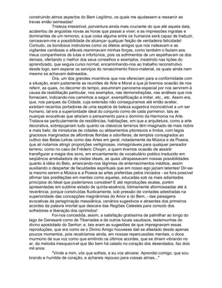 construindo almos aspectos do Bem Legítimo, os quais me ajudassem a ressarcir as
trevas então semeadas!
              Tristeza irresistível, porventura ainda mais cruciante do que até aquela data,
acobertou de angústias novas as horas que passei a viver; e as impressões ingratas e
dominantes de um remorso, a que coisa alguma entre os humanos será capaz de traduzir,
cerceavam-me a possibilidade de alcançar qualquer feição de verdadeira felicidade!
Contudo, os bondosos instrutores como os diletos amigos que nos rodeavam e as
vigilantes caridosas e afáveis reanimavam minhas forças, como também o faziam aos
meus companheiros de lutas e infortúnios, pois os sofrimentos de um espelhavam os dos
demais, ofertando o melhor dos seus conselhos e exemplos, insistindo nas lições do
aprendizado, que seguia curso normal, encaminhando-nos ao trabalho reconstrutivo
desde logo, sem esperar os serviços do renascimento físico-material, os quais ainda nem
mesmo se achavam delineados.
              Ora, um dos grandes incentivos que nos ofereciam para a conformidade com
a situação, eram justamente as reuniões de Arte e Moral a que já tivemos ocasião de nos
referir, as quais, no decorrer do tempo, assumiram panorama especial por nos servirem à
causa da reabilitação particular, nos exemplos, nas demonstrações, nas análises que nos
forneciam, indicando-nos caminhos a seguir, exemplificação a imitar, etc., etc. Assim era,
que, nos parques da Cidade, cuja extensão não conseguíramos até então avaliar,
existiam recantos portadores de uma espécie de beleza sugestiva inconcebível a um ser
humano, tal era a superioridade ideal do conjunto como de cada pormenor, tais as
nuanças evocativas que atraíam o pensamento para o domínio da Harmonia na Arte.
Tratava-se particularmente de residências, habitações, em que a arquitetura, como a arte
decorativa, sobrepujariam tudo quanto os clássicos terrenos têm imaginado de mais nobre
e mais belo; de miniaturas de cidades ou aldeamentos pitorescos e lindos, com lagos
graciosos marginados de alfombras floridas e odoríferas; de templos consagrados ao
cultivo das Belas-Letras como das Artes em geral, notadamente da Música e da Poesia,
que ali notamos atingir proporções vertiginosas, inimagináveis para qualquer pensador
terreno, como no caso de Fréderic Chopin, a quem tivemos ocasião de assistir
transfigurar a magia dos sons, em encantamento de vocabulário poético traduzido em
seqüência arrebatadora de visões ideais, as quais ultrapassavam nossas possibilidades
quanto à idéia do Belo, arrancando-nos lágrimas de enternecimentos inéditos, assim
auxiliando o despertar de faculdades espirituais que em nosso ego jaziam latentes! Dir-se-
ia mesmo serem a Música e a Poesia as artes preferidas pelos iniciados - se fora possível
afirmar tais predileções em mentes como aquelas, educadas sob os mais adiantados
princípios do Ideal que poderíamos conceber! E até reproduções exatas, porém
apresentadas em sublime estado de quinta-essência, lidimamente aformoseadas até à
reverência, porque construídas fluidicamente, sob pressão de vontades adestradas na
superioridade das concepções magnânimas do Amor e do Bem, - das paisagens
evocativas da peregrinação messiânica, cenários sugestivos e atraentes dos primeiros
acordes da palavra imortal que descera das Regiões Celestes para consolo dos
sofredores e liberação dos oprimidos!
              Foi-nos concedida, assim, a satisfação gratíssima de palmilhar ao longo do
lago de Genesaré como de Tiberíades e de outros locais saudosos, testemunhas do
divino apostolado do Senhor; e, tais eram as sugestões de que impregnavam essas
reproduções, que era como se o Divino Amigo houvesse dali se afastado desde apenas
poucos momentos, pois recebíamos ainda, em nossas repercussões mentais, o doce
murmúrio de sua voz como que emitindo os últimos acordes, que se diriam vibrando no
ar, da melodia inesquecível que tão bem há calado no coração dos deserdados, faz dois
mil anos:
              Vinde a mim, vós que sofreis, e eu vos aliviarei. Aprendei comigo, que sou
brando e humilde de coração, e achareis repouso para vossas almas...
 