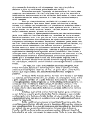 aformoseamento, do lar paterno, sob cujos desvelos vivera sua curta existência
planetária, a última vez, em Portugal, extinta lá pelos idos de 1790 ...
              Entardecia suavemente. Tonalidades mansas mesclavam de reverberações
variegadas a atmosfera melancólica da Cidade Universitária, que se diria penetrada de
fluidos lucilantes e regeneradores, os quais, alindando-a, lenificando-a, a todas as mentes
ali aquarteladas induziam a vibrações ternas, a todos os corações mobilizando para
ritmos superiores.
              Eram em número diminuto os convidados da formosa entidade que
recepcionava aquela tarde. Seus pupilos, alguns amigos mais íntimos e os mestres
iniciados, cuja presença seria indispensável - pois que também ela aprendia ao contacto
das lúcidas mentalidades que a nós outros educavam, era toda a assistência. Entre os
amigos notamos com prazer os dois de Canalejas, Joel Steel, a quem a menina parecia
render culto fraterno fervoroso, e Ramiro de Guzman.
               Todos reunidos, a jovem poetisa chamou-nos para certo recanto ameno do
jardim, onde o efeito dos últimos raios do Astro Rei, casando-se aos fluidos ambientes,
realizavam arrebatador matiz, coisa que, para nós outros, pobres desconhecedores dos
fascinantes motivos comuns ao mundo espiritual, se afigurou um retalho do céu para ali
transplantado como bênção encantadora e consolativa. Penetramos, porém, então, como
que numa câmara de dimensões amplas e agradáveis, verdadeiro escrínio de sonho, cuja
graciosidade e doce beleza seriam como atestados mimosos da gentileza da sua
criadora, menina cuja mente, não obstante muito esclarecida, aprazia-se em conservar a
delicada sensibilidade das quinze primaveras. Tratava-se de pequeno salão ao ar livre,
engrinaldado de rosas trepadeiras cujo aroma deliciava, estimulando o senso do Belo, o
anseio pelo melhor. Artísticas e originais poltronas alinhavam-se em semicírculo, as quais,
como estruturadas em ramarias de arbustos floridos, predispunham graciosamente o
recinto, qual se esperassem anjos ou fadas para reunião seleta, enquanto acima o
firmamento docemente azulado deixava escorrer a claridade longínqua dos planetas e
dos sóis multicores, entornando também com ela a harmonia esplendente da sua celestial
beleza...
               Uma harpa, que se diria estruturada com essências aurifulgentes, muito
belas e translúcidas, destacava-se ao lado de pequena mesa de construção idêntica,
artística qual jóia de filigrana, e sobre ela um livro – um grande álbum -, primor fluídico,
luminoso qual pequena estrela azul, despertando imediatamente a atenção dos
presentes.
              Sentou-se Ritinha de Cássia à mesa, depois de haver disposto os convidados
nas poltronas, permanecendo nós outros, os tutelados, em primeiro plano. Tomou do livro
a gentil preceptora, abrindo-o em seguida. Tratava-se da mais recente coleção de suas
composições poéticas, ilibadas criações de sua mente voltada para ideais superiores, nos
campos da nobre e meritória arte de bem versejar. Os caracteres luminosos, como
acionados por almo e indefinível magnetismo, cintilavam como decalcados em estrias
beijadas pelos revérberos das estrelas distantes que, conosco, partilhavam da harmonia
do entardecer.
              Solicitou a jovem anfitriã ao irmão Ramiro de Guzman que a acompanhasse
ao som da harpa, no que foi gentilmente atendida. Acordes clássicos de suave melodia
ondularam pelo recinto florido e perfumado, dando a estranha impressão, porém, de que
orquestração completa fazia-se ouvir apoiada somente na proteção sugestiva oferecida
pelo divinal instrumento.
              Então, no silêncio harmonioso da formosa Cidade Universitária, sob o flóreo
dossel das rosas cintilantes e a bênção fulgurante das estrelas, Ritinha entrou a declamar
suas produções poéticas. E nós, que, por essa época, apenas acabávamos de ambientar-
nos ao local; nós, que, apesar disso, já recebêramos formosas lições de Moral, de
Filosofia e de Ciência, fomos também agraciados com visões inéditas de indescritível
beleza literária, até então inconcebíveis às nossas mentes! Ritinha lia no seu álbum. Mas,
 