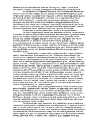 redenção; histórias emocionantes, atraentes, de amigos da própria poetisa, e que
perlustraram caminhos sacrificiais, por atingirem ditosos planos na escala espiritual! . . .
              Ao arrebatador anseio poético de Ritinha, nossas mentes com ela vibravam,
captando suas mesmas emoções, as quais penetravam nossas fibras espirituais quais
refrigerantes bálsamos propiciadores de tréguas às constantes penúrias pessoais que nos
diminuíam. E era como se estivéssemos presentes, com seu pensamento, em todo
aquele fastígio imaginado: - vogando pelos mares imensos, galgando montanhas
suntuosas para descortinar horizontes arrebatadores; alçando espaços estelíferos,
mergulhando no éter irisado para o êxtase da contemplação harmoniosa da marcha dos
astros; co-participando de dramas e acontecimentos narrados eloqüentemente, nas altas,
sublimes expressões a que só a legítima poesia será capaz de nos arrastar!
              Em verdade, os temas apresentados não nos eram desconhecidos.
              Ela falara, simplesmente, de assuntos existentes em nossos conhecimentos.
Justamente por isso era que podíamos sorver até ao deslumbramento a grandiosa beleza
que de tudo irradiava. Todavia, suas análises de ordem superior revelavam feições
inéditas para a nossa percepção, traduzindo o fato novidade empolgante para nossos
espíritos engolfados nas conjeturas simplesmente humanas, quando o que
presenciávamos agora era a classe elevada com que, literariamente, se poderia reportar
ao plano divino! Quando sua voz silenciou e os sons da harpa esmaeceram nos acordes
finais, nós outros, que desde muito nos desabituáramos de sorrir, deixamos expandir do
seio reconfortado o sorriso bom de salutar satisfação. Ela própria usou da palavra,
dirigindo-se a nós:
              - Conforme tendes compreendido, meus caros irmãos, procurei associar a
idéia do divino às minhas humildes composições. Convidei-vos, como zeladora que
também sou do progresso do sentimento moral-religioso nos vossos corações, a fim de
vos recordar de que esquecestes de laurear vossos ensaios literários, quando homens
fostes, com as benéficas ilações em torno das magnificências que o Universo oferece ao
legítimo pensador... Tínheis Deus a se revelar aos vossos olhos, representado nos fastos
inconfundíveis da Natureza! Poderíeis glorificá-lo fazendo das vossas produções oblatas e
exaltações à Verdade, assim auxiliando a outrem, menos esclarecido do que vós, a
encontrar também o Pensamento Divino esparso na gloriosa história da Criação! . . . Mas
preferistes o negativismo destruidor, formas e análises insulsas, conceitos puramente
humanos, eivados, portanto, de prejuízos, e fadados ao olvido, porque nem sequer a vós
próprios foram capazes de edificar, preparando-vos para qualquer setor de vitória!... O
que apresentei na tarde de hoje, recebestes como a mais elevada e sublime expressão
literária que poderíeis conceber. Sabei, no entanto, que, para nós, é apenas o ponto
inicial, simples abecedário de conhecimentos artísticos, pois sou apenas uma aprendiz
humilde e ainda titubeante, da Ciência Universal. . . 
              Não finalizaremos estas exposições sem darmos contas ao leitor do que se
desenrolava nos Departamentos Femininos. Tratamos até agora dos casos de suicídio
atinente ao elemento masculino. Sabei, no entanto, que bem pouco terei a acrescentar
sobre o que ficou descrito neste volume, e assim mesmo ponderando, apenas, quanto a
certas particularidades de instrução e reeducação intima, algo diferente em torno de
Espíritos que deveriam insistir em renascimentos, sob aparência carnal feminina, a fim de
renovarem esforços fracassados ou repararem delitos graves, deslustrosos para o sexo
como para a entidade que os cometera.
              Espíritos que são, todas as criaturas têm grau idêntico de responsabilidade
nos atos que praticam dentro ou exteriormente dos dispositivos da Lei Soberana que tudo
rege, o que será o mesmo que declarar que nossas irmãs, as mulheres que se deixam
absorver pela desesperação do suicídio, estão sujeitas aos mesmos efeitos resultantes da
causa sinistra que criaram com um ato da própria vontade, efeitos já bastante indicados
nestas páginas. São, pois, tão responsáveis pelas próprias ações, pensamentos, estados
mentais, como nós outros, os homens. Daí se concluirá que a bagagem moral que
 