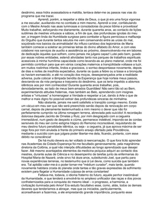 desânimo, essa hidra avassaladora e maldita, tentava deter-me os passos nas vias do
programa que me tracei.
               Aprendi, porém, a respeitar a idéia de Deus, o que já era uma força vigorosa
a me escudar, auxiliando-me no combate a mim mesmo. Aprendi a orar, confabulando
com o Mestre Amado nas asas luminosas e consoladoras da prece lídima e proveitosa!
Muito trabalhei, esforçando-me diariamente, durante quarenta anos, ao contacto de lições
sublimes de mestres virtuosos e sábios, a fim de que, das profundezas ignotas do meu
ser, a imagem linda da Humildade surgisse para combater a figura perniciosa e malfazeja
do Orgulho que durante tantos séculos me vem conservando entre as urzes do mal,
soçobrado nos baixios da animalidade! Ao influxo caridoso dos legionários de Maria
também comecei a soletrar as primeiras letras do divino alfabeto do Amor, e com eles
colaborei nos serviços de auxílio e assistência ao próximo, desenvolvendo-me em labores
de dedicação àqueles que sofrem, como jamais me julgara capaz! Lutei pelo bem, guiado
por essas nobres entidades, estendi atividades tanto nos parques de trabalhos espirituais
acessíveis à minha humílima capacidade como levando-as ao plano material, onde me foi
permitido contribuir para que em vários corações maternos a tranqüilidade voltasse a luzir,
em muitos rostinhos infantis, lindos e graciosos, o sorriso despontasse novamente, depois
de dias e noites de insofrida expectativa, durante os quais a febre ou a tosse e a bronquite
os haviam esmaecido, e até no coração dos moços, desesperançados ante a realidade
adversa, pude colocar a lâmpada bendita da Esperança que hoje norteia meus passos,
desviando-os da rota perigosa e traiçoeira do desânimo, que os teria impelido a abismos
idênticos aos por mim conhecidos! Durante quarenta anos trabalhei, pois,
denodadamente, ao lado de meus bem-amados Guardiães! Não servi tão só ao Bem,
experimentando atitudes fraternas, mas também ao Belo, aprendendo com insignes
artistas e virtuoses a homenagear a Verdade e respeitar a Lei, dando à Arte o que de
melhor e mais digno foi possível extrair das profundezas sinceras de minhalma.
               Não obstante, jamais me senti satisfeito e tranqüilo comigo mesmo. Existe
um vácuo em meu ser que não será preenchido senão depois da renovação em corpo
carnal, depois de plenamente testemunhado a mim mesmo o dever que não foi
perfeitamente cumprido na última romagem terrena, abreviada pelo suicídio! A recordação
dolorosa daquele Jacinto de Ornelas y Ruiz, por mim desgraçado com a cegueira
irremediável, num gesto de despeito e ciúme, permanece indelével, impondo-se às cordas
sensíveis do meu ser como estigma trágico do Remorso inconsolável, requisitando de
meu destino futuro penalidade idêntica, ou seja - a cegueira, já que aprova máxima de ser
cego fora por mim anulada à frente do primeiro ensejo ofertado pela Providência,
mediante o suicídio com que julgara poder libertar-me dela, ficando, portanto, com esse
débito na consciência!
               De há muito devera eu ter voltado à reencarnação. O que fora lícito aprender
nas Academias da Cidade Esperança foi-me facultado generosamente, pela magnânima
diretoria da Colônia, a qual não interpôs dificuldades ao longo aprendizado que desejei
fazer. Até mesmo avantajados elementos da medicina psíquica adquiri ao contacto dos
mestres, durante aulas de Ciência e no desempenho de tarefas junto às enfermarias do
Hospital Maria de Nazaré, onde sirvo há doze anos, substituindo Joel, que partiu para
novas experiências terrenas, no testemunho que à Lei devia, como suicida que também
era. Tal aptidão valer-me-á o poder tornar-me médium curador, mais tarde, quando
novamente habitara crosta do planeta onde tantas e tão graves expressões de sofrimento
existem para flagelar a Humanidade culposa de erros constantes!
               Faltava-me, todavia, o idioma fraterno do futuro, aquele penhor inestimável
da Humanidade, e que tenderá a envolvê-la no amplexo unificador das raças e dos povos
confraternizados para a conquista do mesmo ideal: - o progresso, a harmonia, a
civilização iluminada pelo Amor! Era estudo facultativo esse, como, aliás, todos os demais
deveres que tenderíamos a abraçar, mas que os iniciados, particularmente,
aconselhavam a fazermos, a ele emprestando grande importância, porquanto esse
 