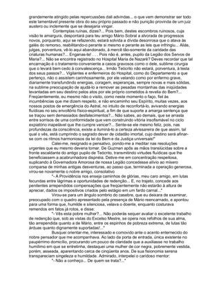 grandemente atingido pelas repercussões dali advindas... o que vem demonstrar ser todo
este lamentável presente obra do seu próprio passado e não punição provinda de um juiz
austero ou inclemente que se desejaria vingar.
              Contemplas ruínas, dizes?... Pois bem, destes escombros ruinosos, cuja
visão te amargura, despontará para teu amigo Mário Sobral a alvorada de progressos
novos, porquanto, aqui se refazendo, estará solvida a dívida desonrosa que o atava às
galés do remorso, reabilitando-o perante si mesmo e perante as leis que infringiu... Aliás,
julgas, porventura, vê-lo aqui abandonado, à mercê tão-somente da caridade das
criaturas humanas?... Enganas-te! . . . Pois não é, antes, pupilo da Legião dos Servos de
Maria?... Não se encontra registrado no Hospital Maria de Nazaré? Deves recordar que tal
encarnação é o tratamento conveniente a casos gravosos como o dele, sublime cirurgia
que o levará bem cedo à convalescença... Irmão Teócrito não estará, porventura, à testa
dos seus passos?... Vigilantes e enfermeiros do Hospital, como do Departamento a que
pertenço, não o assistem carinhosamente, por ele velando como por enfermo grave,
diariamente transfundindo energias, coragem, esperanças, sempre novas e mais sólidas,
na sublime preocupação de ajudá-lo a remover as pesadas montanhas das iniqüidades
levantadas em seu destino pelos atos por ele próprio cometidos à revelia do Bem?...
Freqüentemente, eu mesmo não o visito, como neste momento o faço, fiel às
incumbências que me dizem respeito, e não encaminho seu Espírito, muitas vezes, aos
nossos postos de emergência do Astral, no intuito de reconfortá-lo, avivando energias
fluídicas no seu envoltório físico-espiritual, a fim de que suporte a amarga sentença que
se traçou sem demasiados desfalecimentos?... Não sabes, ao demais, que se arrasta
entre sorrisos de uma conformidade que vem construindo vitória insofismável no ciclo
expiatório inapelável que lhe cumpre vencer?... Sente-se ele mesmo feliz, pois, nas
profundezas da consciência, existe a iluminá-lo a certeza alvissareira de que assim, tal
qual o vês, está cumprindo o sagrado dever de cidadão imortal, cujo destino será afinar-
se com os ritmos harmoniosos da lei do Bem e da Justiça universais!
             Calei-me, resignado e pensativo, pondo-me a meditar nas resoluções
urgentes que eu mesmo deveria tomar. De Guzman apôs as mãos translúcidas sobre a
fronte escaldante do antigo pupilo de Teócrito, transmitindo virtudes fluídicas que lhe
beneficiassem a acabrunhadora dispnéia. Detive-me em concentração respeitosa,
suplicando à Governadora Amorosa de nossa Legião concedesse alívio ao mísero
comparsa de minhas antigas desventuras, ao passo que, terminada a operação generosa,
virou-se novamente o nobre amigo, consolativo
             - A Providência nos enseja caminhos de glórias, meu caro amigo, em lutas
fecundas entre lágrimas e oportunidades de redenção... E, no trajeto, concede aos
penitentes arrependidos compensações que freqüentemente não estarão à altura de
apreciar, dados os impositivos criados pelo estágio em um fardo carnal...
             Virou-se para um ângulo sombrio do casebre, que eu deixara de examinar,
preocupado com o quadro apresentado pela presença de Mário reencarnado, e apontou
para uma forma que, humilde e silenciosa, velava o doente, enquanto costurava
remendos em fatos já rotos, e disse:
             - Vês esta pobre mulher?... Não poderás sequer avaliar o excelente trabalho
de redenção que, sob as vistas do Excelso Mestre, se opera nos refolhos de sua alma,
tão arrependida quanto a de Mário, entre os espinhos de pobreza extrema, de lutas tão
árduas quanto dignamente suportadas!...
             Busquei orientar-me, interessado e comovido ante o acento enternecido do
nobre pensador que me acompanhava. Ao lado da porta de entrada, única existente no
paupérrimo domicílio, procurando um pouco de claridade que a auxiliasse no trabalho
humílimo em que se entretinha, destaquei uma mulher de cor negra, pobremente vestida,
porém, asseada, aparentando cerca de cinqüenta anos. De sua fisionomia serena
transpareciam singeleza e humildade. Admirado, interpelei o caridoso mentor:
             - Não a conheço... De quem se trata?...
 