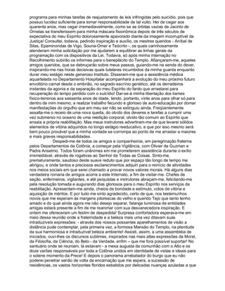 programa para minhas tarefas de reajustamento às leis infringidas pelo suicídio, pois que
possuo lucidez suficiente para tomar responsabilidade de tal vulto. Hei de cegar aos
quarenta anos, mas cegar irremediavelmente, como se as órbitas vazias de Jacinto de
Ornelas se transferissem para minha máscara fisionômica depois de três séculos de
expectativa do meu Espírito dolorosamente apavorado diante da imagem incorruptível da
Justiça! Consultei, todavia, pedindo inspiração e auxílio, os mestres queridos - Aníbal de
Silas, Epaminondas de Vigo, Souria-Omar e Teócrito -, os quais carinhosamente
atenderam minha solicitação por me ajudarem a equilibrar as linhas gerais da
programação com os dispositivos da Lei. Todavia, só após minha internação no
Recolhimento subirão os informes para o beneplácito do Templo. Afiançaram-me, aqueles
amigos queridos, que se debruçarão sobre meus passos, guiando-me na senda do dever,
inspirando-me nas horas decisivas quais tutelares incumbidos da minha guarda enquanto
durar meu estágio neste generoso Instituto. Disseram-me que a assistência médica
aquartelada no Departamento Hospitalar acompanhará a evolução do meu próximo futuro
envoltório carnal desde o embrião, no sagrado escrínio genético, até os derradeiros
instantes da agonia e da separação do meu Espírito do fardo que arrastarei para
recuperação do tempo perdido com o suicídio! Dar-se-á minha libertação dos liames
físico-terrenos aos sessenta anos de idade, tendo, portanto, vinte anos para olhar só para
dentro de mim mesmo, a realizar trabalho fecundo e glorioso de auto-educação por domar
manifestações do orgulho que em meu ser não se extinguiu ainda. Freqüentemente
assalta-me o receio de uma nova queda, do olvido dos deveres e tarefas a cumprir uma
vez submerso no oceano de uma reedição corporal, olvido tão comum ao Espírito que
ensaia a própria reabilitação. Mas meus instrutores advertiram-me de que levarei sólidos
elementos de vitória adquiridos no longo estágio reeducativo, e que por isso mesmo será
bem pouco provável que a minha vontade se corrompa ao ponto de me arrastar a maiores
e mais graves responsabilidades.
              Despedi-me de todos os amigos e companheiros, em peregrinação fraterna
pelos Departamentos da Colônia, a começar pela Vigilância, com Olivier de Guzman e
Padre Anselmo. Todos foram unânimes em me prometerem assistência durante o exílio
irremediável, através de rogativas ao Senhor de Todas as Coisas. Sinto-me,
prematuramente, saudoso deste suave reduto que por espaço tão longo de tempo me
abrigou, e onde tantos e preciosos esclarecimentos adquiri para o reinício de atividades
nos meios sociais em que serei chamado a provar novos valores morais. Há alguns dias
verdadeira romaria de amigos acorre a este Internato, a fim de visitar-me. Chefes de
seção, enfermeiros, vigilantes, e até psiquistas e instrutores abraçam-me, felicitando-me
pela resolução tomada e augurando dias gloriosos para o meu Espírito nos serviços de
reabilitação. Apresentam-me ainda, cheios de bondade e estímulo, votos de vitória e
aquisição de méritos. E por tudo me sinto agradecido, certo de que, nos testemunhos
novos que me esperam às margens pitorescas do velho e querido Tejo que tanto tenho
amado e do qual ainda agora me não desejo separar, falange luminosa de entidades
amigas estará presente a fim de me reanimar com sua desvanecedora inspiração. E
ontem me ofereceram um festim de despedida! Surpresa confortadora esperava-me em
meio dessa reunião onde a fraternidade e a beleza mais uma vez ditavam suas
intraduzíveis expressões: - através dos nossos possantes aparelhamentos de visão a
distância pude contemplar, pela primeira vez, a formosa Mansão do Templo, na plenitude
da sua harmoniosa e intraduzível beleza ambiente! Assisti, assim, a uma assembléia de
iniciados, ouvi-lhes os discursos sublimes, inspirados nas mais altas expressões da Moral,
da Filosofia, da Ciência, do Belo - da Verdade, enfim – que me fora possível suportar! No
santuário onde se reuniam, lá estavam - a mesa augusta da comunhão com o Alto e os
doze varões responsáveis por toda a Colônia unidos em identidade de vistas e ideais para
o solene momento da Prece! E depois o panorama arrebatador do burgo que eu não
poderei penetrar senão de volta da encarnação que me espera, a sucessão de
residências, os vastos horizontes floridos esbatidos por delicadas nuanças azuladas a que
 
