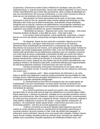 ocupávamos. Chamavam-se estes Carlos e Roberto de Canalejas, eram pai e filho,
respectivamente, e, quando encarnados, haviam sido médicos espanhóis na Terra. Era no
entanto imperfeitamente que a todos eles percebíamos, dado o estado de debilidade em
que nos encontrávamos. Dir-se-ia que sonhávamos, e o que vimos narrando ao leitor só
podia ser por nós entrevisto como durante as oscilações do sonho...
              Não obstante, os hindus aproximaram-se de cada um dos leitos, falaram
docemente a cada um de nós, apuseram sobre nossas cabeças atormentadas as mãos
delicadas e tão níveas que se diriam translúcidas, acomodaram nossas almofadas,
obrigando-nos ao repouso; cobriram-nos paternalmente, aconchegando cobertores aos
nossos corpos enregelados, enquanto murmuravam em tonalidades tão carinhosas e
sugestivas, que pesada sonolência nos venceu imediatamente:
              - Necessitais de repouso... Repousai sem receio, meus amigos... Sois todos
hóspedes de Maria de Nazaré, a doce Mãe de Jesus... Esta casa é dela..."
              E se conosco assim procederam, outros assistentes, certamente, o mesmo
fizeram em torno dos demais componentes da trágica falange recolhida pelo Amor de
Deus!
              Ao despertar, depois de sono profundo e reparador, afigurou-se-me ter
dormido longas horas, e de algum modo senti que o raciocínio se me aclarava,
oferecendo maior possibilidade de entendimento e compreensão das circunstâncias.
Reconhecia-me de posse de mim mesmo, como desoprimido daquele estado mórbido de
pesadelo, que tantas exasperações acarretava. Mas, ai de mim! Semelhante reconforto
mental antes aprofundava do que balsamizava angústias, pois me compelia a examinar
com maior dose de senso e serenidade a profundeza da falta que contra mim mesmo
cometera! Ardente sentimento de desgosto, remorso, temor, desapontamento, coibia-me
apreciar devidamente a melhoria da situação. E incômoda sensação de vergonha
chicoteava-me o pudor, gritando ao meu orgulho que ali me achava indevidamente, sem
quaisquer direitos a me assistirem para tanto, unicamente tolerado pela magnanimidade
de indivíduos altamente caridosos, iluminados pelo vero amor de Deus!
              Dúvidas amaríssimas continuavam remoinhando-me na mente. Não era
possível que eu tivesse morrido. O suicídio absolutamente não me matara! Eu continuava
vivo e bem vivo!...
              Que se passara, pois?... Meus companheiros de enfermaria e, por certo,
todos os demais que integravam o extenso cortejo proveniente das escuridades do Vale,
entregar-se-iam a idênticas elucubrações! Estampavam-se o assombro, o temor e o pesar
inconsolável naqueles semblantes desfigurados.
              E, acompanhando a nova série de amarguras que nos invadia apesar da
hospitalização e do sono reconfortador, as dores físicas oriundas do ferimento que
fizéramos continuavam supliciando nossa sensibilidade, como a lembrarem nosso estado
irremediável de réprobos.
              Eu e Jerônimo gemíamos de quando em quando, sob o imperativo do
ferimento feito no ouvido pela arma de fogo que utilizáramos no momento trágico; Mário
Sobral estorcia-se, o pescoço intumescido, a esbater-se em cacoetes periódicos contra a
asfixia, pois enforcara-se; João d'Azevedo, retendo na mente torturada o envenenamento
do corpo que lá se consumira, sob o segredo do túmulo, chorava de mansinho, exigindo a
visita médica; e Belarmino a esvair-se em sangue, o braço dolorido, entorpecido, já
paralítico - oh! preludiando, desde aquele tempo, o drama físico que seria o seu, em
encarnação posterior - pois fora ao suicídio golpeando os pulsos!
              Todavia o reconforto era sensível. Bastaria observássemos que já não
víamos as cenas mentais de cada um, reproduzindo em figurações assombrosas o
momento supremo, tal como sucedia no Vale, onde não existia outra paisagem. A
enfermaria, muito confortável, dizia de como nos haviam bem instalado. Existiam mesmo
traços de arte e beleza naqueles portais de caixilhos azuis, formados de substâncias
polidas como a porcelana; naqueles reposteiros de rendilhados também azuis, nas
 