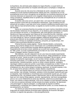 do Espiritismo, tão admirado pelos adeptos da magna filosofia, e a quem tenho os
melhores motivos para atribuir as intuições advindas para a compilação e redação da
presente obra.
         Durante cerca de vinte anos tive a felicidade de sentir a atenção de tão nobre
entidade do mundo espiritual piedosamente voltada para mim, inspirando-me um dia,
aconselhando-me em outro, enxugando-me as lágrimas nos momentos decisivos em que
renúncias dolorosas se impuseram como resgates indispensáveis ao levantamento de
minha consciência, engolfada ainda no opróbrio das conseqüências de um suicídio em
existência pregressa.
         E durante vinte anos convivi, por assim dizer, com esse Irmão venerável cujas
lições povoaram minha alma de consolações e esperanças, cujos conselhos procurei
sempre pôr em prática, e que hoje como nunca, quando a existência já declina para o seu
ocaso, fala-me mais ternamente ainda, no segredo do recinto humílimo onde estas linhas
são escritas!
         Dentre os numerosos Espíritos de suicidas com quem mantive intercâmbio através
das faculdades mediúnicas de que disponho, um se destacou pela assiduidade e simpatia
com que sempre me honrou, e, principalmente, pelo nome glorioso que deixou na
literatura em língua portuguesa, pois tratava-se de romancista fecundo e talentoso, senhor
de cultura tão vasta que até hoje de mim mesma indago a razão por que me distinguiria
com tanta afeição se, obscura, trazendo bagagem intelectual reduzidíssima, somente
possuía para oferecer ao seu peregrino saber, como instrumentação, o coração
respeitoso e a firmeza na aceitação da Doutrina, porquanto, por aquele tempo, nem
mesmo cultura doutrinária eficiente eu possuía!
         Chamar-lhe-emos nestas páginas - Camilo Cândido Botelho, contrariando,
todavia, seus próprios desejos de ser mencionado com a verdadeira identidade. Esse
nobre Espírito, a quem poderosas correntes afetivas espirituais me ligavam,
freqüentemente se tornava visível, satisfeito por se sentir bem querido e aceito. Até o ano
de 1926, porém, só muito superficialmente ouvira falar em seu nome. Não lhe conhecia
sequer a bagagem literária, copiosa e erudita.
         Não obstante, veio ele a descobrir-me em uma mesa de sessão experimental,
realizada na fazenda do Coronel Cristiano José de Souza, antigo presidente do "Centro
Espírita de Lavras", dando-me então a sua primeira mensagem. Daí em diante, ora em
sessões normalmente organizadas, ora em reuniões íntimas, levadas a efeito em
domicílios particulares, ou no silêncio do meu aposento, altas horas da noite, dava-me
apontamentos, noticiário periódico, escrito ou verbal, ensaios literários, verdadeira
reportagem relativa a casos de suicídio e suas tristes conseqüências no Além-Túmulo, na
época verdadeiramente atordoadores para mim. Porém, muito mais freqüentemente,
arrebatavam-me, ele e outros amigos e protetores espirituais, do cárcere corpóreo, a fim
de, por essa forma cômoda e eficiente, ampliar ditados e experiências.
         Então, meu Espírito alçava ao convívio do mundo invisível e as mensagens já não
eram escritas, mas narradas, mostradas, exibidas à minha faculdade mediúnica para que,
ao despertar, maior facilidade eu encontrasse para compreender aquele que, por mercê
inestimável do Céu, me pudesse auxiliar a descrevê-las, pois eu não era escritora para o
fazer por mim mesma! Estas páginas, portanto, rigorosamente, não foram psicografadas,
pois eu via e ouvia nitidamente as cenas aqui descritas, observava as personagens, os
locais, com clareza e certeza absolutas, como se os visitasse e a tudo estivesse presente
e não como se apenas obtivesse notícias através de simples narrativas. Se descreviam
uma personagem ou alguma paisagem, a configuração do exposto se definia
imediatamente, à proporção que a palavra fulgurante de Camilo, ou a onda vibratória do
seu pensamento, as criavam.
         Foi mesmo por essa forma essencialmente poética, maravilhosa, que obtive a
longa série de ensaios literários fornecidos pelos habitantes do Invisível e até agora
mantidos no segredo das gesuetas, e não psicograficamente.
 