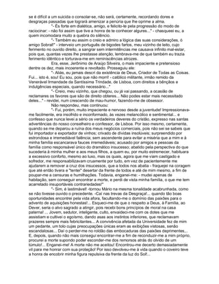 se é difícil a um suicida o consolar-se, não será, certamente, recordando dores e
desgraças passadas que logrará amenizar a penúria que lhe oprime a alma.
               "- És forte em dialética, amigo, e felicito-te pela progressão do modo de
raciocinar: - não foi assim que tive a honra de te conhecer algures..." - chasqueei eu, a
quem incomodara muito a quebra do silêncio.
               "- Também eu assim o creio e admiro a lógica das suas considerações, ó
amigo Sobral!" - interveio um português de bigodes fartos, meu vizinho de leito, cujo
ferimento no ouvido direito, a sangrar sem intermitências me causava infinito mal-estar,
pois que, quantas vezes lhe prestasse atenção, lembrava-me de que também eu trazia
ferimento idêntico e torturava-me em reminiscências atrozes.
               Era, esse, Jerônimo de Araújo Silveira, o mais impaciente e pretensioso
dentre os dez, mais incoerente e revoltado. Prosseguiu ele:
               "- Aliás, eu jamais descri da existência de Deus, Criador de Todas as Coisas.
Fui... isto é, sou! Eu sou, pois que não morri! - católico militante, irmão remido da
Venerável Irmandade da Santíssima Trindade, de Lisboa, com direitos a bênçãos e
indulgências especiais, quando necessário..."
               "- Creio, meu vizinho, que chegou, ou já vai passando, a ocasião de
reclamares os favores que são de direito obteres... Não podes estar mais necessitado
deles..." - revidei, num crescendo de mau-humor, fazendo-me de obsessor.
               Não respondeu, mas continuou:
               "- Fui, porém, muito impaciente e nervoso desde a juventude! Impressionava-
me facilmente, era insofrido e inconformado, às vezes melancólico e sentimental... e
confesso que nunca levei a sério os verdadeiros deveres do cristão, expresso nas santas
advertências do nosso conselheiro e confessor, de Lisboa. Por isso mesmo, certamente,
quando se me deparou a ruína dos meus negócios comerciais, pois não sei se sabeis que
fui importador e exportador de vinhos; crivado de dívidas insolúveis; surpreendido por
estrondosa e irremediável falência; sem ascendente para evitar a miséria que a mim e à
minha família escancarava fauces irremediáveis; acusado por amigos e pessoas da
família como responsável único do dramático insucesso; abatido pela perspectiva do que
sucederia à minha mulher e aos meus filhos, a quem eu, por muito estremecer, habituara
a excessivo conforto, mesmo ao luxo, mas os quais, agora que me viam castigado e
sofredor, me responsabilizavam cruamente por tudo, em vez de pacientemente me
ajudarem a remover a cruz dos insucessos, que a todos nos abatia - fraquejei na coragem
que até então tivera e "tentei" desertar da frente de todos e até de mim mesmo, a fim de
poupar-me a censuras e humilhações. Todavia, enganei-me: - mudei apenas de
habitação, sem conseguir encontrar a morte, e perdi de vista minha família, o que me tem
acarretado insuportáveis contrariedades!"
               "- Sim, é lastimável! -tornou Mário na mesma tonalidade acabrunhada, como
se não tivesse ouvido o precedente. -Caí nas trevas da Desgraça!... quando tão boas
oportunidades encontrei pela vida afora, facultando-me o domínio das paixões para o
advento de aquisições honestas!... Esqueci-me de que o respeito a Deus, à Família, ao
Dever, seria o alvo sagrado a atingir, pois recebi bons princípios de moral na casa
paterna! ... Jovem, sedutor, inteligente, culto, envaideci-me com os dotes que me
assistiam e cultivei o egoísmo, dando asas aos instintos inferiores, que reclamavam
prazeres sempre mais febricitantes... A convivência afetada da Universidade fez de mim
um pedante, um tolo cujas preocupações únicas eram as exibições vistosas, senão
escandalosas... Daí o perder-me no roldão das embocaduras das paixões deprimentes,..
E, depois, quando não mais consegui encontrar-me a fim de reconduzir-me a mim próprio,
procurei a morte supondo poder esconder-me dos remorsos atrás do olvido de um
túmulo!... Enganei-me! A morte não me aceitou! Encontrou-me decerto demasiadamente
vil para me honrar com sua proteção! Por isso devolveu-me à vida quando o coveiro teve
a honra de encobrir minha figura repulsiva da frente da luz do Sol!...
 