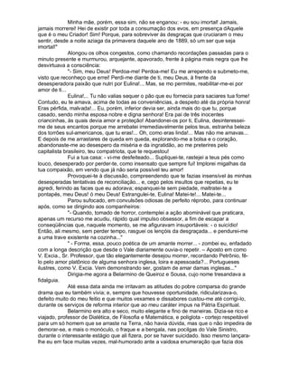Minha mãe, porém, essa sim, não se enganou: - eu sou imortal! Jamais,
jamais morrerei! Hei de existir por toda a consumação dos evos, em presença dAquele
que é o meu Criador! Sim! Porque, para sobreviver às desgraças que cruciaram o meu
sentir, desde a noite aziaga da primavera daquele ano de 1889, só um ser que seja
imortal!"
              Alongou os olhos congestos, como chamando recordações passadas para o
minuto presente e murmurou, arquejante, apavorado, frente à página mais negra que lhe
desvirtuava a consciência:
              "- Sim, meu Deus! Perdoa-me! Perdoa-me! Eu me arrependo e submeto-me,
visto que reconheço que errei! Perdi-me diante de ti, meu Deus, à frente da
desesperadora paixão que nutri por Eulina!... Mas, se mo permites, reabilitar-me-ei por
amor de ti...
              Eulina!,.. Tu não valias sequer o pão que eu fornecia para saciares tua fome!
Contudo, eu te amava, acima de todas as conveniências, a despeito até da própria honra!
Eras pérfida, malvada!... Eu, porém, inferior devia ser, ainda mais do que tu, porque
casado, sendo minha esposa nobre e digna senhora! Era pai de três inocentes
criancinhas, às quais devia amor e proteção! Abandonei-os por ti, Eulina, desinteressei-
me de seus encantos porque me arrebatei irremediavelmente pelos teus, estranha beleza
dos torrões sul-americanos, que tu eras!... Oh, como eras linda!... Mas não me amavas...
E depois de me arrastares de queda em queda, explorando-me a bolsa e o coração,
abandonaste-me ao desespero da miséria e da ingratidão, ao me preterires pelo
capitalista brasileiro, teu compatriota, que te requestou!
              Fui a tua casa: - vi-me desfeiteado... Supliquei-te, rastejei a teus pés como
louco, desesperado por perder-te, como insensato que sempre fui! Implorei migalhas da
tua compaixão, em vendo que já não seria possível teu amor!
              Provoquei-te à discussão, compreendendo que te fazias insensível às minhas
desesperadas tentativas de reconciliação... e, cego pelos insultos que repetias, eu te
agredi, ferindo as faces que eu adorava; espanquei-te sem piedade, maltratei-te a
pontapés, meu Deus! ó meu Deus! Estrangulei-te, Eulina! Matei-te!... Matei-te...
              Parou sufocado, em convulsões odiosas de perfeito réprobo, para continuar
após, como se dirigindo aos companheiros:
              "- Quando, tomado de horror, contemplei a ação abominável que praticara,
apenas um recurso me acudiu, rápido qual impulso obsessor, a fim de escapar a
conseqüências que, naquele momento, se me afiguravam insuportáveis: - o suicídio!
Então, ali mesmo, sem perder tempo, rasguei os lençóis da desgraçada... e pendurei-me
a uma trave existente na cozinha..."
              " - Forma, essa, pouco poética de um amante morrer... - zombei eu, enfadado
com a longa descrição que desde o Vale diariamente ouvia-o repetir. – Aposto em como
V. Excia., Sr. Professor, que tão elegantemente desejou morrer, recordando Petrônio, fê-
lo pelo amor platônico de alguma senhora inglesa, loira e apessoada?... Portugueses
ilustres, como V. Excia. Vem demonstrando ser, gostam de amar damas inglesas..."
              Dirigia-me agora a Belarmino de Queiroz e Sousa, cujo nome tresandava a
fidalguia.
              Até essa data ainda me irritavam as atitudes do pobre comparsa do grande
drama que eu também vivia; e, sempre que houvesse oportunidade, ridicularizava-o,
defeito muito do meu feitio e que muitos vexames e dissabores custou-me até corrigi-lo,
durante os serviços de reforma interior que ao meu caráter impus na Pátria Espiritual.
              Belarmino era alto e seco, muito elegante e fino de maneiras. Dizia-se rico e
viajado, professor de Dialética, de Filosofia e Matemática, e poliglota - cortejo respeitável
para um só homem que se arraste na Terra, não havia dúvida, mas que o não impedira de
demorar-se, e mais o monóculo, o fraque e a bengala, nas pocilgas do Vale Sinistro,
durante o interessante estágio que ali fizera, por se haver suicidado. Isso mesmo lançara-
lhe eu em face muitas vezes, mal-humorado ante a vaidosa enumeração que fazia dos
 