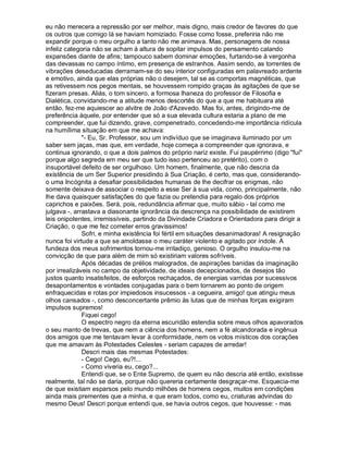 eu não merecera a repressão por ser melhor, mais digno, mais credor de favores do que
os outros que comigo lá se haviam homiziado. Fosse como fosse, preferiria não me
expandir porque o meu orgulho a tanto não me animava. Mas, personagens de nossa
infeliz categoria não se acham à altura de sopitar impulsos do pensamento calando
expansões diante de afins; tampouco sabem dominar emoções, furtando-se à vergonha
das devassas no campo íntimo, em presença de estranhos. Assim sendo, as torrentes de
vibrações deseducadas derramam-se do seu interior configuradas em palavreado ardente
e emotivo, ainda que elas próprias não o desejem, tal se as comportas magnéticas, que
as retivessem nos pegos mentais, se houvessem rompido graças às agitações de que se
fizeram presas. Aliás, o tom sincero, a formosa lhaneza do professor de Filosofia e
Dialética, convidando-me a atitude menos descortês do que a que me habituara até
então, fez-me aquiescer ao alvitre de João d'Azevedo. Mas foi, antes, dirigindo-me de
preferência àquele, por entender que só a sua elevada cultura estaria a plano de me
compreender, que fui dizendo, grave, compenetrado, concedendo-me importância ridícula
na humílima situação em que me achava:
              "- Eu, Sr. Professor, sou um indivíduo que se imaginava iluminado por um
saber sem jaças, mas que, em verdade, hoje começa a compreender que ignorava, e
continua ignorando, o que a dois palmos do próprio nariz existe. Fui paupérrimo (digo "fui"
porque algo segreda em meu ser que tudo isso pertenceu ao pretérito), com o
insuportável defeito de ser orgulhoso. Um homem, finalmente, que não descria da
existência de um Ser Superior presidindo à Sua Criação, é certo, mas que, considerando-
o uma Incógnita a desafiar possibilidades humanas de lhe decifrar os enigmas, não
somente deixava de associar o respeito a esse Ser à sua vida, como, principalmente, não
lhe dava quaisquer satisfações do que fazia ou pretendia para regalo dos próprios
caprichos e paixões. Será, pois, redundância afirmar que, muito sábio - tal como me
julgava -, arrastava a diasonante ignorância da descrença na possibilidade de existirem
leis onipotentes, irremissíveis, partindo da Divindade Criadora e Orientadora para dirigir a
Criação, o que me fez cometer erros gravissimos!
              Sofri, e minha existência foi fértil em situações desanimadoras! A resignação
nunca foi virtude a que se amoldasse o meu caráter violento e agitado por índole. A
fundeza dos meus sofrimentos tornou-me irritadiço, genioso. O orgulho insulou-me na
convicção de que para além de mim só existiriam valores sofríveis.
              Após décadas de prélios malogrados, de aspirações banidas da imaginação
por irrealizáveis no campo da objetividade, de ideais decepcionados, de desejos tão
justos quanto insatisfeitos, de esforços rechaçados, de energias varridas por sucessivos
desapontamentos e vontades conjugadas para o bem tornarem ao ponto de origem
enfraquecidas e rotas por impiedosos insucessos - a cegueira, amigo! que atingiu meus
olhos cansados -, como desconcertante prêmio às lutas que de minhas forças exigiram
impulsos supremos!
              Fiquei cego!
              O espectro negro da eterna escuridão estendia sobre meus olhos apavorados
o seu manto de trevas, que nem a ciência dos homens, nem a fé alcandorada e ingênua
dos amigos que me tentavam levar à conformidade, nem os votos místicos dos corações
que me amavam às Potestades Celestes - seriam capazes de arredar!
              Descri mais das mesmas Potestades:
              - Cego! Cego, eu?!...
              - Como viveria eu, cego?...
              Entendi que, se o Ente Supremo, de quem eu não descria até então, existisse
realmente, tal não se daria, porque não quereria certamente desgraçar-me. Esquecia-me
de que existiam esparsos pelo mundo milhões de homens cegos, muitos em condições
ainda mais prementes que a minha, e que eram todos, como eu, criaturas advindas do
mesmo Deus! Descri porque entendi que, se havia outros cegos, que houvesse: - mas
 