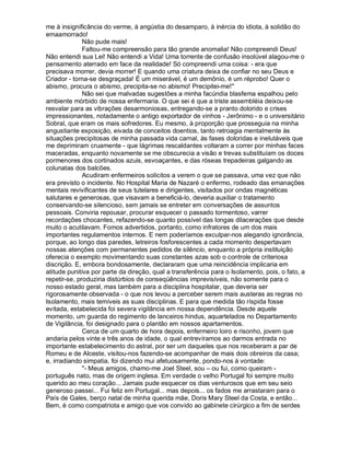 me à insignificância do verme, à angústia do desamparo, à inércia do idiota, à solidão do
emaamorrado!
              Não pude mais!
              Faltou-me compreensão para tão grande anomalia! Não compreendi Deus!
Não entendi sua Lei! Não entendi a Vida! Uma torrente de confusão insolúvel alagou-me o
pensamento aterrado em face da realidade! Só compreendi uma coisa: - era que
precisava morrer, devia morrer! E quando uma criatura deixa de confiar no seu Deus e
Criador - torna-se desgraçada! É um miserável, é um demônio, é um réprobo! Quer o
abismo, procura o abismo, precipita-se no abismo! Precipitei-me!"
              Não sei que malvadas sugestões a minha facúndia blasfema espalhou pelo
ambiente mórbido de nossa enfermaria. O que sei é que a triste assembléia deixou-se
resvalar para as vibrações desarmoniosas, entregando-se a pranto dolorido e crises
impressionantes, notadamente o antigo exportador de vinhos - Jerônimo - e o universitário
Sobral, que eram os mais sofredores. Eu mesmo, à proporção que prosseguia na minha
angustiante exposição, eivada de conceitos doentios, tanto retroagia mentalmente às
situações precipitosas de minha passada vida carnal, às fases doloridas e inelutáveis que
me deprimiram cruamente - que lágrimas rescaldantes voltaram a correr por minhas faces
maceradas, enquanto novamente se me obscurecia a visão e trevas substituíam os doces
pormenores dos cortinados azuis, esvoaçantes, e das róseas trepadeiras galgando as
colunatas dos balcões.
              Acudiram enfermeiros solícitos a verem o que se passava, uma vez que não
era previsto o incidente. No Hospital Maria de Nazaré o enfermo, rodeado das emanações
mentais revivificantes de seus tutelares e dirigentes, visitados por ondas magnéticas
salutares e generosas, que visavam a beneficiá-lo, deveria auxiliar o tratamento
conservando-se silencioso, sem jamais se entreter em conversações de assuntos
pessoais. Conviria repousar, procurar esquecer o passado tormentoso, varrer
recordações chocantes, refazendo-se quanto possível das longas dilacerações que desde
muito o acutilavam. Fomos advertidos, portanto, como infratores de um dos mais
importantes regulamentos internos. E nem poderíamos exculpar-nos alegando ignorância,
porque, ao longo das paredes, letreiros fosforescentes a cada momento despertavam
nossas atenções com permanentes pedidos de silêncio, enquanto a própria instituição
oferecia o exemplo movimentando suas constantes azas sob o controle de criteriosa
discrição. E, embora bondosamente, declararam que uma reincidência implicaria em
atitude punitiva por parte da direção, qual a transferência para o Isolamento, pois, o fato, a
repetir-se, produziria distúrbios de conseqüências imprevisíveis, não somente para o
nosso estado geral, mas também para a disciplina hospitalar, que deveria ser
rigorosamente observada - o que nos levou a perceber serem mais austeras as regras no
Isolamento, mais temíveis as suas disciplinas. E para que medida tão ríspida fosse
evitada, estabelecida foi severa vigilância em nossa dependência. Desde aquele
momento, um guarda do regimento de lanceiros hindus, aquartelados no Departamento
de Vigilância, foi designado para o plantão em nossos apartamentos.
              Cerca de um quarto de hora depois, enfermeiro loiro e risonho, jovem que
andaria pelos vinte e três anos de idade, o qual entrevíramos ao darmos entrada no
importante estabelecimento do astral, por ser um daqueles que nos receberam a par de
Romeu e de Alceste, visitou-nos fazendo-se acompanhar de mais dois obreiros da casa;
e, irradiando simpatia, foi dizendo mui afetuosamente, pondo-nos à vontade:
              "- Meus amigos, chamo-me Joel Steel, sou – ou fui, como queiram -
português nato, mas de origem inglesa. Em verdade o velho Portugal foi sempre muito
querido ao meu coração... Jamais pude esquecer os dias venturosos que em seu seio
generoso passei... Fui feliz em Portugal... mas depois... os fados me arrastaram para o
País de Gales, berço natal de minha querida mãe, Doris Mary Steel da Costa, e então...
Bem, é como compatriota e amigo que vos convido ao gabinete cirúrgico a fim de serdes
 