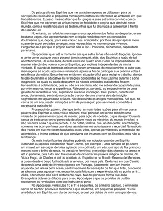 Da psicografia os Espíritos que me assistiam apenas se utilizavam para os
serviços de receituário e pequenas mensagens instrutivas referentes ao ambiente em que
trabalhávamos. E posso mesmo dizer que foi graças a esse estranho convívio com os
Espíritos que me advieram as únicas horas de felicidade e alegria que desfrutei neste
mundo, como a resistência para os testemunhos que fui chamada a apresentar à frente
da Grande Lei!
        No entanto, as referidas mensagens e os apontamentos feitos ao despertar, eram
bastante vagos, não apresentando nem a feição romântica nem as conclusões
doutrinárias que, depois, para eles criou o seu compilador, por lhes desejar aplicar meio
suave de expor verdades amargas, mas necessárias no momento que vivemos.
Perguntar-se-á por que o próprio Camilo não o fez... Pois teria, certamente, capacidade
para tanto.
        Responderei que, até o momento em que estas linhas vão sendo traçadas, ignoro-
o tanto como qualquer outra pessoa! jamais perquiri, aliás, dos Espíritos a razão de tal
acontecimento. De outro lado, durante cerca de quatro anos vi-me na impossibilidade de
manter intercâmbio normal com os Espíritos, por motivos independentes de minha
vontade. E quando as barreiras existentes foram arredadas do meu caminho, o autor das
mensagens só acudiu aos meus reiterados apelos a fim de participar sua próxima volta à
existência planetária. Encontrei-me então em situação difícil para redigir o trabalho, dando
feição doutrinária e educativa às revelações concedidas ao meu Espírito durante o sono
magnético, as quais eu sabia desejarem as nobres entidades assistentes fossem
transmitidas à coletividade, pois eu não era escritora, não me sobrando capacidade para,
por mim mesma, tentar a experiência. Releguei-os, portanto, ao esquecimento de uma
gaveta de secretária e orei, suplicando auxilio e inspiração. Orei, porém, durante oito
anos, diariamente, sentindo no coração o ardor de uma chama viva de intuição
segredando-me aguardasse o futuro, não destruindo os antigos manuscritos. Até que, há
cerca de um ano, recebi instruções a fim de prosseguir, pois ser-me-ia concedida a
necessária assistência!
        Prosseguindo, porém, direi que tenho as mais fortes razões para afirmar que a
palavra dos Espíritos é cena viva e criadora, real, perfeita! em sendo também uma
vibração do pensamento capaz de manter, pela ação da vontade, o que desejar! Durante
cerca de trinta anos tenho penetrado de algum modo os mistérios do mundo invisível, e
não foi outra coisa o que lá percebi. É de notar, todavia, que, ao despertar, a lembrança
somente me acompanhava quando os assistentes me autorizavam a recordar! Na maioria
das vezes em que me foram facultados estes vôos, apenas permaneceu a impressão do
acontecido, a íntima certeza de que convivera por instantes com os Espíritos, mas não a
lembrança.
        Os mais insignificantes detalhes poderão ser notados quando um Espírito
iluminado ou apenas esclarecido "falar", como, por exemplo - uma camada de pó sobre
um móvel; um esvoaçar de brisa agitando um cortinado; um véu, um laço de fita gracioso,
mesmo com o brilho da seda, no vestuário feminino; o estrelejar das chamas na lareira e
até o perfume, pois tudo isso tive ocasião de observar na palavra mágica de Camilo, de
Victor Hugo, de Charles e até do apóstolo do Espiritismo no Brasil - Bezerra de Menezes,
a quem desde o berço fui habituada a venerar, por meus pais. Certa vez em que Camilo
descrevia uma tarde de inverno rigoroso em Portugal, juntamente com um interior
aquecido por lareira bem acesa, senti invadir-me tal sensação de frio que tiritei, buscando
as chamas para aquecer-me, enquanto, satisfeito com a experiência, ele se punha a rir...
Aliás, o fenômeno não será certamente novo. Não foi por outra forma que João
Evangelista obteve os ditados para o seu Apocalipse e que os profetas da Judéia
receberam as revelações com que instruíam o povo.
        No Apocalipse, versículos 10 e 11 e seguintes, do primeiro capítulo, o eminente
servo do Senhor, positiva o fenômeno a que aludimos, em pequenas palavras: "Eu fui
arrebatado em Espírito, um dia de domingo, e ouvi por detrás de mim uma grande voz
 