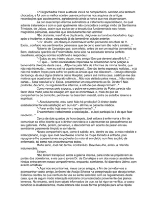 Envergonhados frente à atitude incivil do companheiro, sentimo-nos também
chocados, e foi com o melhor sorriso que encontramos nos arquivos de antigas
recordações que aquiescemos, agradecendo ainda a honra que nos dispensavam.
              Já por esse tempo éramos submetidos a tratamento especializado, do qual
adiante trataremos e com o qual igualmente não concordara o antigo irmão da Santíssima
Trindade, de Lisboa, assim que soube ser a terapêutica fundamentada nas fontes
magnético-psíquicas, assuntos que absolutamente não admitia!
              Não obstante, insofrido e displicente, dirigiu-se ao bondoso facultativo, logo
após o incidente, e disse, esquecido já da lamentável atitude anterior:
              "- Sr. doutor, um obséquio inestimável venho pensando em obter de V.
Excia., confiado nos sentimentos generosos que de certo exornam tão nobre caráter..."
              Roberto de Canalejas que, com efeito, antes de ser um espírito convertido ao
Bem, dedicado operário da Fraternidade, teria sido na sociedade terrena perfeito
cavalheiro, esboçou sorriso indefinível e respondeu:
              "- Estou ao seu inteiro dispor, meu amigo! Em que deverei atendê-lo?..."
              "- É que... Tenho necessidade imperiosa de encaminhar certa petição à
benemérita diretoria desta casa... Aflijo-me pela falta de informes de minha família, que
não vejo há muito... nem eu sei há quanto tempo!... Em vão tenho esperado notícias... e já
não me restam forças para sofrer no peito as ânsias que me dilaceram... Desejo obtenção
de licença, da mui digna diretoria deste Hospital, para ir até minha casa, certificar-me dos
motivos que ocasionam tão ingrato silêncio... Não sou visitado pelos meus... Não recebo
cartas... Será possível a V. Excia. encaminhar um requerimento ao Sr. Diretor? Não
proibirão, de certo, os regulamentos internos, a atitude que desejo tomar?..."
              Como vemos pelo exposto, o pobre ex-comerciante do Porto parecia não
fazer idéia muito justa da situação em que se encontrava, e, mais do que os
companheiros de domicílio, perdia-se na desordem mental, entre os estados terreno e
espiritual.
              "- Absolutamente, meu caro! Não há proibição! O diretor deste
estabelecimento terá satisfação em ouvi-lo!" - afirmou o paciente médico.
              "- Farei então hoje mesmo o requerimento?..."
              Encaminharei verbalmente a solicitação... e Joel participá-lo-á do que ficar
resolvido..."
              Cerca de dois quartos de hora depois, Joel voltava à enfermaria a fim de
comunicar ao aflito doente que o diretor convidava-o a apresentar-se pessoalmente ao
seu gabinete. Vinha, porém, pensativo, e descobrimos um acento de pesar em seu
semblante geralmente límpido e sorridente.
              Nosso companheiro que, como é sabido, era, dentre os dez, o mais rebelde e
indisciplinado, exigiu que Joel devolvesse o terno de roupa tomado à entrada, pois
repugnava-lhe apresentar-se ao gabinete do maioral envolvido num feio sudário de
enfermaria, tal como nos encontrávamos todos.
              Muito sério, Joel não tentou contrariá-lo. Devolveu-lhe, antes, a referida
indumentária.
              Saíram.
              Não teriam transposto ainda a galeria imensa, para onde se projetavam as
portas dos dormitórios, e eis que o jovem Dr. de Canalejas e um dos nossos assistentes
hindus entraram em nosso compartimento, enquanto, sorridente, foi dizendo o último, com
acento amistoso:
              "- Aqui nos encontramos, meus caros amigos, a fim de convidar-vos a
acompanhar vosso amigo Jerônimo de Araújo Silveira na peregrinação que deseja tentar.
Estamos cientes de que nenhum de vós se sente satisfeito com os regulamentos desta
casa, que de algum modo intercepta noticiário circunstanciado proveniente dos planos
terrenos. No entanto, será bom sejais informados de que, se tal rigor se verifica, a vosso
benefício o estabelecemos, muito embora não exista formal proibição para uma rápida
 
