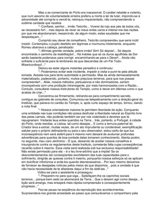 Mas o ex-comerciante do Porto era inacessível. O caráter rebelde e violento,
que num assomo de voluntariedade sinistra preferiu a morte a ter de lutar, impondo-se à
adversidade até corrigi-la e vencê-la, retorquiu impacientado, não compreendendo a
sublime caridade que recebia:
              "- Confiarei, senhor... irmão Teócrito... Viverei de rojo aos pés de todos vós,
se necessário for!... mas depois de rever os meus entes caros e inteirar-me das razões
por que me abandonaram, ressarcindo, de algum modo, estas saudades que me
despedaçam..."
              Cumprido seu dever de conselheiro, Teócrito compreendeu que seria inútil
insistir. Contemplou o pupilo desfeito em lágrimas e murmurou tristemente, enquanto
Romeu abanava a cabeça, penalizado:
              "- Afirmas grande verdade, pobre irmão! Sim! Só depois!... Só depois
encontrarás o caminho da reabilitação!... Há índoles que só os duros aguilhões da Dor
serão bastante poderosos para corrigir, encaminhando-as para o Dever!... Ainda não
sofreste o suficiente para te lembrares de que descendes de um Pai Todo-
Misericordioso!..."
              Deixou-se estar alguns instantes pensativo e continuou:
              "- Poderíamos evitar este incidente, impedir a visita e punir-te pela atitude
tomada. Assiste-nos para tanto autoridade e permissão. Mas és ainda demasiadamente
materializado, padecendo, portanto, muitos prejuízos terrenos, para que nos possas
compreender!... Aliás, nossos métodos, persuasivos e não dominadores, seriam
incompatíveis com uma proibição intransigente, por mais harmonizados com a Razão...
Contudo, consultarei nossos Instrutores do Templo, como é dever em dilemas como o que
acabas de criar..."
              Concentrou-se firmemente, retirando-se para compartimento secreto,
contíguo ao gabinete de consultas. Comunicou-se telepaticamente com a direção-geral do
Instituto, que pairava no cantão do Templo, e, após curto espaço de tempo, tornou, dando
a nota final:
              "- Nossos orientadores maiores te permitem liberdade de ação. Conquanto
uma entidade nas tuas condições não possa desfrutar a liberdade natural ao Espírito livre
das peias carnais, não poderás também ser por nós violentado a deveres que te
repugnariam. Visitarás teus entes queridos na Terra... Irás, portanto, a Portugal, à cidade
do Porto, onde residias, a Lisboa, tal como desejas... E como a ternura paternal do
Criador leva a extrair, muitas vezes, de um ato imprudente ou condenável, exemplificação
salutar para o próprio delinqüente ou para o seu observador, estou certo de que tua
inconseqüência nem será estéril para ti mesmo nem deixará de avolumar profundas
advertências para quantos de boa-vontade delas tomarem conhecimento. Atenta porém,
no seguinte, meu caro Jerônimo: - É que, deixando de aceitar nossos conselhos e
insurgindo-te contra os regulamentos deste Instituto, cometerás falta cujas conseqüências
recairão sobre ti mesmo. Essa visita será realizada sob tua exclusiva responsabilidade!
Não existe permissão para ela: - é o teu livre-arbítrio que a impõe! Se os
descontentamentos daí conseqüentes exorbitarem das tuas capacidades para o
sofrimento, dirigirás as queixas contra ti mesmo, porquanto nossos esforços só se aplicam
em dulcificar infortúnios e evitá-los quando desnecessários... Por isso mesmo deixamos
de fornecer as desejadas notícias pelos meios de que dispomos... pois a verdade é que
não havia necessidade de te afastares daqui a fim de obtê-las..."
              Voltou-se para o assistente e prosseguiu:
              "- Preparem-no para que siga... Satisfaçam-lhe os caprichos sociais
terrenos... porque bem cedo se aborrecerá da Terra... Que o deixem agir como deseja... A
lição será amarga, mas ensejará mais rápida compreensão e conseqüentemente
progresso..."
              Fez-se pausa na seqüência da reprodução dos acontecimentos.
Surpreendera-nos grande ansiedade ao passo que censurávamos o companheiro pela
 