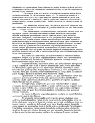 displicência com que se portara. Concordáramos em atribuir à má educação de Jerônimo
o desrespeito manifesto aos regulamentos da nobre instituição, no que fomos aparteados
pelos servidores presentes:
               "- Certamente, a boa educação social auxilia grandemente a adaptação aos
ambientes espirituais. Ela não representa, porém, tudo. Os sentimentos depurados, o
estado mental harmonizado a princípios elevados, as boas qualidades de caráter e de
coração, produzindo a "boa educação" moral, é que formam o elemento primordial para
uma prometedora situação no além-túmulo... desde que um suicídio não venha anular tal
possibilidade..."
               "- Não poderiam os diretores desta casa fornecer as notícias solicitadas, sem
que o enfermo se arriscasse a uma viagem de gravosas conseqüências para o seu estado
geral?. .." - inquiri, curioso.
               "- Sim, se tais notícias concorressem para o bem-estar do paciente. Aliás, em
regra geral, convém a entidades nas vossas condições absterem-se de quaisquer
choques ou emoções que alimentem o estado de excitação em que se encontrem...
Notícias da Terra jamais confortarão algum de nós, que pertencemos à Espiritualidade!
No presente caso torna-se evidente o desejo da administração da casa de encobrir ao
pobre enfermo algo que o ferirá profundamente, sem necessidade. Se se submetesse de
boa-vontade aos regulamentos protetores, a realidade que presenciará dentro em pouco
viria ao tempo em que estivesse suficientemente preparado para enfrentá-la, o que
evitaria choques grandemente dolorosos. Insubordinando-se, porém, coloca-se em
situação melindrosa, razão por que foi ele entregue às próprias inconseqüências, as quais
farão com violência, em torno dele, o trabalho educativo que seus conselheiros efetuariam
suave e amorosamente..."
               Eis, porém, que voltávamos a observar movimentação na luminosidade do
receptor de imagens. E o que então se passou exorbitou tanto de nossa expectativa que
passamos a sofrer com o desventurado Jerônimo os dramáticos sucessos com sua
família desenrolados depois de sua morte.
               O assistente Romeu providenciou ordens para o Departamento de Vigilância,
ao qual se achavam afetos todos os serviços exteriores da Colônia. Olivier de Guzman,
seu diretor zeloso, apelou para a Seção das Relações Externas, no sentido de serem
fornecidos dois guias vigilantes, de competência comprovada, a fim de acompanharem o
visitante à Terra, pois não seria admissível abandonar-se aos perigos de tal excursão um
pupilo da Legião dos Servos de Maria, ainda inexperiente e fraco.
               Apresentaram-se - Ramiro de Guzman -, no qual reconhecemos o chefe das
expedições que visitavam o Vale Sinistro, sob cuja responsabilidade de lá também
saíramos; e outro cujo nome ignorávamos, ambos igualmente envergando a já popular
indumentária de iniciados orientais.
               Começávamos a compreender que, nesse Instituto modelar, os postos
avançados, de mais grave responsabilidade; as tarefas melindrosas, que exigissem maior
soma de energia, vontade, saber e virtudes, achavam-se a cargo dessas personagens
atraentes e belas, em quem descortinamos, desde os primeiros dias, altas qualidades
morais e intelectuais.
               As ordens de Olivier foi preparada expedição condigna, em a qual não faltou
nem mesmo a guarda de milicianos.
               No entretanto, transformação sensível operara-se nas atitudes do pobre
Jerônimo. A auto-obsessão da visita à família, conturbando-lhe as faculdades, tornava-o
alheio a tudo que o rodeava, reintegrando-o mais do que nunca à condição que fora a sua
quando homem: - burguês rico de Portugal, comerciante de vinhos, zeloso da opinião
social, escravo dos preconceitos, chefe de família amoroso e extremado. Víamo-lo agora
trajando boa sobrecasaca, vistosa gravata, bengala de castão dourado e sobraçando
ramalhete de rosas para oferecer à esposa, pois tudo isso exigira da paciente vigilância
de Joel, a quem haviam recomendado satisfazer-lhe os desejos. E nossos mentores,
 