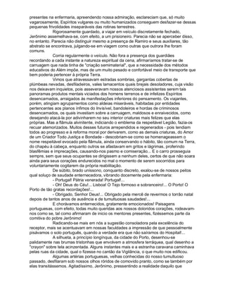 presentes na enfermaria, apreendendo nossa admiração, esclareciam que, só muito
vagarosamente, Espíritos vulgares ou muito humanizados conseguem desfazer-se dessas
pequenas frivolidades inseparáveis das rotinas terrestres.
             Rigorosamente guardado, a viajar em veículo discretamente fechado,
Jerônimo assemelhava-se, com efeito, a um prisioneiro. Parecia não se aperceber disso,
no entanto. Parecia não distinguir mesmo a presença de Ramiro e seus auxiliares, tão
abstrato se encontrava, julgando-se em viagem como outras que outrora lhe foram
comuns.
             Corria regularmente o veículo. Não fora a presença dos guardiães
recordando a cada instante a natureza espiritual da cena, afirmaríamos tratar-se de
carruagem que nada tinha de "criação semimaterial", que a necessidade dos métodos
educativos do Além impõe, mas de um muito pesado e confortável meio de transporte que
bem poderia pertencer à própria Terra.
             Vimos que atravessavam estradas sombrias, gargantas cobertas de
plúmbeas nevadas, desfiladeiros, vales lamacentos quais brejais desoladores, cuja visão
nos deixavam inquietos, pois asseveravam nossos atenciosos assistentes serem tais
panoramas produtos mentais viciados dos homens terrenos e de infelizes Espíritos
desencarnados, arraigados às manifestações inferiores do pensamento. Os viajantes,
porém, atingiam agrupamentos como aldeias miseráveis, habitadas por entidades
pertencentes aos planos ínfimos do Invisível, bandoleiros e hordas de criminosos
desencarnados, os quais investiam sobre a carruagem, maldosos e enraivecidos, como
desejando atacá-la por adivinharem no seu interior criaturas mais felizes que elas
próprias. Mas a flâmula alvinitente, indiciando o emblema da respeitável Legião, fazia-os
recuar atemorizados. Muitos desses futuros arrependidos e regenerados - pois tendiam
todos ao progresso e à reforma moral por derivarem, como as demais criaturas, do Amor
de um Criador Todo Justiça e Bondade - descobriam-se como se homenageassem o
nome respeitável evocado pela flâmula, ainda conservando o hábito, tão comum na Terra,
do chapéu à cabeça, enquanto outros se afastavam em gritos e lágrimas, proferindo
blasfêmias e imprecações, causando-nos pasmo e comiseração... E o carro prosseguia
sempre, sem que seus ocupantes se dirigissem a nenhum deles, certos de que não soara
ainda para seus corações endurecidos no mal o momento de serem socorridos para
voluntariamente cogitarem da própria reabilitação.
             De súbito, brado uníssono, conquanto discreto, exalou-se de nossos peitos
qual soluço de saudade enternecedora, vibrando docemente pela enfermaria:
             - Portugal! Pátria venerada! Portugal!...
             - Oh! Deus do Céu!... Lisboa! O Tejo formoso e sobranceiro!... O Porto! O
Porto de tão gratas recordações!...
             - Obrigado, Senhor Deus!... Obrigado pela mercê de revermos o torrão natal
depois de tantos anos de ausência e de tumultuosas saudades!...
             E chorávamos enternecidos, gratamente emocionados! Paisagens
portuguesas, com efeito, todas muito queridas aos nossos doloridos corações, rodeavam-
nos como se, tal como afirmaram de inicio os mentores presentes, fizéssemos parte da
comitiva do pobre Jerônimo!
             Radicando-se mais em nós a sugestão consoladora pela excelência do
receptor, mais se acentuavam em nossas faculdades a impressão de que pessoalmente
pisávamos o solo português, quando a verdade era que não saíramos do Hospital!...
             A silhueta, a princípio longínqua, da cidade do Porto, desenhou-se
palidamente nas brumas tristonhas que envolvem a atmosfera terráquea, qual desenho a
"crayon" sobre tela acinzentada. Alguns instantes mais e a estranha caravana caminhava
pelas ruas da cidade, qual o fizesse no cantão da Vigilância, o que muito nos edificou.
             Algumas artérias portuguesas, velhas conhecidas do nosso tumultuoso
passado, desfilaram sob nossos olhos róridos de comovido pranto, como se também por
elas transitássemos. Agitadíssimo, Jerônimo, pressentindo a realidade daquilo que
 