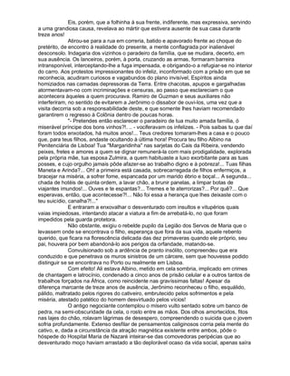 Eis, porém, que a folhinha à sua frente, indiferente, mas expressiva, servindo
a uma grandiosa causa, revelava ao mártir que estivera ausente de sua casa durante
treze anos!
              Atirou-se para a rua em correria, batido e apavorado frente ao choque do
pretérito, de encontro à realidade do presente, a mente conflagrada por inalienável
desconsolo. Indagaria dos vizinhos o paradeiro da família, que se mudara, decerto, em
sua ausência. Os lanceiros, porém, à porta, cruzando as armas, formaram barreira
intransponível, interceptando-lhe a fuga impensada, e obrigando-o a refugiar-se no interior
do carro. Aos protestos impressionantes do infeliz, inconformado com a prisão em que se
reconhecia, acudiram curiosos e vagabundos do plano invisível, Espíritos ainda
homiziados nas camadas depressoras da Terra. Entre chacotas, apupos e gargalhadas
atormentavam-no com incriminações e censuras, ao passo que esclareciam o que
acontecera àqueles a quem procurava. Ramiro de Guzman e seus auxiliares não
interferiram, no sentido de evitarem a Jerônimo o dissabor de ouvi-los, uma vez que a
visita decorria sob a responsabilidade deste, e que somente lhes haviam recomendado
garantirem o regresso à Colônia dentro de poucas horas.
              "- Pretendes então esclarecer o paradeiro de tua muito amada família, ó
miserável príncipe dos bons vinhos?!. .. - vociferavam os infelizes. - Pois saibas tu que daí
foram todos enxotados, há muitos anos!... Teus credores tomaram-lhes a casa e o pouco
que, para teus filhos, andaste ocultando à última hora! Procura teu filho Albino na
Penitenciária de Lisboa! Tua "Margaridinha" nas sarjetas do Cais da Ribeira, vendendo
peixes, fretes e amores a quem se dignar remunerá-la com mais prodigalidade, explorada
pela própria mãe, tua esposa Zulmira, a quem habituaste a luxo exorbitante para as tuas
posses, e cujo orgulho jamais pôde afazer-se ao trabalho digno e à pobreza!... Tuas filhas
Maneta e Arinda?... Oh! a primeira está casada, sobrecarregada de filhos enfermiços, a
bracejar na miséria, a sofrer fome, espancada por um marido ébrio e boçal... A segunda...
chada de hotéis de quinta ordem, a lavar chão, a brunir panelas, a limpar botas de
viajantes imundos!... Ouves e te espantas?... Tremes e te aterrorizas?... Por quê?... Que
esperavas, então, que acontecesse?!... Não foi essa a herança que lhes deixaste com o
teu suicídio, canalha?!..."
              E entraram a enxovalhar o desventurado com insultos e vitupérios quais
vaias impiedosas, intentando atacar a viatura a fim de arrebatá-lo, no que foram
impedidos pela guarda protetora.
              Não obstante, exigiu o rebelde pupilo da Legião dos Servos de Maria que o
levassem onde se encontrava o filho, esperança que fora da sua vida, aquele rebento
querido, que ficara na florescência delicada das dez primaveras quando ele próprio, seu
pai, houvera por bem abandoná-lo aos perigos da orfandade, matando-se.
              Convulsionado sob a ardência de pranto insólito, compreendeu que era
conduzido e que penetrava os muros sinistros de um cárcere, sem que houvesse podido
distinguir se se encontrava no Porto ou realmente em Lisboa.
              Com efeito! Ali estava Albino, metido em cela sombria, implicado em crimes
de chantagem e latrocínio, condenado a cinco anos de prisão celular e a outros tantos de
trabalhos forçados na África, como reincidente nas gravíssimas faltas! Apesar da
diferença marcante de treze anos de ausência, Jerônimo reconheceu o filho, esquálido,
pálido, maltratado pelos rigores do cativeiro, embrutecido pelos sofrimentos e pela
miséria, atestado patético do homem desvirtuado pelos vícios!
              O antigo negociante contemplou o mísero vulto sentado sobre um banco de
pedra, na semi-obscuridade da cela, o rosto entre as mãos. Dos olhos amortecidos, fitos
nas lajes do chão, rolavam lágrimas de desespero, compreendendo o suicida que o jovem
sofria profundamente. Extenso desfilar de pensamentos caliginosos corria pela mente do
cativo, e, dada a circunstância da atração magnética existente entre ambos, pôde o
hóspede do Hospital Maria de Nazaré inteirar-se das comovedoras peripécias que ao
desventurado moço haviam arrastado a tão deplorável ocaso da vida social, apenas saíra
 