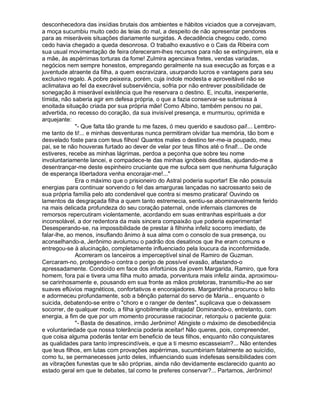 desconhecedora das insídias brutais dos ambientes e hábitos viciados que a corvejavam,
a moça sucumbiu muito cedo às teias do mal, a despeito de não apresentar pendores
para as miseráveis situações diariamente surgidas. A decadência chegou cedo, como
cedo havia chegado a queda desonrosa. O trabalho exaustivo e o Cais da Ribeira com
sua usual movimentação de feira ofereceram-lhes recursos para não se extinguirem, ela e
a mãe, às aspérrimas torturas da fome! Zulmira agenciava fretes, vendas variadas,
negócios nem sempre honestos, empregando geralmente na sua execução as forças e a
juventude atraente da filha, a quem escravizara, usurpando lucros e vantagens para seu
exclusivo regalo. A pobre peixeira, porém, cuja índole modesta e aproveitável não se
aclimatava ao fel da execrável subserviência, sofria por não entrever possibilidade de
sonegação à miserável existência que lhe reservara o destino. E, inculta, inexperiente,
tímida, não saberia agir em defesa própria, o que a fazia conservar-se submissa à
enoitada situação criada por sua própria mãe! Como Albino, também pensou no pai,
advertida, no recesso do coração, da sua invisível presença, e murmurou, oprimida e
arquejante:
              "- Que falta tão grande tu me fazes, ó meu querido e saudoso pai!... Lembro-
me tanto de ti!... e minhas desventuras nunca permitiram olvidar tua memória, tão bom e
desvelado foste para com teus filhos! Quantos males o destino ter-me-ia poupado, meu
pai, se te não houveras furtado ao dever de velar por teus filhos até o final!... De onde
estiveres, recebe as minhas lágrimas, perdoa a peçonha que sobre teu nome
involuntariamente lancei, e compadece-te das minhas ignóbeis desditas, ajudando-me a
desentrançar-me deste espinheiro cruciante que me sufoca sem que nenhuma fulguração
de esperança libertadora venha encorajar-me!..."
              Era o máximo que o prisioneiro do Astral poderia suportar! Ele não possuía
energias para continuar sorvendo o fel das amarguras lançadas no sacrossanto seio de
sua própria família pelo ato condenável que contra si mesmo praticara! Ouvindo os
lamentos da desgraçada filha a quem tanto estremecia, sentiu-se abominavelmente ferido
na mais delicada profundeza do seu coração paternal, onde infernais clamores de
remorsos repercutiram violentamente, acordando em suas entranhas espirituais a dor
inconsolável, a dor redentora da mais sincera compaixão que poderia experimentar!
Desesperando-se, na impossibilidade de prestar à filhinha infeliz socorro imediato, de
falar-lhe, ao menos, insuflando ânimo à sua alma com o consolo de sua presença, ou
aconselhando-a, Jerônimo avolumou o padrão dos desatinos que lhe eram comuns e
entregou-se à alucinação, completamente influenciado pela loucura da inconformidade.
              Acorreram os lanceiros a imperceptível sinal de Ramiro de Guzman.
Cercaram-no, protegendo-o contra o perigo de possível evasão, afastando-o
apressadamente. Condoído em face dos infortúnios da jovem Margarida, Ramiro, que fora
homem, fora pai e tivera uma filha muito amada, porventura mais infeliz ainda, aproximou-
se carinhosamente e, pousando em sua fronte as mãos protetoras, transmitiu-lhe ao ser
suaves eflúvios magnéticos, confortativos e encorajadores. Margaridinha procurou o leito
e adormeceu profundamente, sob a bênção paternal do servo de Maria... enquanto o
suicida, debatendo-se entre o "choro e o ranger de dentes", suplicava que o deixassem
socorrer, de qualquer modo, a filha ignobilmente ultrajada! Dominando-o, entretanto, com
energia, a fim de que por um momento procurasse raciocinar, retorquiu o paciente guia:
              "- Basta de desatinos, irmão Jerônimo! Atingiste o máximo de desobediência
e voluntariedade que nossa tolerância poderia aceitar! Não queres, pois, compreender,
que coisa alguma poderás tentar em beneficio de teus filhos, enquanto não conquistares
as qualidades para tanto imprescindíveis, e que a ti mesmo escasseiam?... Não entendes
que teus filhos, em lutas com provações aspérrimas, sucumbiriam fatalmente ao suicídio,
como tu, se permanecesses junto deles, influenciando suas indefesas sensibilidades com
as vibrações funestas que te são próprias, ainda não devidamente esclarecido quanto ao
estado geral em que te debates, tal como te preferes conservar?... Partamos, Jerônimo!
 