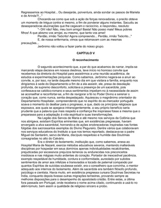 Regressemos ao Hospital... Ou desejarás, porventura, ainda sondar os passos de Marieta
e de Arinda?!..."
             Chocando-se como que sob a ação de forças renovadoras, o precito obteve
um momento de trégua contra si mesmo, a fim de ponderar alguns instantes. Sacudiu as
desesperadoras alucinações que lhe cegavam o raciocínio, e respondeu, resoluto:
             "- Oh! não! Não, meu bom amigo! Basta! Não posso mais! Meus pobres
filhos! A que abismo vos arrojei, eu mesmo, que tanto vos amei!
             Perdão, irmão Teócrito! Agora compreendo... Perdão, irmão Teócrito..."
             E, de nossa enfermaria, vimos que retornavam com as mesmas
precauções...
             Jerônimo não voltou a fazer parte do nosso grupo.

                                         CAPÍTULO V

                                      O reconhecimento

             O segundo acontecimento que, a par do que acabamos de narrar, impôs-se
marcando etapa decisiva em nossos destinos, teve início no honroso convite que
recebemos da diretoria do Hospital para assistirmos a uma reunião acadêmica, de
estudos e experimentações psíquicas. Como sabemos, Jerônimo negara-se a anuir ao
convite, e, por isso, na tarde daquele mesmo dia em que visitara a família, enquanto nos
dirigíamos à sede do Departamento a fim de a ela assistir, ele, presa de desolação
profunda, de supremo desconforto, solicitava a presença de um sacerdote, pois
confessava-se católico-romano e seus sentimentos impeliam-no à necessidade de assim
se aconselhar e reconfortar-se, a fim de revigorar a fé no Poder Divino e serenar o
coração que, como nunca, sentia despedaçado. Aquiesceu o magnânimo orientador do
Departamento Hospitalar, compreendendo que no espírito do ex-mercador português
soava o momento do dealbar para o progresso, e que, dado os princípios religiosos que
esposava, aos quais se apegava intransigentemente, a seu próprio benefício seria
prudente que a palavra que mais respeito e confiança lhe inspirasse fosse a mesma que o
preparasse para a adaptação à vida espiritual e suas transformações.
             Na Legião dos Servos de Maria e até mesmo nos serviços da Colônia que
nos abrigava, existiam Espíritos eminentes que, em existências pregressas, haviam
envergado a alva sacerdotal, honrando-a de ações enobrecedoras inspiradas nas fontes
fúlgidas dos sacrossantos exemplos do Divino Pegureiro. Dentre vários que colaboravam
nos serviços educativos do Instituto a que nos temos reportado, destacava-se o padre
Miguel de Santarém, servo de Maria, discípulo respeitoso e humilde das Doutrinas
consagradas no alto do Calvário.
             Era o diretor do Isolamento, instituição que, como sabemos, anexa ao
Hospital Maria de Nazaré, exercia métodos educativos severos, mantendo inalteráveis
disciplinas por hospedar em seus domínios apenas individualidades recalcitrantes,
prejudicadas por excessivos prejuízos terrenos ou endurecidas nos preconceitos
insidiosos e nas mágoas muito ardentes do coração. Portador de inexcedível paciência,
exemplo respeitável de humildade, cordura e conformidade, aureolado por subidos
sentimentos de amor aos infelizes e transviados e tocado de paternal compaixão por
quantos Espíritos de suicidas soubesse existir, era o conselheiro que convinha, o mentor
adequado aos internos do Isolamento. Além de sacerdote era também filósofo profundo,
psicólogo e cientista. Havia muito, em existência pregressa cursara Doutrinas Secretas na
Índia, conquanto depois tivesse outras migrações terrestres, provando sempre as
melhores disposições para o desempenho do apostolado cristão. Entre estas, a última
fora passada em Portugal, onde recebera o nome acima citado, continuando a usá-lo no
além-túmulo, bem assim a qualidade de religioso sincero e probo.
 