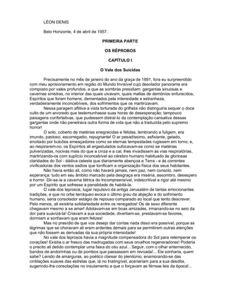 LÉON DENIS

       Belo Horizonte, 4 de abril de 1957.

                                       PRIMEIRA PARTE

                                         OS RÉPROBOS

                                             CAPÍTULO I

                                      O Vale dos Suicidas

         Precisamente no mês de janeiro do ano da graça de 1891, fora eu surpreendido
com meu aprisionamento em região do Mundo Invisível cujo desolador panorama era
composto por vales profundos, a que as sombras presidiam: gargantas sinuosas e
cavernas sinistras, no interior das quais uivavam, quais maltas de demônios enfurecidos,
Espíritos que foram homens, dementados pela intensidade e estranheza,
verdadeiramente inconcebíveis, dos sofrimentos que os martirizavam.
         Nessa paragem aflitiva a vista torturada do grilheta não distinguiria sequer o doce
vulto de um arvoredo que testemunhasse suas horas de desesperação; tampouco
paisagens confortativas, que pudessem distraí-lo da contemplação cansativa dessas
gargantas onde não penetrava outra forma de vida que não a traduzida pelo supremo
horror!
         O solo, coberto de matérias enegrecidas e fétidas, lembrando a fuligem, era
imundo, pastoso, escorregadio, repugnante! O ar pesadíssimo, asfixiante, gelado,
enoitado por bulcões ameaçadores como se eternas tempestades rugissem em torno; e,
ao respirarem-no, os Espíritos ali ergastulados sufocavam-se como se matérias
pulverizadas, nocivas mais do que a cinza e a cal, lhes invadissem as vias respiratórias,
martirizando-os com suplício inconcebível ao cérebro humano habituado às gloriosas
claridades do Sol - dádiva celeste que diariamente abençoa a Terra - e às correntes
vivificadoras dos ventos sadios que tonificam a organização física dos seus habitantes.
         Não havia então ali, como não haverá jamais, nem paz, nem consolo, nem
esperança: tudo em seu âmbito marcado pela desgraça era miséria, assombro, desespero
e horror. Dir-se-ia a caverna tétrica do Incompreensível, indescritível a rigor até mesmo
por um Espírito que sofresse a penalidade de habitá-la.
         O vale dos leprosos, lugar repulsivo da antiga Jerusalém de tantas emocionantes
tradições, e que no orbe terráqueo evoca o último grau da abjeção e do sofrimento
humano, seria consolador estágio de repouso comparado ao local que tento descrever.
Pelo menos, ali existiria solidariedade entre os renegados! Os de sexo diferente
chegavam mesmo a se amar! Adotavam-se em boas amizades, irmanando-se no seio da
dor para suavizá-la! Criavam a sua sociedade, divertiam-se, prestavam-se favores,
dormiam e sonhavam que eram felizes!
         Mas no presídio de que vos desejo dar contas nada disso era possível, porque as
lágrimas que se choravam ali eram ardentes demais para se permitirem outras atenções
que não fossem as derivadas da sua própria intensidade!
         No vale dos leprosos havia a magnitude compensadora do Sol para retemperar os
corações! Existia o ar fresco das madrugadas com seus orvalhos regeneradores! Poderia
o precito ali detido contemplar uma faixa do céu azul... Seguir, com o olhar enternecido,
bandos de andorinhas ou de pombos que passassem em revoada!... Ele sonharia, quem
sabe? Lenido de amarguras, ao poético clarear do plenilúnio, enamorando-se das
cintilações suaves das estrelas que, lá no Inatingível, acenariam para a sua desdita,
sugerindo-lhe consolações no insulamento a que o forçavam as férreas leis da época!...
 