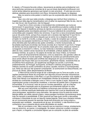 E, depois, a Primavera fecunda voltava, rejuvenescia as plantas para embalsamar com
seus perfumes cariciosos as correntes de ar que as brisas diariamente tonificavam com
outros tantos bálsamos generosos que traziam no seio amorável... E tudo isso era como
dádivas celestiais para reconciliá-lo com Deus, fornecendo-lhe tréguas na desgraça.
        Mas na caverna onde padeci o martírio que me surpreendeu além do túmulo, nada
disso havia!
        Aqui, era a dor que nada consola, a desgraça que nenhum favor ameniza, a
tragédia que idéia alguma tranqüilizadora vem orvalhar de esperança! Não há céu, não há
luz, não há sol, não há perfume, não há tréguas!
        O que há é o choro convulso e inconsolável dos condenados que nunca se
harmonizam! O assombroso "ranger de dentes" da advertência prudente e sábia do sábio
Mestre de Nazaré! A blasfêmia acintosa do réprobo a se acusar a cada novo rebate da
mente flagelada pelas recordações penosas! A loucura inalterável de consciências
contundidas pelo vergastar infame dos remorsos. O que há é a raiva envenenada daquele
que já não pode chorar, porque ficou exausto sob o excesso das lágrimas! O que há é o
desaponto, a surpresa aterradora daquele que se sente vivo a despeito de se haver
arrojado na morte! É a revolta, a praga, o insulto, o ulular de corações que o percutir
monstruoso da expiação transformou em feras! O que há é a consciência conflagrada, a
alma ofendida pela imprudência das ações cometidas, a mente revolucionada, as
faculdades espirituais envolvidas nas trevas oriundas de si mesma! O que há é o "ranger
de dentes nas trevas exteriores" de um presídio criado pelo crime, votado ao martírio e
consagrado à emenda! É o inferno, na mais hedionda e dramática exposição, porque,
além do mais, existem cenas repulsivas de animalidade, práticas abjetas dos mais
sórdidos instintos, as quais eu me pejaria de revelar aos meus irmãos, os homens!
        Quem ali temporariamente estaciona, como eu estacionei, são grandes vultos do
crime! É a escória do mundo espiritual - falanges de suicidas que periodicamente para
seus canais afluem levadas pelo turbilhão das desgraças em que se enredaram, a se
despojarem das forças vitais que se encontram, geralmente intactas, revestindo-lhes os
envoltórios físico-espirituais, por seqüências sacrílegas do suicídio, e provindas,
preferentemente, de Portugal, da Espanha, do Brasil e colônias portuguesas da África,
infelizes carentes do auxílio confortativo da prece; aqueles, levianos e inconseqüentes,
que, fartos da vida que não quiseram compreender, se aventuraram ao Desconhecido, em
procura do Olvido, pelos despenhadeiros da Morte!
        O Além-túmulo acha-se longe de ser a abstração que na Terra se supõe, ou as
regiões paradisíacas fáceis de conquistar com algumas poucas fórmulas inexpressivas.
Ele é, antes, simplesmente a Vida Real, e o que encontramos ao penetrar suas regiões é
Vida! Vida intensa a se desdobrar em modalidades infinitas de expressão, sabiamente
dividida em continentes e falanges como a Terra o é em nações e raças; dispondo de
organizações sociais e educativas modelares, a servirem de padrão para o progresso da
Humanidade. É no Invisível, mais do que em mundos planetários, que as criaturas
humanas colhem inspiração para os progressos que lentamente aplicam no orbe.
        Não sei como decorrerão os trabalhos correcionais para suicidas nos demais
núcleos ou colônias espirituais destinadas aos mesmos fins e que se desdobrarão sob
céus portugueses, espanhóis e seus derivados. Sei apenas é que fiz parte de sinistra
falange detida, por efeito natural e lógico, nessa paragem horrenda cuja lembrança ainda
hoje me repugna à sensibilidade. É bem possível que haja quem ponha a discussões
mordazes a veracidade do que vai descrito nestas páginas. Dirão que a fantasia mórbida
de um inconsciente exausto de assimilar Dante terá produzido por conta própria a
exposição aqui ventilada... esquecendo-se de que, ao contrário, o vate florentino é que
conheceria o que o presente século sente dificuldades em aceitar...
        Não os convidarei a crer. Não é assunto que se imponha à crença, simplesmente,
mas ao raciocínio, ao exame, à investigação. Se sabem raciocinar e podem investigar -
que o façam, e chegarão a conclusões lógicas que os colocarão na pista de verdades
 